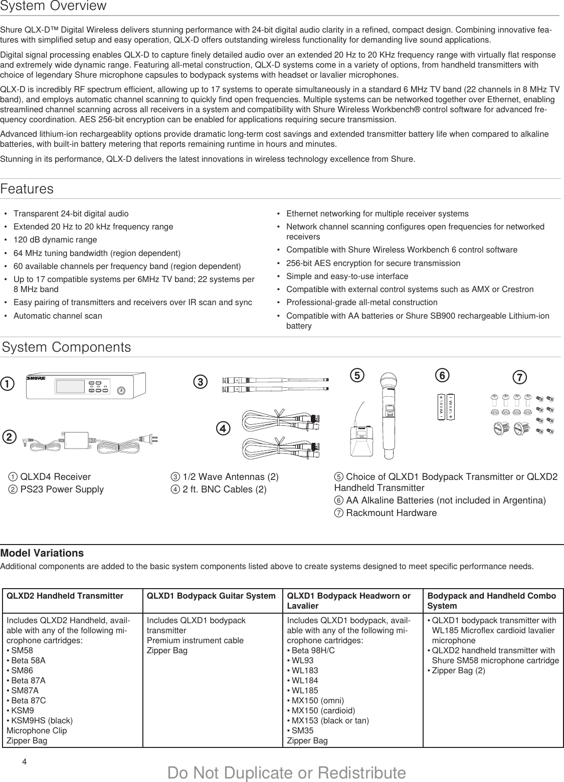 4Do Not Duplicate or RedistributeSystem OverviewShure QLX-D™ Digital Wireless delivers stunning performance with 24-bit digital audio clarity in a refined, compact design. Combining innovative fea-tures with simplified setup and easy operation, QLX-D offers outstanding wireless functionality for demanding live sound applications.Digital signal processing enables QLX-D to capture finely detailed audio over an extended 20 Hz to 20 KHz frequency range with virtually flat response and extremely wide dynamic range. Featuring all-metal construction, QLX-D systems come in a variety of options, from handheld transmitters with choice of legendary Shure microphone capsules to bodypack systems with headset or lavalier microphones.QLX-D is incredibly RF spectrum efficient, allowing up to 17 systems to operate simultaneously in a standard 6 MHz TV band (22 channels in 8 MHz TV band), and employs automatic channel scanning to quickly find open frequencies. Multiple systems can be networked together over Ethernet, enabling streamlined channel scanning across all receivers in a system and compatibility with Shure Wireless Workbench® control software for advanced fre-quency coordination. AES 256-bit encryption can be enabled for applications requiring secure transmission.Advanced lithium-ion rechargeablity options provide dramatic long-term cost savings and extended transmitter battery life when compared to alkaline batteries, with built-in battery metering that reports remaining runtime in hours and minutes.Stunning in its performance, QLX-D delivers the latest innovations in wireless technology excellence from Shure.System Componentsmenuenter synconULXD2Features•  Ethernet networking for multiple receiver systems•  Network channel scanning configures open frequencies for networked receivers•  Compatible with Shure Wireless Workbench 6 control software•  256-bit AES encryption for secure transmission•  Simple and easy-to-use interface•  Compatible with external control systems such as AMX or Crestron•  Professional-grade all-metal construction•  Compatible with AA batteries or Shure SB900 rechargeable Lithium-ion batteryModel VariationsAdditional components are added to the basic system components listed above to create systems designed to meet specific performance needs.① QLXD4 Receiver② PS23 Power SupplyQLXD2 Handheld Transmitter QLXD1 Bodypack Guitar System QLXD1 Bodypack Headworn or LavalierBodypack and Handheld Combo SystemIncludes QLXD2 Handheld, avail-able with any of the following mi-crophone cartridges:• SM58• Beta 58A• SM86• Beta 87A• SM87A• Beta 87C• KSM9• KSM9HS (black)Microphone ClipZipper BagIncludes QLXD1 bodypack transmitterPremium instrument cableZipper BagIncludes QLXD1 bodypack, avail-able with any of the following mi-crophone cartridges:• Beta 98H/C• WL93• WL183• WL184• WL185• MX150 (omni)• MX150 (cardioid)• MX153 (black or tan)• SM35Zipper Bag• QLXD1 bodypack transmitter with WL185 Microflex cardioid lavalier microphone• QLXD2 handheld transmitter with Shure SM58 microphone cartridge• Zipper Bag (2)⑤ Choice of QLXD1 Bodypack Transmitter or QLXD2 Handheld Transmitter⑥ AA Alkaline Batteries (not included in Argentina)⑦ Rackmount Hardware①②③④⑤ ⑥ ⑦③ 1/2 Wave Antennas (2)④ 2 ft. BNC Cables (2)•  Transparent 24-bit digital audio•  Extended 20 Hz to 20 kHz frequency range•  120 dB dynamic range•  64 MHz tuning bandwidth (region dependent)•  60 available channels per frequency band (region dependent)•  Up to 17 compatible systems per 6MHz TV band; 22 systems per 8 MHz band•  Easy pairing of transmitters and receivers over IR scan and sync•  Automatic channel scan