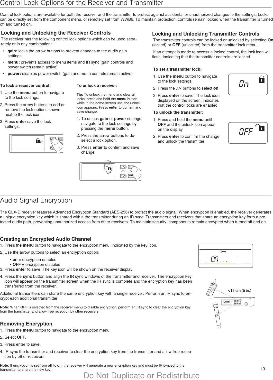 13Do Not Duplicate or RedistributeControl Lock Options for the Receiver and TransmitterControl lock options are available for both the receiver and the transmitter to protect against accidental or unauthorized changes to the settings. Locks can be directly set from the component menu, or remotely set from WWB6. To maintain protection, controls remain locked when the transmitter is turned off and turned on.Audio Signal EncryptionThe QLX-D receiver features Advanced Encryption Standard (AES-256) to protect the audio signal. When encryption is enabled, the receiver generates a unique encryption key which is shared with a the transmitter during an IR sync. Transmitters and receivers that share an encryption key form a pro-tected audio path, preventing unauthorized access from other receivers. To maintain security, components remain encrypted when turned off and on.Locking and Unlocking the Receiver ControlsThe receiver has the following control lock options which can be used sepa-rately or in any combination:•  gain: locks the arrow buttons to prevent changes to the audio gain settings.•  menu: prevents access to menu items and IR sync (gain controls and power switch remain active)•  power: disables power switch (gain and menu controls remain active)Locking and Unlocking Transmitter Controls The transmitter controls can be locked or unlocked by selecting On (locked) or OFF (unlocked) from the transmitter lock menu. If an attempt is made to access a locked control, the lock icon will flash, indicating that the transmitter controls are locked. menuenter syncgainmenuentersyncIIIIIIIIIIIIIIIIIIIIIIIIIIIIIIIIIOFFTo lock a receiver control:1. Use the menu button to navigate to the lock settings.2. Press the arrow buttons to add or remove the lock options shown next to the lock icon.3. Press enter save the lock settings.Creating an Encrypted Audio Channel1. Press the menu button to navigate to the encryption menu, indicated by the key icon.2. Use the arrow buttons to select an encryption option:•  on = encryption enabled•  OFF = encryption disabled3. Press enter to save. The key icon will be shown on the receiver display.4. Press the sync button and align the IR sync windows of the transmitter and receiver. The encryption key icon will appear on the transmitter screen when the IR sync is complete and the encryption key has been transferred from the receiver.Additional transmitters can share the same encryption key with a single receiver. Perform an IR sync to en-crypt each additional transmitter.Note: When OFF is selected from the receiver menu to disable encryption, perform an IR sync to clear the encryption key from the transmitter and allow free reception by other receivers.Removing Encryption1. Press the menu button to navigate to the encryption menu.2. Select OFF.3. Press enter to save.4. IR sync the transmitter and receiver to clear the encryption key from the transmitter and allow free recep-tion by other receivers.Note: If encryption is set from off to on, the receiver will generate a new encryption key and must be IR synced to the transmitter to share the new key.menuenter syncon&lt;15 cm (6 in.) lllllllllllllllTo unlock a receiver:Tip: To unlock the menu and clear all locks, press and hold the menu button while in the home screen until the unlock icon appears. Press enter to confirm and save change. 1. To unlock gain or power settings, navigate to the lock settings by pressing the menu button. 2. Press the arrow buttons to de-select a lock option. 3. Press enter to confirm and save change.To set a transmitter lock:1. Use the menu button to navigate to the lock settings.2. Press the ⋀⋁ buttons to select on.3. Press enter to save. The lock icon displayed on the screen, indicates that the control locks are enabledTo unlock the transmitter:1. Press and hold the menu until OFF and the unlock icon appear on the display2. Press enter to confirm the change and unlock the transmitter.