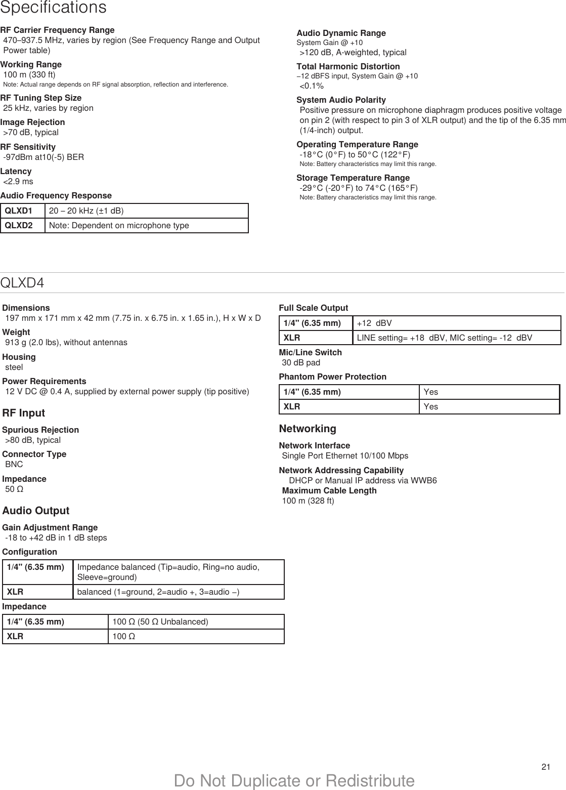 21Do Not Duplicate or RedistributeSpecificationsRF Carrier Frequency Range470–937.5 MHz, varies by region (See Frequency Range and Output Power table)Working Range100 m (330 ft)Note: Actual range depends on RF signal absorption, reflection and interference.RF Tuning Step Size25 kHz, varies by regionImage Rejection&gt;70 dB, typicalRF Sensitivity-97dBm at10(-5) BERLatency&lt;2.9 msAudio Frequency ResponseQLXD1 20 – 20 kHz (±1 dB)QLXD2 Note: Dependent on microphone typeAudio Dynamic RangeSystem Gain @ +10&gt;120 dB, A-weighted, typicalTotal Harmonic Distortion−12 dBFS input, System Gain @ +10&lt;0.1%System Audio PolarityPositive pressure on microphone diaphragm produces positive voltage on pin 2 (with respect to pin 3 of XLR output) and the tip of the 6.35 mm (1/4-inch) output.Operating Temperature Range-18°C (0°F) to 50°C (122°F)Note: Battery characteristics may limit this range.Storage Temperature Range-29°C (-20°F) to 74°C (165°F)Note: Battery characteristics may limit this range.QLXD4Dimensions197 mm x 171 mm x 42 mm (7.75 in. x 6.75 in. x 1.65 in.), H x W x DWeight913 g (2.0 lbs), without antennasHousingsteelPower Requirements12 V DC @ 0.4 A, supplied by external power supply (tip positive)RF InputSpurious Rejection&gt;80 dB, typicalConnector TypeBNCImpedance50 ΩAudio OutputGain Adjustment Range-18 to +42 dB in 1 dB stepsConfiguration1/4&quot; (6.35 mm) Impedance balanced (Tip=audio, Ring=no audio, Sleeve=ground)XLR balanced (1=ground, 2=audio +, 3=audio −)Impedance1/4&quot; (6.35 mm) 100 Ω (50 Ω Unbalanced)XLR 100 ΩFull Scale Output1/4&quot; (6.35 mm) +12  dBVXLR LINE setting= +18  dBV, MIC setting= -12  dBVMic/Line Switch30 dB padPhantom Power Protection1/4&quot; (6.35 mm) YesXLR YesNetworkingNetwork InterfaceSingle Port Ethernet 10/100 MbpsNetwork Addressing Capability   DHCP or Manual IP address via WWB6  Maximum Cable Length100 m (328 ft)