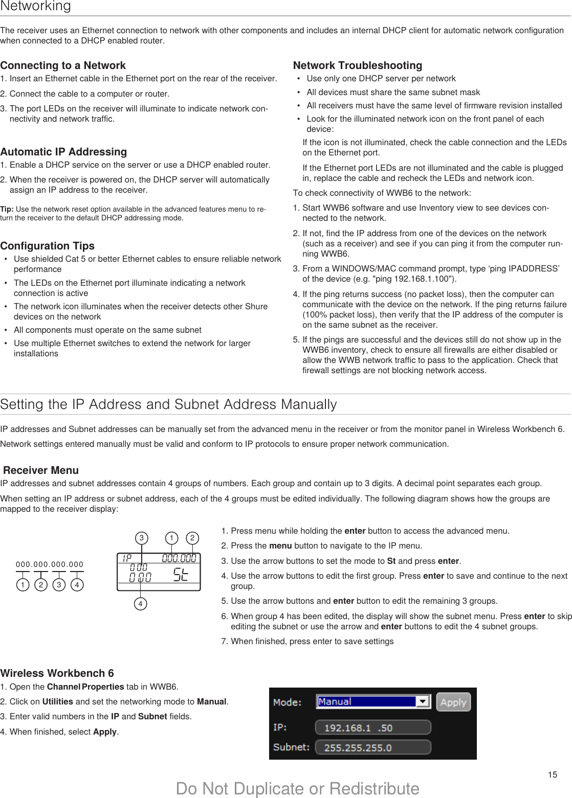 15Do Not Duplicate or RedistributeNetworkingThe receiver uses an Ethernet connection to network with other components and includes an internal DHCP client for automatic network configuration when connected to a DHCP enabled router.Setting the IP Address and Subnet Address ManuallyIP addresses and Subnet addresses can be manually set from the advanced menu in the receiver or from the monitor panel in Wireless Workbench 6.Network settings entered manually must be valid and conform to IP protocols to ensure proper network communication. Receiver MenuIP addresses and subnet addresses contain 4 groups of numbers. Each group and contain up to 3 digits. A decimal point separates each group. When setting an IP address or subnet address, each of the 4 groups must be edited individually. The following diagram shows how the groups are mapped to the receiver display:Connecting to a Network1. Insert an Ethernet cable in the Ethernet port on the rear of the receiver.2. Connect the cable to a computer or router.3. The port LEDs on the receiver will illuminate to indicate network con-nectivity and network traffic.Network Troubleshooting•  Use only one DHCP server per network•  All devices must share the same subnet mask•  All receivers must have the same level of firmware revision installed•  Look for the illuminated network icon on the front panel of each device: If the icon is not illuminated, check the cable connection and the LEDs on the Ethernet port. If the Ethernet port LEDs are not illuminated and the cable is plugged in, replace the cable and recheck the LEDs and network icon.To check connectivity of WWB6 to the network: 1. Start WWB6 software and use Inventory view to see devices con-nected to the network.2. If not, find the IP address from one of the devices on the network (such as a receiver) and see if you can ping it from the computer run-ning WWB6.3. From a WINDOWS/MAC command prompt, type ‘ping IPADDRESS’ of the device (e.g. &quot;ping 192.168.1.100&quot;).4. If the ping returns success (no packet loss), then the computer can communicate with the device on the network. If the ping returns failure (100% packet loss), then verify that the IP address of the computer is on the same subnet as the receiver.5. If the pings are successful and the devices still do not show up in the WWB6 inventory, check to ensure all firewalls are either disabled or allow the WWB network traffic to pass to the application. Check that firewall settings are not blocking network access. Configuration Tips•  Use shielded Cat 5 or better Ethernet cables to ensure reliable network performance•  The LEDs on the Ethernet port illuminate indicating a network connection is active•  The network icon illuminates when the receiver detects other Shure devices on the network•  All components must operate on the same subnet•  Use multiple Ethernet switches to extend the network for larger installationsAutomatic IP Addressing1. Enable a DHCP service on the server or use a DHCP enabled router.2. When the receiver is powered on, the DHCP server will automatically assign an IP address to the receiver.Tip: Use the network reset option available in the advanced features menu to re-turn the receiver to the default DHCP addressing mode.1. Press menu while holding the enter button to access the advanced menu.2. Press the menu button to navigate to the IP menu.3. Use the arrow buttons to set the mode to St and press enter.4. Use the arrow buttons to edit the first group. Press enter to save and continue to the next group.5. Use the arrow buttons and enter button to edit the remaining 3 groups.6. When group 4 has been edited, the display will show the subnet menu. Press enter to skip editing the subnet or use the arrow and enter buttons to edit the 4 subnet groups.7. When finished, press enter to save settingsWireless Workbench 61. Open the Channel Properties tab in WWB6.2. Click on Utilities and set the networking mode to Manual.3. Enter valid numbers in the IP and Subnet fields.4. When finished, select Apply.000.000.000.000