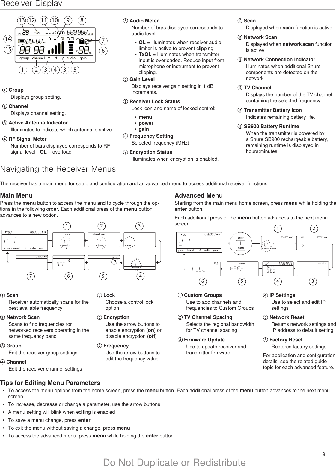 9Do Not Duplicate or RedistributeNavigating the Receiver MenusThe receiver has a main menu for setup and configuration and an advanced menu to access additional receiver functions. Receiver Display1 2 3 4 3 5679 8111213141510① GroupDisplays group setting.② ChannelDisplays channel setting.③ Active Antenna IndicatorIlluminates to indicate which antenna is active.④ RF Signal MeterNumber of bars displayed corresponds to RF signal level - OL = overload⑤ Audio MeterNumber of bars displayed corresponds to audio level.•  OL = Illuminates when receiver audio limiter is active to prevent clipping•  TxOL = Illuminates when transmitter input is overloaded. Reduce input from microphone or instrument to prevent clipping.⑥ Gain LevelDisplays receiver gain setting in 1 dB increments.⑦ Receiver Lock StatusLock icon and name of locked control:•  menu•  power•  gain⑧ Frequency SettingSelected frequency (MHz)⑨ Encryption StatusIlluminates when encryption is enabled.⑩ ScanDisplayed when scan function is active⑪ Network ScanDisplayed when network scan function is active⑫ Network Connection IndicatorIlluminates when additional Shure components are detected on the network.⑬ TV ChannelDisplays the number of the TV channel containing the selected frequency.⑭ Transmitter Battery IconIndicates remaining battery life.⑮ SB900 Battery RuntimeWhen the transmitter is powered by a Shure SB900 rechargeable battery, remaining runtime is displayed in hours:minutes.① Custom GroupsUse to add channels and frequencies to Custom Groups② TV Channel SpacingSelects the regional bandwidth for TV channel spacing③ Firmware UpdateUse to update receiver and transmitter firmwareMain MenuPress the menu button to access the menu and to cycle through the op-tions in the following order. Each additional press of the menu button advances to a new option. Advanced MenuStarting from the main menu home screen, press menu while holding the enter button. Each additional press of the menu button advances to the next menu screen.Tips for Editing Menu Parameters•  To access the menu options from the home screen, press the menu button. Each additional press of the menu button advances to the next menu screen.•  To increase, decrease or change a parameter, use the arrow buttons•  A menu setting will blink when editing is enabled•  To save a menu change, press enter•  To exit the menu without saving a change, press menu•  To access the advanced menu, press menu while holding the enter button④ IP SettingsUse to select and edit IP settings⑤ Network ResetReturns network settings and IP address to default setting⑥ Factory ResetRestores factory settingsFor application and configuration details, see the related guide topic for each advanced feature.① ScanReceiver automatically scans for the best available frequency② Network ScanScans to find frequencies for networked receivers operating in the same frequency band③ GroupEdit the receiver group settings④ ChannelEdit the receiver channel settings⑤ LockChoose a control lock option ⑥ EncryptionUse the arrow buttons to enable encryption (on) or disable encryption (off)⑦ FrequencyUse the arrow buttons to edit the frequency valueMHzTV MHzgroup channelTV MHzaudiorf gainIIIIIIIIIIIIIIIIIIIIIIIgroupIIIIIIIIIIIIIIIchannelscanIIIIIIIIIIIIIIIchannel network scanIIIIIIIIIIIIIIIchannelIIIIIIIIIIIIIII1 2 34567TV MHzgroup channelTV MHzaudiorf gainMHzgroup channelIIIIIIIIIIIIIIInetworkmenuenter+TV MHz1 23456