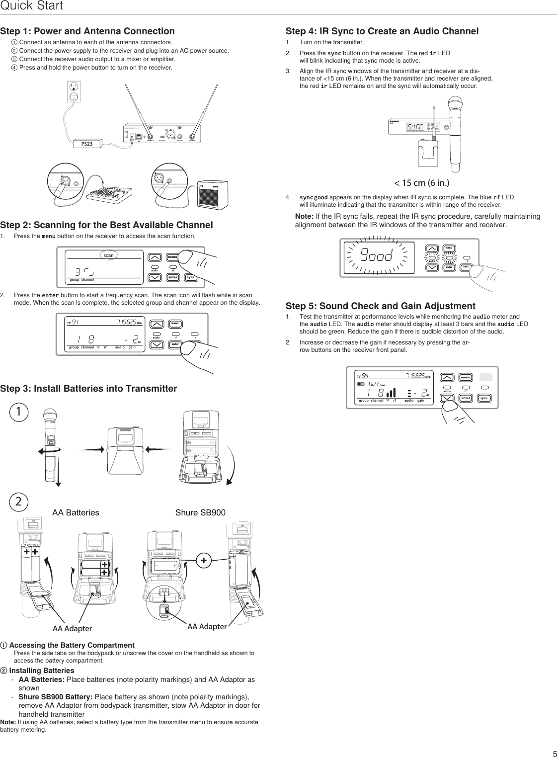 5Quick StartStep 1: Power and Antenna Connection① Connect an antenna to each of the antenna connectors.② Connect the power supply to the receiver and plug into an AC power source.③ Connect the receiver audio output to a mixer or amplifier.④ Press and hold the power button to turn on the receiver.INSTRUMENT OUTINSTRUMENT OUTPS23Step 2: Scanning for the Best Available Channel1.  Press the menu button on the receiver to access the scan function.menuenteraudio rf irsyncIIIIIIIIIIIIIIIIIIIIIIIIIIIIIIIIIIIIIIIIIIIIIIIgroup channelscan2.  Press the enter button to start a frequency scan. The scan icon will flash while in scan mode. When the scan is complete, the selected group and channel appear on the display.menuenteraudio rf irsyncgroup channel rf audio gaindBTV MHzStep 3: Install Batteries into TransmitterAA Batteries Shure SB900onno2DXLUonAA Adapter AA Adapter① Accessing the Battery CompartmentPress the side tabs on the bodypack or unscrew the cover on the handheld as shown to access the battery compartment.② Installing Batteries - AA Batteries: Place batteries (note polarity markings) and AA Adaptor as shown  - Shure SB900 Battery: Place battery as shown (note polarity markings), remove AA Adaptor from bodypack transmitter, stow AA Adaptor in door for handheld transmitter Note: If using AA batteries, select a battery type from the transmitter menu to ensure accurate battery metering.Step 4: IR Sync to Create an Audio Channel1.  Turn on the transmitter.2.  Press the sync button on the receiver. The red ir LED will blink indicating that sync mode is active.3.  Align the IR sync windows of the transmitter and receiver at a dis-tance of &lt;15 cm (6 in.). When the transmitter and receiver are aligned, the red ir LED remains on and the sync will automatically occur. &lt; 15 cm (6 in.)4.  sync good appears on the display when IR sync is complete. The blue rf LED will illuminate indicating that the transmitter is within range of the receiver.Note: If the IR sync fails, repeat the IR sync procedure, carefully maintaining alignment between the IR windows of the transmitter and receiver.menuenteraudio rf irsyncllllllllllllllllllllllllllllllllllllllllllllllllllllllllllllllllllllllStep 5: Sound Check and Gain Adjustment1.  Test the transmitter at performance levels while monitoring the audio meter and the audio LED. The audio meter should display at least 3 bars and the audio LED should be green. Reduce the gain if there is audible distortion of the audio. 2.  Increase or decrease the gain if necessary by pressing the ar-row buttons on the receiver front panel.group channel rf audio gaindBTV MHzhr mn