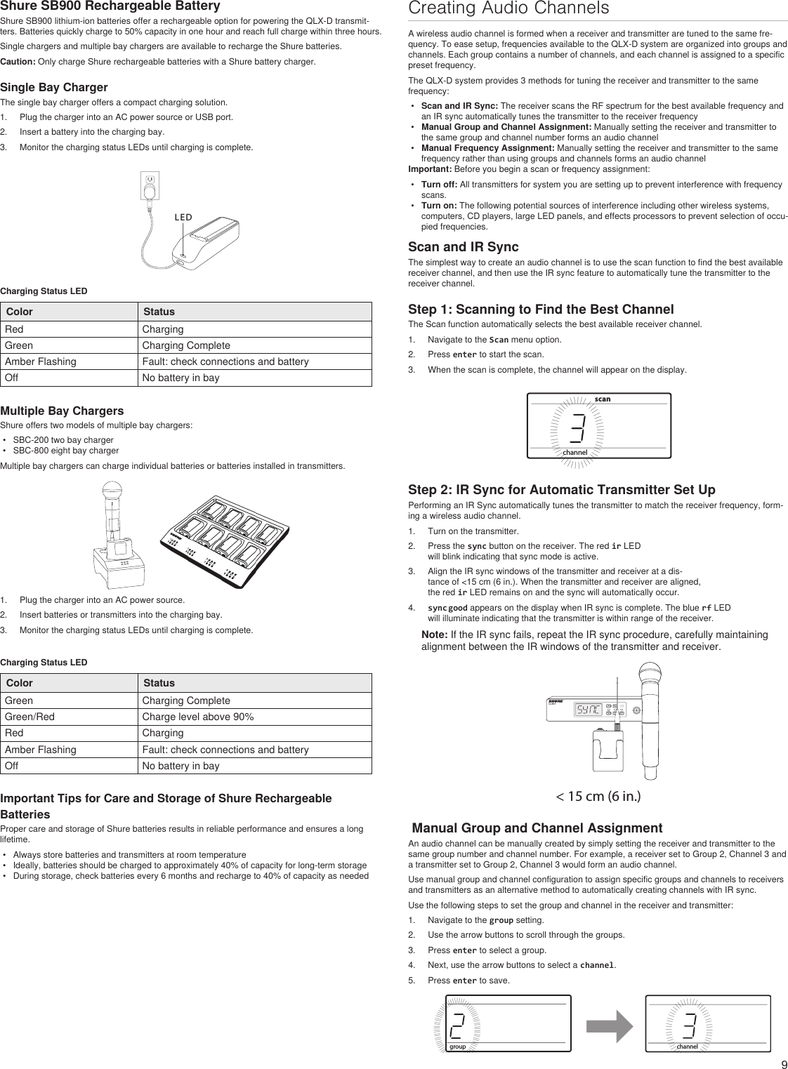 9Shure SB900 Rechargeable BatteryShure SB900 lithium-ion batteries offer a rechargeable option for powering the QLX-D transmit-ters. Batteries quickly charge to 50% capacity in one hour and reach full charge within three hours.Single chargers and multiple bay chargers are available to recharge the Shure batteries.Caution: Only charge Shure rechargeable batteries with a Shure battery charger.Single Bay ChargerThe single bay charger offers a compact charging solution.1.  Plug the charger into an AC power source or USB port.2.  Insert a battery into the charging bay.3.  Monitor the charging status LEDs until charging is complete.LEDCharging Status LEDColor StatusRed ChargingGreen Charging CompleteAmber Flashing Fault: check connections and batteryOff No battery in bayMultiple Bay ChargersShure offers two models of multiple bay chargers:•  SBC-200 two bay charger•  SBC-800 eight bay chargerMultiple bay chargers can charge individual batteries or batteries installed in transmitters.1.  Plug the charger into an AC power source.2.  Insert batteries or transmitters into the charging bay.3.  Monitor the charging status LEDs until charging is complete.Charging Status LEDColor StatusGreen Charging CompleteGreen/Red Charge level above 90%Red ChargingAmber Flashing Fault: check connections and batteryOff No battery in bayImportant Tips for Care and Storage of Shure Rechargeable BatteriesProper care and storage of Shure batteries results in reliable performance and ensures a long lifetime.•  Always store batteries and transmitters at room temperature •  Ideally, batteries should be charged to approximately 40% of capacity for long-term storage•  During storage, check batteries every 6 months and recharge to 40% of capacity as neededCreating Audio ChannelsA wireless audio channel is formed when a receiver and transmitter are tuned to the same fre-quency. To ease setup, frequencies available to the QLX-D system are organized into groups and channels. Each group contains a number of channels, and each channel is assigned to a specific preset frequency.The QLX-D system provides 3 methods for tuning the receiver and transmitter to the same frequency:•  Scan and IR Sync: The receiver scans the RF spectrum for the best available frequency and an IR sync automatically tunes the transmitter to the receiver frequency•  Manual Group and Channel Assignment: Manually setting the receiver and transmitter to the same group and channel number forms an audio channel•  Manual Frequency Assignment: Manually setting the receiver and transmitter to the same frequency rather than using groups and channels forms an audio channelImportant: Before you begin a scan or frequency assignment:•  Turn off: All transmitters for system you are setting up to prevent interference with frequency scans.•  Turn on: The following potential sources of interference including other wireless systems, computers, CD players, large LED panels, and effects processors to prevent selection of occu-pied frequencies.Scan and IR Sync The simplest way to create an audio channel is to use the scan function to find the best available receiver channel, and then use the IR sync feature to automatically tune the transmitter to the receiver channel. Step 1: Scanning to Find the Best ChannelThe Scan function automatically selects the best available receiver channel.1.  Navigate to the Scan menu option. 2.  Press enter to start the scan.3.  When the scan is complete, the channel will appear on the display.channelIIIIIIIIIIIIIIIIIIIIIIIIIIIIIIIIIIIIIIIIIIIIIIIIIIIIIIscanStep 2: IR Sync for Automatic Transmitter Set UpPerforming an IR Sync automatically tunes the transmitter to match the receiver frequency, form-ing a wireless audio channel.1.  Turn on the transmitter.2.  Press the sync button on the receiver. The red ir LED will blink indicating that sync mode is active.3.  Align the IR sync windows of the transmitter and receiver at a dis-tance of &lt;15 cm (6 in.). When the transmitter and receiver are aligned, the red ir LED remains on and the sync will automatically occur. 4.  sync good appears on the display when IR sync is complete. The blue rf LED will illuminate indicating that the transmitter is within range of the receiver.Note: If the IR sync fails, repeat the IR sync procedure, carefully maintaining alignment between the IR windows of the transmitter and receiver.&lt; 15 cm (6 in.) Manual Group and Channel AssignmentAn audio channel can be manually created by simply setting the receiver and transmitter to the same group number and channel number. For example, a receiver set to Group 2, Channel 3 and a transmitter set to Group 2, Channel 3 would form an audio channel. Use manual group and channel configuration to assign specific groups and channels to receivers and transmitters as an alternative method to automatically creating channels with IR sync.Use the following steps to set the group and channel in the receiver and transmitter:1.  Navigate to the group setting.2.  Use the arrow buttons to scroll through the groups.3.  Press enter to select a group.4.  Next, use the arrow buttons to select a channel.5.  Press enter to save.groupIIIIIIIIIIIIIIIIIIIIIIIIIIIIIIIIIIIIIIIIIIIIIIIIIIIIIIIIIIIIIIIIIIIIIIIIIIIIIIchannelIIIIIIIIIIIIIIIIIIIIIIIIIIIIIIIIIIIIIIIIIIIIIIIIIIIIII