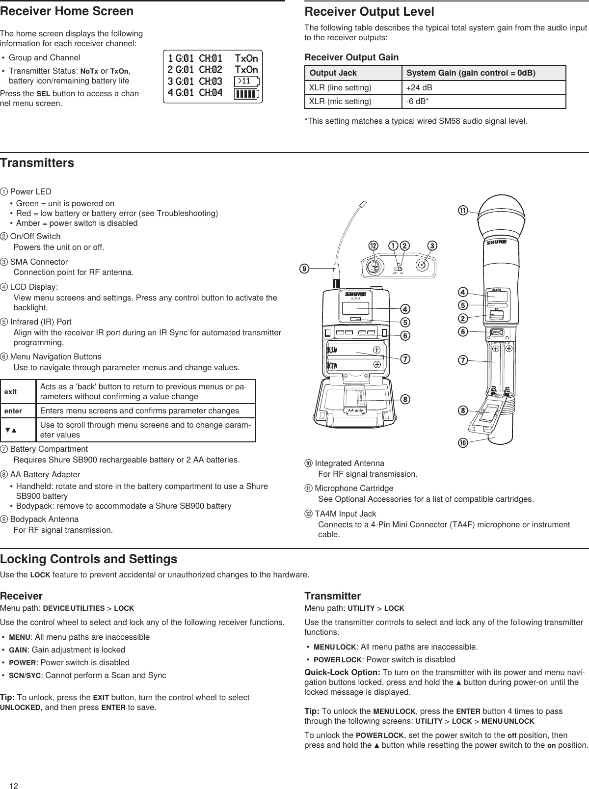 12ULXD1onULXD21 G:01  CH:01     TxOn2 G:01  CH:02     TxOn3 G:01  CH:03     TxOn4 G:01  CH:04     TxOnReceiver Home Screen Receiver Output LevelThe following table describes the typical total system gain from the audio input to the receiver outputs:Receiver Output GainOutput Jack System Gain (gain control = 0dB)XLR (line setting) +24 dBXLR (mic setting) -6 dB* *This setting matches a typical wired SM58 audio signal level.The home screen displays the following information for each receiver channel:•  Group and Channel•  Transmitter Status: NoTx or TxOn, battery icon/remaining battery lifePress the SEL button to access a chan-nel menu screen.Transmitters① Power LED• Green = unit is powered on• Red = low battery or battery error (see Troubleshooting)• Amber = power switch is disabled ② On/Off SwitchPowers the unit on or off.③ SMA ConnectorConnection point for RF antenna.④ LCD Display: View menu screens and settings. Press any control button to activate the backlight.⑤ Infrared (IR) Port Align with the receiver IR port during an IR Sync for automated transmitter programming.⑥ Menu Navigation Buttons Use to navigate through parameter menus and change values.exit Acts as a &apos;back&apos; button to return to previous menus or pa-rameters without confirming a value changeenter Enters menu screens and confirms parameter changes▼▲ Use to scroll through menu screens and to change param-eter values⑦ Battery CompartmentRequires Shure SB900 rechargeable battery or 2 AA batteries.⑧ AA Battery Adapter• Handheld: rotate and store in the battery compartment to use a Shure SB900 battery• Bodypack: remove to accommodate a Shure SB900 battery⑨ Bodypack AntennaFor RF signal transmission.⑩ Integrated AntennaFor RF signal transmission.⑪ Microphone CartridgeSee Optional Accessories for a list of compatible cartridges.⑫ TA4M Input JackConnects to a 4-Pin Mini Connector (TA4F) microphone or instrument cable.Locking Controls and SettingsUse the LOCK feature to prevent accidental or unauthorized changes to the hardware.ReceiverMenu path: DEVICE UTILITIES &gt; LOCKUse the control wheel to select and lock any of the following receiver functions.•  MENU: All menu paths are inaccessible•  GAIN: Gain adjustment is locked•  POWER: Power switch is disabled•  SCN/SYC: Cannot perform a Scan and SyncTip: To unlock, press the EXIT button, turn the control wheel to select UNLOCKED, and then press ENTER to save.TransmitterMenu path: UTILITY &gt; LOCKUse the transmitter controls to select and lock any of the following transmitter functions.•  MENU LOCK: All menu paths are inaccessible.•  POWER LOCK: Power switch is disabledQuick-Lock Option: To turn on the transmitter with its power and menu navi-gation buttons locked, press and hold the ▲ button during power-on until the locked message is displayed.Tip: To unlock the MENU LOCK, press the ENTER button 4 times to pass through the following screens: UTILITY &gt; LOCK &gt; MENU UNLOCKTo unlock the POWER LOCK, set the power switch to the off position, then press and hold the ▲ button while resetting the power switch to the on position.