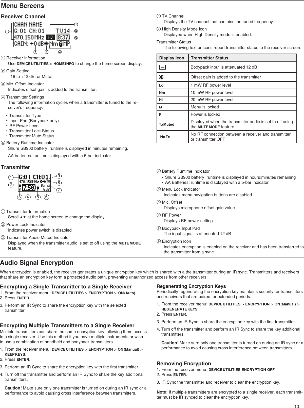 13123 4 5 6789Menu ScreensReceiver Channel① Receiver InformationUse DEVICE UTILITIES &gt; HOME INFO to change the home screen display. ② Gain Setting−18 to +42 dB, or Mute.③ Mic. Offset IndicatorIndicates offset gain is added to the transmitter.④ Transmitter SettingsThe following information cycles when a transmitter is tuned to the re-ceiver&apos;s frequency:• Transmitter Type• Input Pad (Bodypack only)• RF Power Level• Transmitter Lock Status• Transmitter Mute Status⑤ Battery Runtime IndicatorShure SB900 battery: runtime is displayed in minutes remaining. AA batteries: runtime is displayed with a 5-bar indicator.⑥ TV ChannelDisplays the TV channel that contains the tuned frequency.⑦ High Density Mode IconDisplayed when High Density mode is enabled.Transmitter StatusThe following text or icons report transmitter status to the receiver screen:Display Icon Transmitter StatusBodypack input is attenuated 12 dBOffset gain is added to the transmitterLo 1 mW RF power levelNm 10 mW RF power levelHi 20 mW RF power levelMMenu is lockedPPower is lockedTxMuted Displayed when the transmitter audio is set to off using the MUTE MODE feature-No Tx- No RF connection between a receiver and transmitter or transmitter OFFTransmitter① Transmitter InformationScroll ▲▼ at the home screen to change the display② Power Lock IndicatorIndicates power switch is disabled③ Transmitter Audio Muted IndicatorDisplayed when the transmitter audio is set to off using the MUTE MODE feature.④ Battery Runtime Indicator• Shure SB900 battery: runtime is displayed in hours:minutes remaining• AA Batteries: runtime is displayed with a 5-bar indicator⑤ Menu Lock IndicatorIndicates menu navigation buttons are disabled⑥ Mic. OffsetDisplays microphone offset gain value⑦ RF PowerDisplays RF power setting⑧ Bodypack Input PadThe input signal is attenuated 12 dB⑨ Encryption IconIndicates encryption is enabled on the receiver and has been transferred to the transmitter from a syncAudio Signal EncryptionWhen encryption is enabled, the receiver generates a unique encryption key which is shared with a the transmitter during an IR sync. Transmitters and receivers that share an encryption key form a protected audio path, preventing unauthorized access from other receivers.Encrypting Multiple Transmitters to a Single ReceiverMultiple transmitters can share the same encryption key, allowing them access to a single receiver. Use this method if you have multiple instruments or wish to use a combination of handheld and bodypack transmitters. 1. From the receiver menu: DEVICE UTILITIES &gt; ENCRYPTION &gt; ON (Manual) &gt; KEEP KEYS.2. Press ENTER.3. Perform an IR Sync to share the encryption key with the first transmitter.4. Turn off the transmitter and perform an IR Sync to share the key additional transmitters.Caution! Make sure only one transmitter is turned on during an IR sync or a performance to avoid causing cross interference between transmitters.Encrypting a Single Transmitter to a Single Receiver1. From the receiver menu: DEVICE UTILITIES &gt; ENCRYPTION &gt;  ON (Auto)2. Press ENTER.3. Perform an IR Sync to share the encryption key with the selected transmitter.Regenerating Encryption KeysPeriodically regenerating the encryption key maintains security for transmitters and receivers that are paired for extended periods.1. From the receiver menu: DEVICE UTILITIES &gt; ENCRYPTION &gt; ON (Manual) &gt; REGENERATE KEYS.2. Press ENTER.3. Perform an IR Sync to share the encryption key with the first transmitter.4. Turn off the transmitter and perform an IR Sync to share the key additional transmitters.Caution! Make sure only one transmitter is turned on during an IR sync or a performance to avoid causing cross interference between transmitters.Removing Encryption1. From the receiver menu: DEVICE UTILITIES ENCRYPTION OFF2. Press ENTER.3. IR Sync the transmitter and receiver to clear the encryption key.Note: If multiple transmitters are encrypted to a single receiver, each transmit-ter must be IR synced to clear the encryption key.