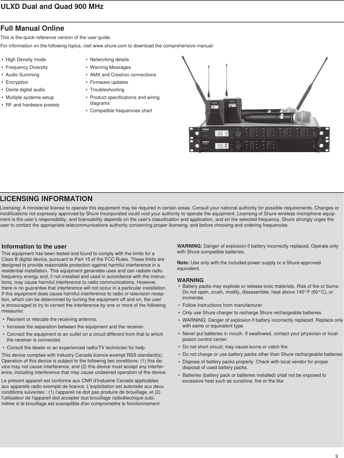 9ULXD Dual and Quad 900 MHzFull Manual OnlineThis is the quick-reference version of the user guide. For information on the following topics, visit www.shure.com to download the comprehensive manual: •  High Density mode•  Frequency Diversity•  Audio Summing•  Encryption•  Dante digital audio•  Multiple systems setup•  RF and hardware presets•  Networking details•  Warning Messages•  AMX and Crestron connections•  Firmware updates•  Troubleshooting•  Product specifications and wiring diagrams•  Compatible frequencies chartLICENSING INFORMATIONLicensing: A ministerial license to operate this equipment may be required in certain areas. Consult your national authority for possible requirements. Changes or modifications not expressly approved by Shure Incorporated could void your authority to operate the equipment. Licensing of Shure wireless microphone equip-ment is the user’s responsibility, and licensability depends on the user’s classification and application, and on the selected frequency. Shure strongly urges the user to contact the appropriate telecommunications authority concerning proper licensing, and before choosing and ordering frequencies. Information to the userThis equipment has been tested and found to comply with the limits for a Class B digital device, pursuant to Part 15 of the FCC Rules. These limits are designed to provide reasonable protection against harmful interference in a residential installation. This equipment generates uses and can radiate radio frequency energy and, if not installed and used in accordance with the instruc-tions, may cause harmful interference to radio communications. However, there is no guarantee that interference will not occur in a particular installation. If this equipment does cause harmful interference to radio or television recep-tion, which can be determined by turning the equipment off and on, the user is encouraged to try to correct the interference by one or more of the following measures: •  Reorient or relocate the receiving antenna.•  Increase the separation between the equipment and the receiver.•  Connect the equipment to an outlet on a circuit different from that to which the receiver is connected.•  Consult the dealer or an experienced radio/TV technician for help.This device complies with Industry Canada licence-exempt RSS standard(s). Operation of this device is subject to the following two conditions: (1) this de-vice may not cause interference, and (2) this device must accept any interfer-ence, including interference that may cause undesired operation of the device. Le présent appareil est conforme aux CNR d&apos;Industrie Canada applicables aux appareils radio exempts de licence. L&apos;exploitation est autorisée aux deux conditions suivantes : (1) l&apos;appareil ne doit pas produire de brouillage, et (2) l&apos;utilisateur de l&apos;appareil doit accepter tout brouillage radioélectrique subi, même si le brouillage est susceptible d&apos;en compromettre le fonctionnement. WARNING: Danger of explosion if battery incorrectly replaced. Operate only with Shure compatible batteries.Note: Use only with the included power supply or a Shure-approved equivalent. WARNING•  Battery packs may explode or release toxic materials. Risk of fire or burns. Do not open, crush, modify, disassemble, heat above 140°F (60°C), or incinerate.•  Follow instructions from manufacturer•  Only use Shure charger to recharge Shure rechargeable batteries•  WARNING: Danger of explosion if battery incorrectly replaced. Replace only with same or equivalent type.•  Never put batteries in mouth. If swallowed, contact your physician or local poison control center•  Do not short circuit; may cause burns or catch fire•  Do not charge or use battery packs other than Shure rechargeable batteries•  Dispose of battery packs properly. Check with local vendor for proper disposal of used battery packs.•  Batteries (battery pack or batteries installed) shall not be exposed to excessive heat such as sunshine, fire or the like