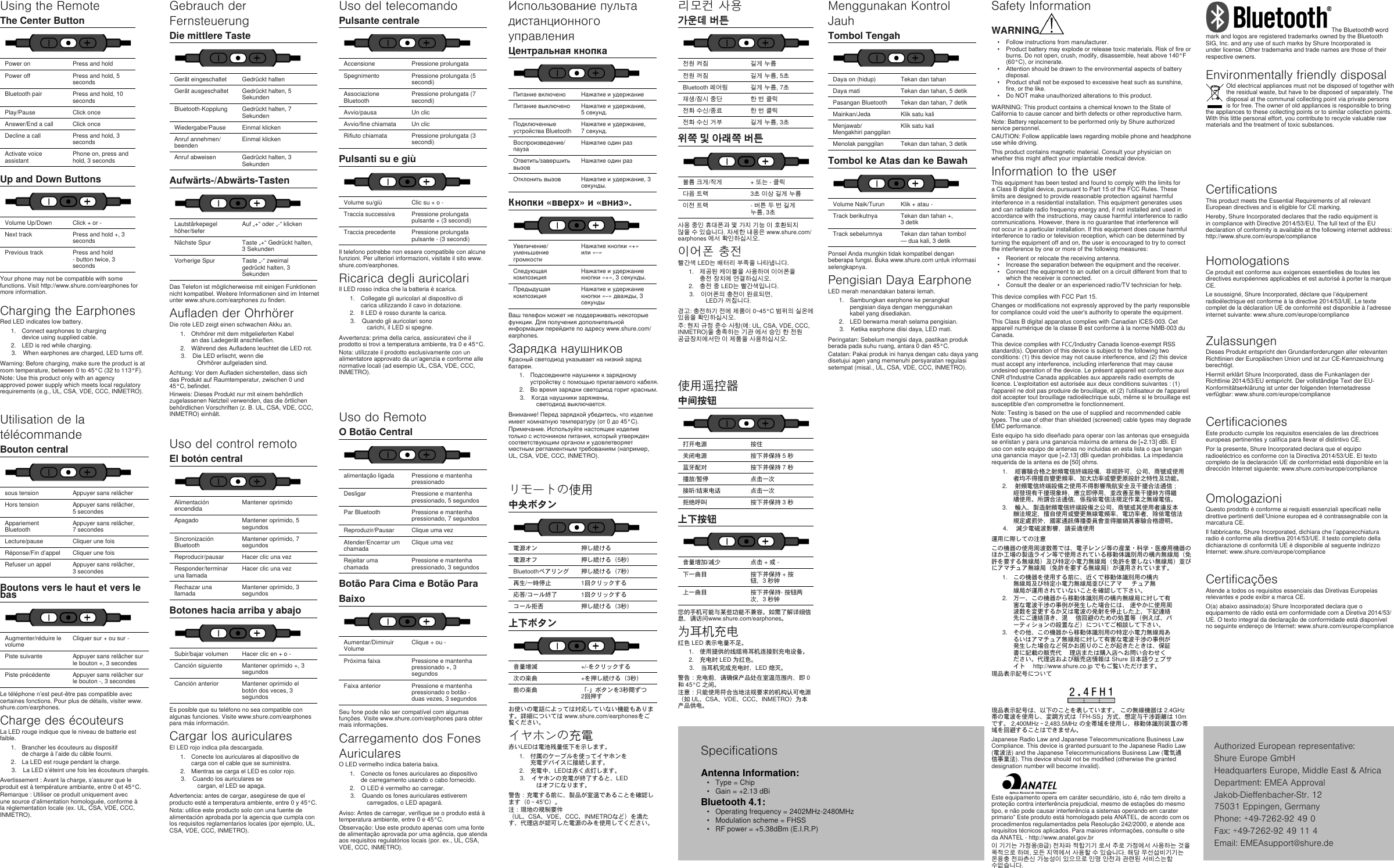 Utilisation de latélécommandeBouton centralsous tension  Appuyer sans relâcher Hors tension Appuyer sans relâcher, 5 secondes Appariement Bluetooth  Appuyer sans relâcher, 7 secondes Lecture/pause  Cliquer une fois Réponse/Fin d’appel Cliquer une fois Refuser un appel Appuyer sans relâcher, 3 secondes Boutons vers le haut et vers lebasAugmenter/réduire le volume  Cliquer sur + ou sur - Piste suivante  Appuyer sans relâcher sur le bouton +, 3 secondes Piste précédente Appuyer sans relâcher sur le bouton -, 3 secondes Le téléphone n’est peut-être pas compatible avec certaines fonctions. Pour plus de détails, visiter www.shure.com/earphones.Charge des écouteursLa LED rouge indique que le niveau de batterie est faible.1. Brancher les écouteurs au dispositif de charge à l’aide du câble fourni. 2. La LED est rouge pendant la charge. 3. La LED s’éteint une fois les écouteurs chargés.Avertissement : Avant la charge, s’assurer que le produit est à température ambiante, entre 0 et 45°C. Remarque : Utiliser ce produit uniquement avec une source d’alimentation homologuée, conforme à la réglementation locale (ex. UL, CSA, VDE, CCC, INMETRO).Gebrauch der FernsteuerungDie mittlere TasteGerät eingeschaltet  Gedrückt halten Gerät ausgeschaltet Gedrückt halten, 5 Sekunden Bluetooth-Kopplung  Gedrückt halten, 7 Sekunden Wiedergabe/Pause  Einmal klicken Anruf annehmen/beenden Einmal klicken Anruf abweisen Gedrückt halten, 3 Sekunden Aufwärts-/Abwärts-TastenLautstärkepegel höher/tiefer  Auf „+“ oder „-“ klicken Nächste Spur  Taste „+“ Gedrückt halten, 3 Sekunden Vorherige Spur Taste „-“ zweimal gedrückt halten, 3 Sekunden Das Telefon ist möglicherweise mit einigen Funktionen nicht kompatibel. Weitere Informationen sind im Internet unter www.shure.com/earphones zu finden.Aufladen der OhrhörerDie rote LED zeigt einen schwachen Akku an.1. Ohrhörer mit dem mitgelieferten Kabel an das Ladegerät anschließen. 2. Während des Aufladens leuchtet die LED rot. 3. Die LED erlischt, wenn die Ohrhörer aufgeladen sind.Achtung: Vor dem Aufladen sicherstellen, dass sich das Produkt auf Raumtemperatur, zwischen 0 und 45°C, befindet. Hinweis: Dieses Produkt nur mit einem behördlich zugelassenen Netzteil verwenden, das die örtlichen behördlichen Vorschriften (z. B. UL, CSA, VDE, CCC, INMETRO) einhält.Uso del control remotoEl botón centralAlimentación encendida  Mantener oprimido Apagado Mantener oprimido, 5 segundos Sincronización Bluetooth  Mantener oprimido, 7 segundos Reproducir/pausar  Hacer clic una vez Responder/terminar una llamada Hacer clic una vez Rechazar una llamada Mantener oprimido, 3 segundos Botones hacia arriba y abajoSubir/bajar volumen  Hacer clic en + o - Canción siguiente  Mantener oprimido +, 3 segundos Canción anterior Mantener oprimido el botón dos veces, 3 segundos Es posible que su teléfono no sea compatible con algunas funciones. Visite www.shure.com/earphones para más información.Cargar los auricularesEl LED rojo indica pila descargada.1. Conecte los auriculares al dispositivo de carga con el cable que se suministra. 2. Mientras se carga el LED es color rojo. 3. Cuando los auriculares se cargan, el LED se apaga.Advertencia: antes de cargar, asegúrese de que el producto esté a temperatura ambiente, entre 0 y 45°C. Nota: utilice este producto solo con una fuente de alimentación aprobada por la agencia que cumpla con los requisitos reglamentarios locales (por ejemplo, UL, CSA, VDE, CCC, INMETRO).Uso del telecomandoPulsante centraleAccensione  Pressione prolungata Spegnimento Pressione prolungata (5 secondi) Associazione Bluetooth  Pressione prolungata (7 secondi) Avvio/pausa  Un clic Avvio/fine chiamata Un clic Rifiuto chiamata Pressione prolungata (3 secondi) Pulsanti su e giùVolume su/giù  Clic su + o - Traccia successiva  Pressione prolungata pulsante + (3 secondi) Traccia precedente Pressione prolungata pulsante - (3 secondi) Il telefono potrebbe non essere compatibile con alcune funzioni. Per ulteriori informazioni, visitate il sito www.shure.com/earphones.Ricarica degli auricolariIl LED rosso indica che la batteria è scarica.1. Collegate gli auricolari al dispositivo di carica utilizzando il cavo in dotazione. 2. Il LED è rosso durante la carica. 3. Quando gli auricolari sono carichi, il LED si spegne.Avvertenza: prima della carica, assicuratevi che il prodotto si trovi a temperatura ambiente, tra 0 e 45°C. Nota: utilizzate il prodotto esclusivamente con un alimentatore approvato da un’agenzia e conforme alle normative locali (ad esempio UL, CSA, VDE, CCC, INMETRO).Uso do RemotoO Botão Centralalimentação ligada  Pressione e mantenha pressionado Desligar Pressione e mantenha pressionado, 5 segundos Par Bluetooth  Pressione e mantenha pressionado, 7 segundos Reproduzir/Pausar  Clique uma vez Atender/Encerrar um chamada Clique uma vez Rejeitar uma chamada Pressione e mantenha pressionado, 3 segundos Botão Para Cima e Botão ParaBaixoAumentar/Diminuir Volume  Clique + ou - Próxima faixa  Pressione e mantenha pressionado +, 3 segundos Faixa anterior Pressione e mantenha pressionado o botão - duas vezes, 3 segundos Seu fone pode não ser compatível com algumas funções. Visite www.shure.com/earphones para obter mais informações.Carregamento dos FonesAuricularesO LED vermelho indica bateria baixa.1. Conecte os fones auriculares ao dispositivo de carregamento usando o cabo fornecido. 2. O LED é vermelho ao carregar. 3. Quando os fones auriculares estiverem carregados, o LED apagará.Aviso: Antes de carregar, verifique se o produto está à temperatura ambiente, entre 0 e 45°C. Observação: Use este produto apenas com uma fonte de alimentação aprovada por uma agência, que atenda aos requisitos regulatórios locais (por. ex., UL, CSA, VDE, CCC, INMETRO).Использование пульта дистанционного управленияЦентральная кнопкаПитание включено  Нажатие и удержание Питание выключено Нажатие и удержание, 5 секунд. Подключенные устройства Bluetooth Нажатие и удержание, 7 секунд. Воспроизведение/пауза Нажатие один раз Ответить/завершить вызовНажатие один раз Отклонить вызов Нажатие и удержание, 3 секунды. Кнопки «вверх» и «вниз».Увеличение/уменьшение громкости Нажатие кнопки «+» или «–» Следующая композиция Нажатие и удержание кнопки «+», 3 секунды. Предыдущая композицияНажатие и удержание кнопки «–» дважды, 3 секунды Ваш телефон может не поддерживать некоторые функции. Для получения дополнительной информации перейдите по адресу www.shure.com/earphones.Зарядка наушниковКрасный светодиод указывает на низкий заряд батареи.1. Подсоедините наушники к зарядному устройству с помощью прилагаемого кабеля. 2. Во время зарядки светодиод горит красным. 3. Когда наушники заряжены, светодиод выключается.Внимание! Перед зарядкой убедитесь, что изделие имеет комнатную температуру (от 0 до 45°C). Примечание. Используйте настоящее изделие только с источником питания, который утвержден соответствующим органом и удовлетворяет местным регламентным требованиям (например, UL, CSA, VDE, CCC, INMETRO).リモートの使用中央ボタン電源オン  押し続ける 電源オフ 押し続ける（5秒） Bluetoothペアリング  押し続ける（7秒） 再生/一時停止  1回クリックする 応答/コール終了 1回クリックする コール拒否 押し続ける（3秒） 上下ボタン音量増減  +/-をクリックする 次の楽曲  +を押し続ける（3秒） 前の楽曲 「-」ボタンを3秒間ずつ2回押す お使いの電話によっては対応していない機能もあります。詳細については www.shure.com/earphonesをご覧ください。イヤホンの充電赤いLEDは電池残量低下を示します。1. 付属のケーブルを使ってイヤホンを充電デバイスに接続します。 2. 充電中、LEDは赤く点灯します。 3. イヤホンの充電が終了すると、LEDはオフになります。警告：充電する前に、製品が室温であることを確認します（0～45℃）。 注：現地の規制要件（UL、CSA、VDE、CCC、INMETROなど）を満たす、代理店が認可した電源のみを使用してください。리모컨 사용가운데 버튼전원 켜짐  길게 누름 전원 꺼짐 길게 누름, 5초 Bluetooth 페어링  길게 누름, 7초 재생/잠시 중단  한 번 클릭 전화 수신/종료 한 번 클릭 전화 수신 거부 길게 누름, 3초 위쪽 및 아래쪽 버튼볼륨 크게/작게  + 또는 - 클릭 다음 트랙  3초 이상 길게 누름 이전 트랙 - 버튼 두 번 길게 누름, 3초 사용 중인 휴대폰과 몇 가지 기능 이 호환되지 않을 수 있습니다. 자세한 내용은 www.shure.com/earphones 에서 확인하십시오.이어폰 충전빨간색 LED는 배터리 부족을 나타냅니다.1. 제공된 케이블을 사용하여 이어폰을 충전 장치에 연결하십시오. 2. 충전 중 LED는 빨간색입니다. 3. 이어폰의 충전이 완료되면, LED가 꺼집니다.경고: 충전하기 전에 제품이 0~45°C 범위의 실온에 있음을 확인하십시오. 주: 현지 규정 준수 사항(예: UL, CSA, VDE, CCC, INMETRO)을 충족하는 기관 에서 승인 한 전원 공급장치에서만 이 제품을 사용하십시오.使用遥控器中间按钮打开电源  按住 关闭电源 按下并保持 5 秒 蓝牙配对  按下并保持 7 秒 播放/暂停  点击一次 接听/结束电话 点击一次 拒绝呼叫 按下并保持 3 秒 上下按钮音量增加/减少  点击 + 或 - 下一曲目  按下并保持 + 按钮，3 秒钟 上一曲目 按下并保持- 按钮两次，3 秒钟 您的手机可能与某些功能不兼容。如需了解详细信息，请访问www.shure.com/earphones。为耳机充电红色 LED 表示电量不足。1. 使用提供的线缆将耳机连接到充电设备。 2. 充电时 LED 为红色。 3. 当耳机完成充电时，LED 熄灭。警告：充电前，请确保产品处在室温范围内，即 0 和 45°C 之间。 注意：只能使用符合当地法规要求的机构认可电源（如 UL、CSA、VDE、CCC、INMETRO）为本产品供电。Menggunakan Kontrol JauhTombol TengahDaya on (hidup)  Tekan dan tahan Daya mati Tekan dan tahan, 5 detik Pasangan Bluetooth  Tekan dan tahan, 7 detik Mainkan/Jeda  Klik satu kali Menjawab/Mengakhiri panggilan Klik satu kali Menolak panggilan Tekan dan tahan, 3 detik Tombol ke Atas dan ke BawahVolume Naik/Turun  Klik + atau - Track berikutnya  Tekan dan tahan +, 3 detik Track sebelumnya Tekan dan tahan tombol — dua kali, 3 detik Ponsel Anda mungkin tidak kompatibel dengan beberapa fungsi. Buka www.shure.com untuk informasi selengkapnya.Pengisian Daya EarphoneLED merah menandakan baterai lemah.1. Sambungkan earphone ke perangkat pengisian daya dengan menggunakan kabel yang disediakan. 2. LED berwarna merah selama pengisian. 3. Ketika earphone diisi daya, LED mati.Peringatan: Sebelum mengisi daya, pastikan produk berada pada suhu ruang, antara 0 dan 45°C. Catatan: Pakai produk ini hanya dengan catu daya yang disetujui agen yang memenuhi persyaratan regulasi setempat (misal., UL, CSA, VDE, CCC, INMETRO).HomologationsCe produit est conforme aux exigences essentielles de toutes les directives européennes applicables et est autorisé à porter la marque CE. Le soussigné, Shure Incorporated, déclare que l’équipement radioélectrique est conforme à la directive 2014/53/UE. Le texte complet de la déclaration UE de conformité est disponible à l’adresse internet suivante: www.shure.com/europe/complianceZulassungenDieses Produkt entspricht den Grundanforderungen aller relevanten Richtlinien der Europäischen Union und ist zur CE-Kennzeichnung berechtigt. Hiermit erklärt Shure Incorporated, dass die Funkanlagen der Richtlinie 2014/53/EU entspricht. Der vollständige Text der EU-Konformitätserklärung ist unter der folgenden Internetadresse verfügbar: www.shure.com/europe/complianceCertificacionesEste producto cumple los requisitos esenciales de las directrices europeas pertinentes y califica para llevar el distintivo CE. Por la presente, Shure Incorporated declara que el equipo radioeléctrico es conforme con la Directiva 2014/53/UE. El texto completo de la declaración UE de conformidad está disponible en la dirección Internet siguiente: www.shure.com/europe/complianceOmologazioniQuesto prodotto è conforme ai requisiti essenziali specificati nelle direttive pertinenti dell’Unione europea ed è contrassegnabile con la marcatura CE. Il fabbricante, Shure Incorporated, dichiara che l’apparecchiatura radio è conforme alla direttiva 2014/53/UE. Il testo completo della dichiarazione di conformità UE è disponibile al seguente indirizzo Internet: www.shure.com/europe/complianceCertificaçõesAtende a todos os requisitos essenciais das Diretivas Europeias relevantes e pode exibir a marca CE. O(a) abaixo assinado(a) Shure Incorporated declara que o equipamento de rádio está em conformidade com a Diretiva 2014/53/UE. O texto integral da declaração de conformidade está disponível no seguinte endereço de Internet: www.shure.com/europe/complianceAntenna Information: •  Type = Chip•  Gain = +2.13 dBiBluetooth 4.1: •  Operating frequency = 2402MHz-2480MHz•  Modulation scheme = FHSS•  RF power = +5.38dBm (E.I.R.P)SpecificationsUsing the RemoteThe Center ButtonPower on  Press and hold Power off Press and hold, 5 seconds Bluetooth pair  Press and hold, 10 seconds Play/Pause  Click once Answer/End a call Click once Decline a call Press and hold, 3 seconds Activate voice assistant Phone on, press and hold, 3 secondsUp and Down ButtonsVolume Up/Down  Click + or - Next track  Press and hold +, 3 seconds Previous track Press and hold - button twice, 3 seconds Your phone may not be compatible with some functions. Visit http://www.shure.com/earphones for more information.Charging the EarphonesRed LED indicates low battery.1. Connect earphones to charging device using supplied cable. 2. LED is red while charging. 3. When earphones are charged, LED turns off.Warning: Before charging, make sure the product is at room temperature, between 0 to 45°C (32 to 113°F). Note: Use this product only with an agency approved power supply which meets local regulatory requirements (e.g., UL, CSA, VDE, CCC, INMETRO).WARNING•  Follow instructions from manufacturer.•  Product battery may explode or release toxic materials. Risk of fire or burns. Do not open, crush, modify, disassemble, heat above 140°F (60°C), or incinerate.•  Attention should be drawn to the environmental aspects of battery disposal.•  Product shall not be exposed to excessive heat such as sunshine, fire, or the like.•  Do NOT make unauthorized alterations to this product.WARNING: This product contains a chemical known to the State of California to cause cancer and birth defects or other reproductive harm. Note: Battery replacement to be performed only by Shure authorized service personnel. CAUTION: Follow applicable laws regarding mobile phone and headphone use while driving. This product contains magnetic material. Consult your physician on whether this might affect your implantable medical device.Information to the userThis equipment has been tested and found to comply with the limits for a Class B digital device, pursuant to Part 15 of the FCC Rules. These limits are designed to provide reasonable protection against harmful interference in a residential installation. This equipment generates uses and can radiate radio frequency energy and, if not installed and used in accordance with the instructions, may cause harmful interference to radio communications. However, there is no guarantee that interference will not occur in a particular installation. If this equipment does cause harmful interference to radio or television reception, which can be determined by turning the equipment off and on, the user is encouraged to try to correct the interference by one or more of the following measures: •  Reorient or relocate the receiving antenna.•  Increase the separation between the equipment and the receiver.•  Connect the equipment to an outlet on a circuit different from that to which the receiver is connected.•  Consult the dealer or an experienced radio/TV technician for help.This device complies with FCC Part 15. Changes or modifications not expressly approved by the party responsible for compliance could void the user&apos;s authority to operate the equipment. Safety InformationThis Class B digital apparatus complies with Canadian ICES-003. Cet appareil numérique de la classe B est conforme à la norme NMB-003 du Canada. This device complies with FCC/Industry Canada licence-exempt RSS standard(s). Operation of this device is subject to the following two conditions: (1) this device may not cause interference, and (2) this device must accept any interference, including interference that may cause undesired operation of the device. Le présent appareil est conforme aux CNR d&apos;Industrie Canada applicables aux appareils radio exempts de licence. L&apos;exploitation est autorisée aux deux conditions suivantes : (1) l&apos;appareil ne doit pas produire de brouillage, et (2) l&apos;utilisateur de l&apos;appareil doit accepter tout brouillage radioélectrique subi, même si le brouillage est susceptible d&apos;en compromettre le fonctionnement. Note: Testing is based on the use of supplied and recommended cable types. The use of other than shielded (screened) cable types may degrade EMC performance. Este equipo ha sido diseñado para operar con las antenas que enseguida se enlistan y para una ganancia máxima de antena de [+2.13] dBi. El uso con este equipo de antenas no incluidas en esta lista o que tengan una ganancia mayor que [+2.13] dBi quedan prohibidas. La impedancia requerida de la antena es de [50] ohms. 1.  經審驗合格之射頻電信終端設備，非經許可，公司、商號或使用者均不得擅自變更頻率、加大功率或變更原設計之特性及功能。2.  射頻電信終端設備之使用不得影響飛航安全及干擾合法通信；經發現有干擾現象時，應立即停用，並改善至無干擾時方得繼續使用。所謂合法通信，係指依電信法規定作業之無線電信。3.  輸入、製造射頻電信終端設備之公司、商號或其使用者違反本辦法規定，擅自使用或變更無線電頻率、電功率者，除依電信法規定處罰外，國家通訊傳播委員會並得撤銷其審驗合格證明。4.  減少電磁波影響，請妥適使用運用に際しての注意この機器の使用周波数帯では、電子レンジ等の産業・科学・医療用機器のほか工場の製造ライン等で使用されている移動体識別用の構内無線局（免許を要する無線局）及び特定小電力無線局（免許を要しない無線局）並びにアマチュア無線局（免許を要する無線局）が運用されています。 1. この機器を使用する前に、近くで移動体識別用の構内無線局及び特定小電力無線局並びにアマ 　 チュア無線局が運用されていないことを確認して下さい。 2. 万一、この機器から移動体識別用の構内無線局に対して有害な電波干渉の事例が発生した場合には、 速やかに使用周波数を変更するか又は電波の発射を停止した上、下記連絡先にご連絡頂き、混　 信回避のための処置等（例えば、パーティションの設置など）についてご相談して下さい。 3. その他、この機器から移動体識別用の特定小電力無線局あるいはアマチュア無線局に対して有害な電波干渉の事例が発生した場合など何かお困りのことが起きたときは、保証書に記載の販売代　 理店または購入店へお問い合わせください。代理店および販売店情報は Shure 日本語ウェブサイト　 http://www.shure.co.jp でもご覧いただけます。 現品表示記号について現品表示記号は、以下のことを表しています。 この無線機器は 2.4GHz 帯の電波を使用し、変調方式は「FH-SS」方式、想定与干渉距離は 10m です。 2,400MHz～2,483.5MHz の全帯域を使用し、移動体識別装置の帯域を回避することはできません。 Japanese Radio Law and Japanese Telecommunications Business Law Compliance. This device is granted pursuant to the Japanese Radio Law (電波法) and the Japanese Telecommunications Business Law (電気通信事業法). This device should not be modified (otherwise the granted designation number will become invalid).Este equipamento opera em caráter secundário, isto é, não tem direito a proteção contra interferência prejudicial, mesmo de estações do mesmo tipo, e não pode causar interferência a sistemas operando em carater primario” Este produto está homologado pela ANATEL, de acordo com os procedimentos regulamentados pela Resolução 242/2000, e atende aos requisitos técnicos aplicados. Para maiores informações, consulte o site da ANATEL - http://www.anatel.gov.br이 기기는 가정용(B급) 전자파 적합기기 로서 주로 가정에서 사용하는 것을 목적으로 하며, 모든 지역에서 사용할 수 있습니다. 해당 무선섭비기기는 몬용충 전파츤신 가능성이 있으므로 인명 안전과 관련된 서비스는함 수없습니다. CertificationsThis product meets the Essential Requirements of all relevant European directives and is eligible for CE marking. Hereby, Shure Incorporated declares that the radio equipment is in compliance with Directive 2014/53/EU. The full text of the EU declaration of conformity is available at the following internet address: http://www.shure.com/europe/complianceThe Bluetooth® word mark and logos are registered trademarks owned by the Bluetooth SIG, Inc. and any use of such marks by Shure Incorporated is under license. Other trademarks and trade names are those of their respective owners. Environmentally friendly disposalOld electrical appliances must not be disposed of together with the residual waste, but have to be disposed of separately. The disposal at the communal collecting point via private persons is for free. The owner of old appliances is responsible to bring the appliances to these collecting points or to similar collection points. With this little personal effort, you contribute to recycle valuable raw materials and the treatment of toxic substances. Authorized European representative:Shure Europe GmbHHeadquarters Europe, Middle East &amp; AfricaDepartment: EMEA ApprovalJakob-Dieffenbacher-Str. 1275031 Eppingen, GermanyPhone: +49-7262-92 49 0Fax: +49-7262-92 49 11 4Email: EMEAsupport@shure.de