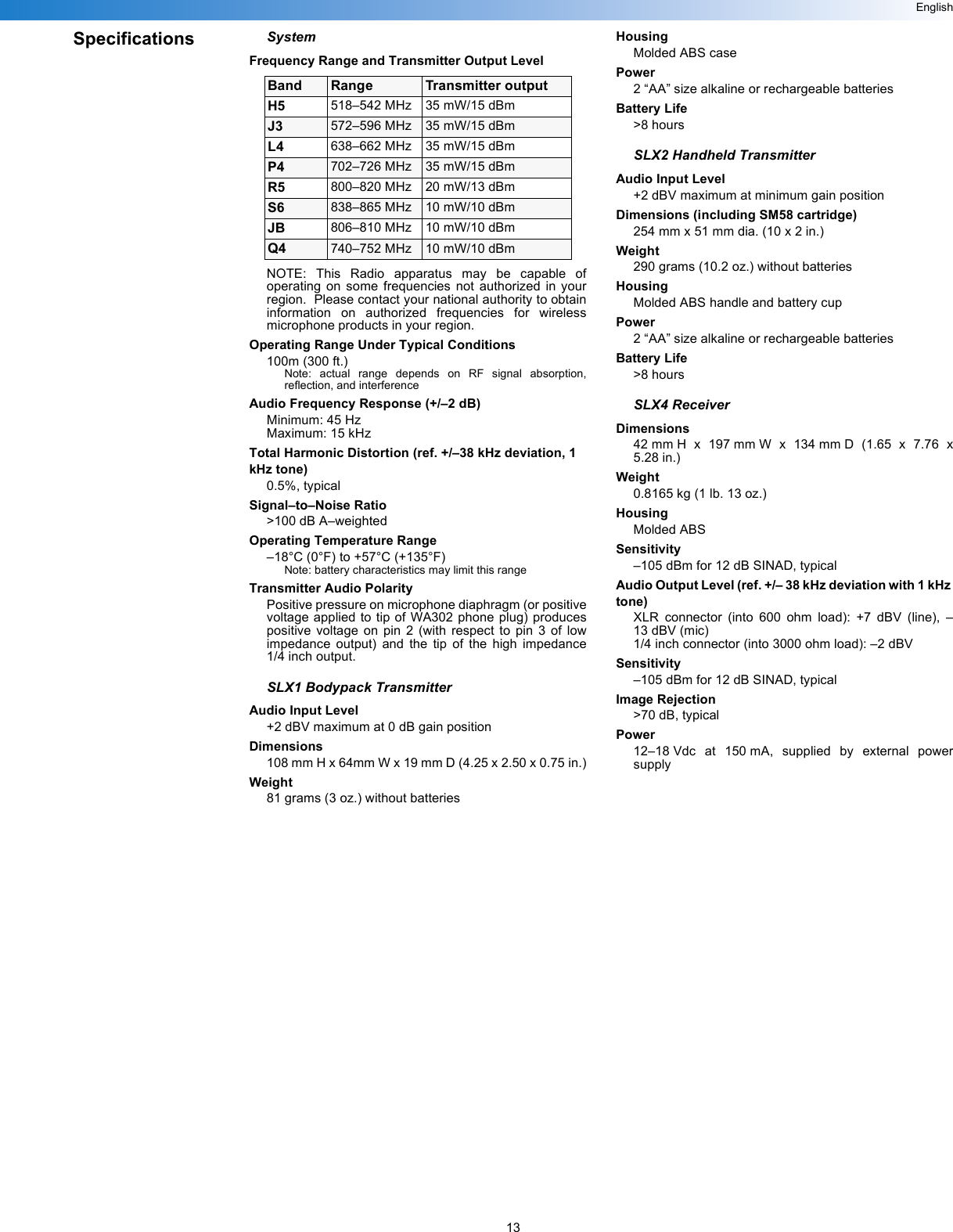 13EnglishSpecifications SystemFrequency Range and Transmitter Output LevelNOTE: This Radio apparatus may be capable ofoperating on some frequencies not authorized in yourregion.  Please contact your national authority to obtaininformation on authorized frequencies for wirelessmicrophone products in your region.Operating Range Under Typical Conditions100m (300 ft.)Note: actual range depends on RF signal absorption,reflection, and interferenceAudio Frequency Response (+/–2 dB)Minimum: 45 HzMaximum: 15 kHzTotal Harmonic Distortion (ref. +/–38 kHz deviation, 1 kHz tone)0.5%, typicalSignal–to–Noise Ratio&gt;100 dB A–weightedOperating Temperature Range–18°C (0°F) to +57°C (+135°F) Note: battery characteristics may limit this rangeTransmitter Audio PolarityPositive pressure on microphone diaphragm (or positivevoltage applied to tip of WA302 phone plug) producespositive voltage on pin 2 (with respect to pin 3 of lowimpedance output) and the tip of the high impedance1/4 inch output.SLX1 Bodypack TransmitterAudio Input Level+2 dBV maximum at 0 dB gain positionDimensions108 mm H x 64mm W x 19 mm D (4.25 x 2.50 x 0.75 in.)Weight81 grams (3 oz.) without batteriesHousingMolded ABS casePower2 “AA” size alkaline or rechargeable batteriesBattery Life&gt;8 hoursSLX2 Handheld TransmitterAudio Input Level+2 dBV maximum at minimum gain positionDimensions (including SM58 cartridge)254 mm x 51 mm dia. (10 x 2 in.)Weight290 grams (10.2 oz.) without batteriesHousingMolded ABS handle and battery cupPower2 “AA” size alkaline or rechargeable batteriesBattery Life&gt;8 hoursSLX4 ReceiverDimensions42 mm H x 197 mm W x 134 mm D (1.65 x 7.76 x5.28 in.)Weight0.8165 kg (1 lb. 13 oz.)HousingMolded ABSSensitivity–105 dBm for 12 dB SINAD, typicalAudio Output Level (ref. +/– 38 kHz deviation with 1 kHz tone)XLR connector (into 600 ohm load): +7 dBV (line), –13 dBV (mic)1/4 inch connector (into 3000 ohm load): –2 dBVSensitivity–105 dBm for 12 dB SINAD, typicalImage Rejection&gt;70 dB, typicalPower12–18 Vdc at 150 mA, supplied by external powersupplyBand Range Transmitter outputH5 518–542 MHz 35 mW/15 dBmJ3 572–596 MHz 35 mW/15 dBmL4 638–662 MHz 35 mW/15 dBmP4 702–726 MHz 35 mW/15 dBmR5 800–820 MHz 20 mW/13 dBmS6 838–865 MHz 10 mW/10 dBmJB 806–810 MHz 10 mW/10 dBmQ4 740–752 MHz 10 mW/10 dBm