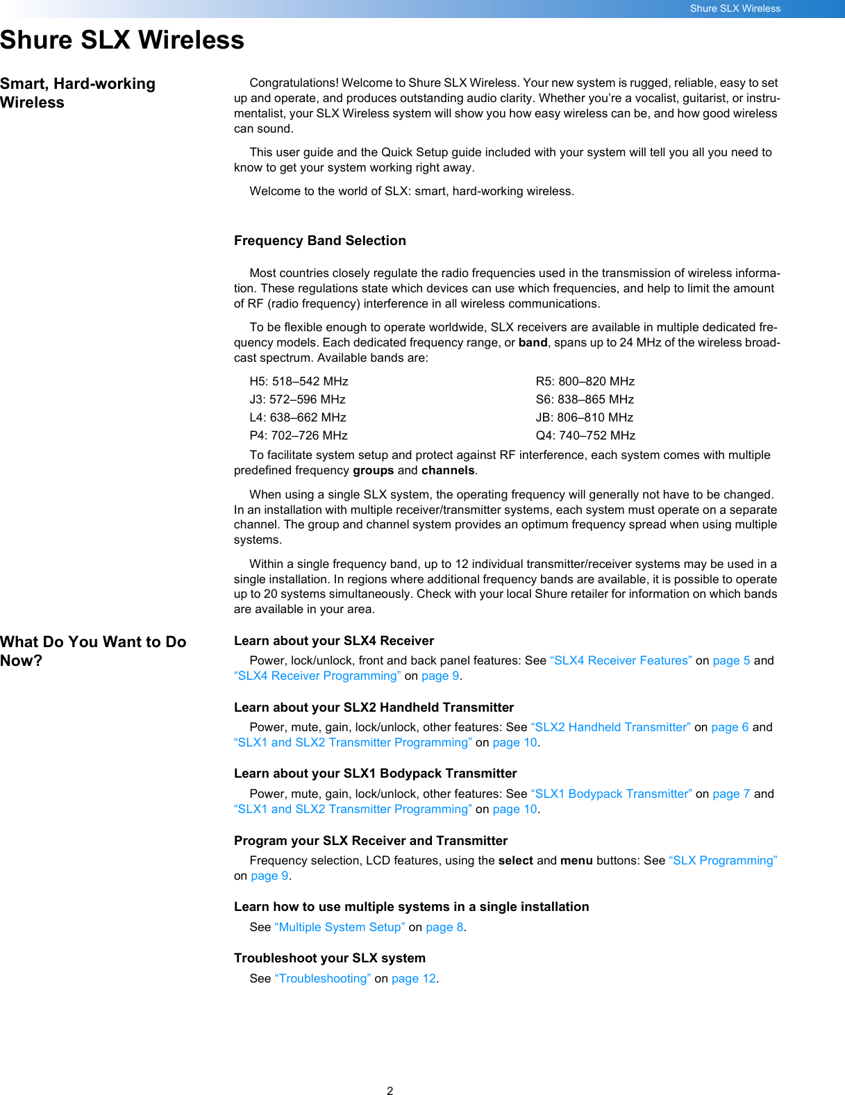 2Shure SLX WirelessShure SLX WirelessSmart, Hard-working WirelessCongratulations! Welcome to Shure SLX Wireless. Your new system is rugged, reliable, easy to set up and operate, and produces outstanding audio clarity. Whether you’re a vocalist, guitarist, or instru-mentalist, your SLX Wireless system will show you how easy wireless can be, and how good wireless can sound.This user guide and the Quick Setup guide included with your system will tell you all you need to know to get your system working right away.Welcome to the world of SLX: smart, hard-working wireless.Frequency Band SelectionMost countries closely regulate the radio frequencies used in the transmission of wireless informa-tion. These regulations state which devices can use which frequencies, and help to limit the amount of RF (radio frequency) interference in all wireless communications.To be flexible enough to operate worldwide, SLX receivers are available in multiple dedicated fre-quency models. Each dedicated frequency range, or band, spans up to 24 MHz of the wireless broad-cast spectrum. Available bands are:H5: 518–542 MHzJ3: 572–596 MHzL4: 638–662 MHzP4: 702–726 MHzR5: 800–820 MHzS6: 838–865 MHzJB: 806–810 MHzQ4: 740–752 MHzTo facilitate system setup and protect against RF interference, each system comes with multiple predefined frequency groups and channels. When using a single SLX system, the operating frequency will generally not have to be changed. In an installation with multiple receiver/transmitter systems, each system must operate on a separate channel. The group and channel system provides an optimum frequency spread when using multiple systems.Within a single frequency band, up to 12 individual transmitter/receiver systems may be used in a single installation. In regions where additional frequency bands are available, it is possible to operate up to 20 systems simultaneously. Check with your local Shure retailer for information on which bands are available in your area.What Do You Want to Do Now?Learn about your SLX4 ReceiverPower, lock/unlock, front and back panel features: See “SLX4 Receiver Features” on page 5 and “SLX4 Receiver Programming” on page 9.Learn about your SLX2 Handheld TransmitterPower, mute, gain, lock/unlock, other features: See “SLX2 Handheld Transmitter” on page 6 and “SLX1 and SLX2 Transmitter Programming” on page 10.Learn about your SLX1 Bodypack TransmitterPower, mute, gain, lock/unlock, other features: See “SLX1 Bodypack Transmitter” on page 7 and “SLX1 and SLX2 Transmitter Programming” on page 10.Program your SLX Receiver and TransmitterFrequency selection, LCD features, using the select and menu buttons: See “SLX Programming” on page 9.Learn how to use multiple systems in a single installationSee “Multiple System Setup” on page 8.Troubleshoot your SLX systemSee “Troubleshooting” on page 12.