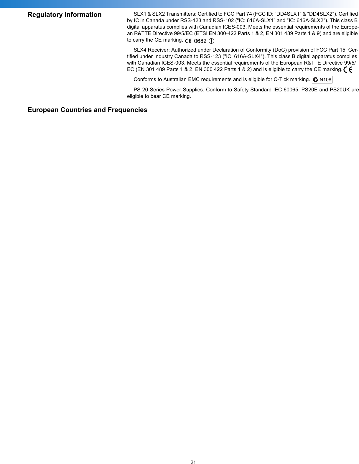 21Regulatory Information SLX1 &amp; SLX2 Transmitters: Certified to FCC Part 74 (FCC ID: &quot;DD4SLX1&quot; &amp; &quot;DD4SLX2&quot;). Certified by IC in Canada under RSS-123 and RSS-102 (&quot;IC: 616A-SLX1&quot; and &quot;IC: 616A-SLX2&quot;). This class B digital apparatus complies with Canadian ICES-003. Meets the essential requirements of the Europe-an R&amp;TTE Directive 99/5/EC (ETSI EN 300-422 Parts 1 &amp; 2, EN 301 489 Parts 1 &amp; 9) and are eligible to carry the CE marking.SLX4 Receiver: Authorized under Declaration of Conformity (DoC) provision of FCC Part 15. Cer-tified under Industry Canada to RSS-123 (&quot;IC: 616A-SLX4&quot;). This class B digital apparatus complies with Canadian ICES-003. Meets the essential requirements of the European R&amp;TTE Directive 99/5/EC (EN 301 489 Parts 1 &amp; 2, EN 300 422 Parts 1 &amp; 2) and is eligible to carry the CE marking.  Conforms to Australian EMC requirements and is eligible for C-Tick marking.PS 20 Series Power Supplies: Conform to Safety Standard IEC 60065. PS20E and PS20UK areeligible to bear CE marking.European Countries and FrequenciesN108