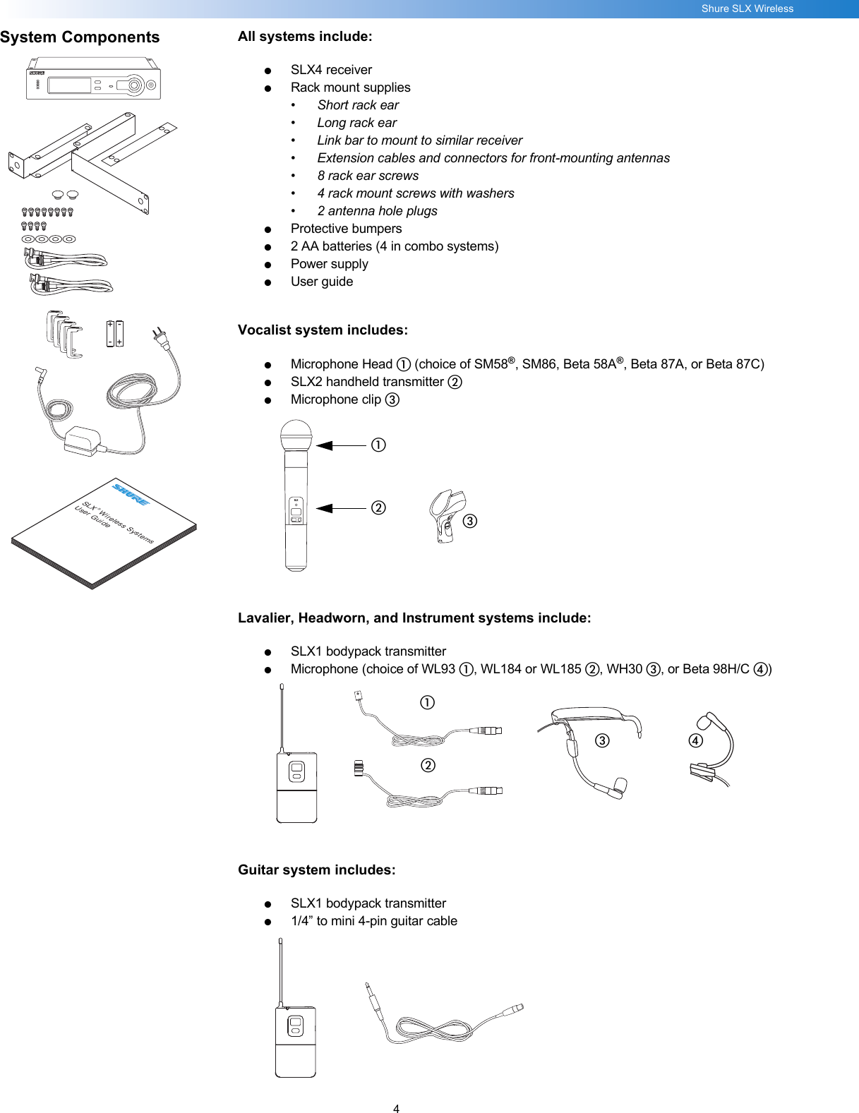 4Shure SLX WirelessSystem Components All systems include:●SLX4 receiver●Rack mount supplies•Short rack ear• Long rack ear• Link bar to mount to similar receiver• Extension cables and connectors for front-mounting antennas• 8 rack ear screws• 4 rack mount screws with washers• 2 antenna hole plugs●Protective bumpers●2 AA batteries (4 in combo systems)●Power supply●User guideVocalist system includes:●Microphone Head ቢ (choice of SM58®, SM86, Beta 58A®, Beta 87A, or Beta 87C)●SLX2 handheld transmitter ባ●Microphone clip ቤLavalier, Headworn, and Instrument systems include:●SLX1 bodypack transmitter●Microphone (choice of WL93 ቢ, WL184 or WL185 ባ, WH30 ቤ, or Beta 98H/C ብ)Guitar system includes:●SLX1 bodypack transmitter●1/4” to mini 4-pin guitar cableSLX® Wireless SystemsUser Guide+--+SLXቢባቤቢባቤብ