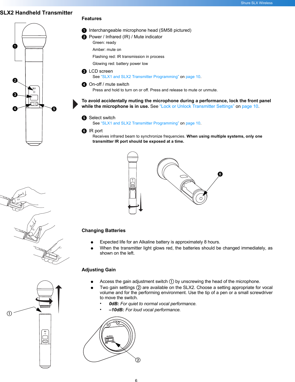 6Shure SLX WirelessSLX2 Handheld TransmitterFeaturesᕡInterchangeable microphone head (SM58 pictured)ᕢPower / Infrared (IR) / Mute indicatorGreen: readyAmber: mute onFlashing red: IR transmission in processGlowing red: battery power lowᕣLCD screenSee “SLX1 and SLX2 Transmitter Programming” on page 10.ᕤOn-off / mute switchPress and hold to turn on or off. Press and release to mute or unmute.To avoid accidentally muting the microphone during a performance, lock the front panel while the microphone is in use. See “Lock or Unlock Transmitter Settings” on page 10.ᕥSelect switchSee “SLX1 and SLX2 Transmitter Programming” on page 10.ᕦIR portReceives infrared beam to synchronize frequencies. When using multiple systems, only one transmitter IR port should be exposed at a time. Changing Batteries●Expected life for an Alkaline battery is approximately 8 hours.●When the transmitter light glows red, the batteries should be changed immediately, asshown on the left.Adjusting Gain●Access the gain adjustment switch ቢ by unscrewing the head of the microphone.●Two gain settings ባ are available on the SLX2. Choose a setting appropriate for vocalvolume and for the performing environment. Use the tip of a pen or a small screwdriverto move the switch.•0dB: For quiet to normal vocal performance.•–10dB: For loud vocal performance.SLXSLXᕡᕢᕣᕤᕥቢSLXᕦBIASAUDIO0dB -10dBባ