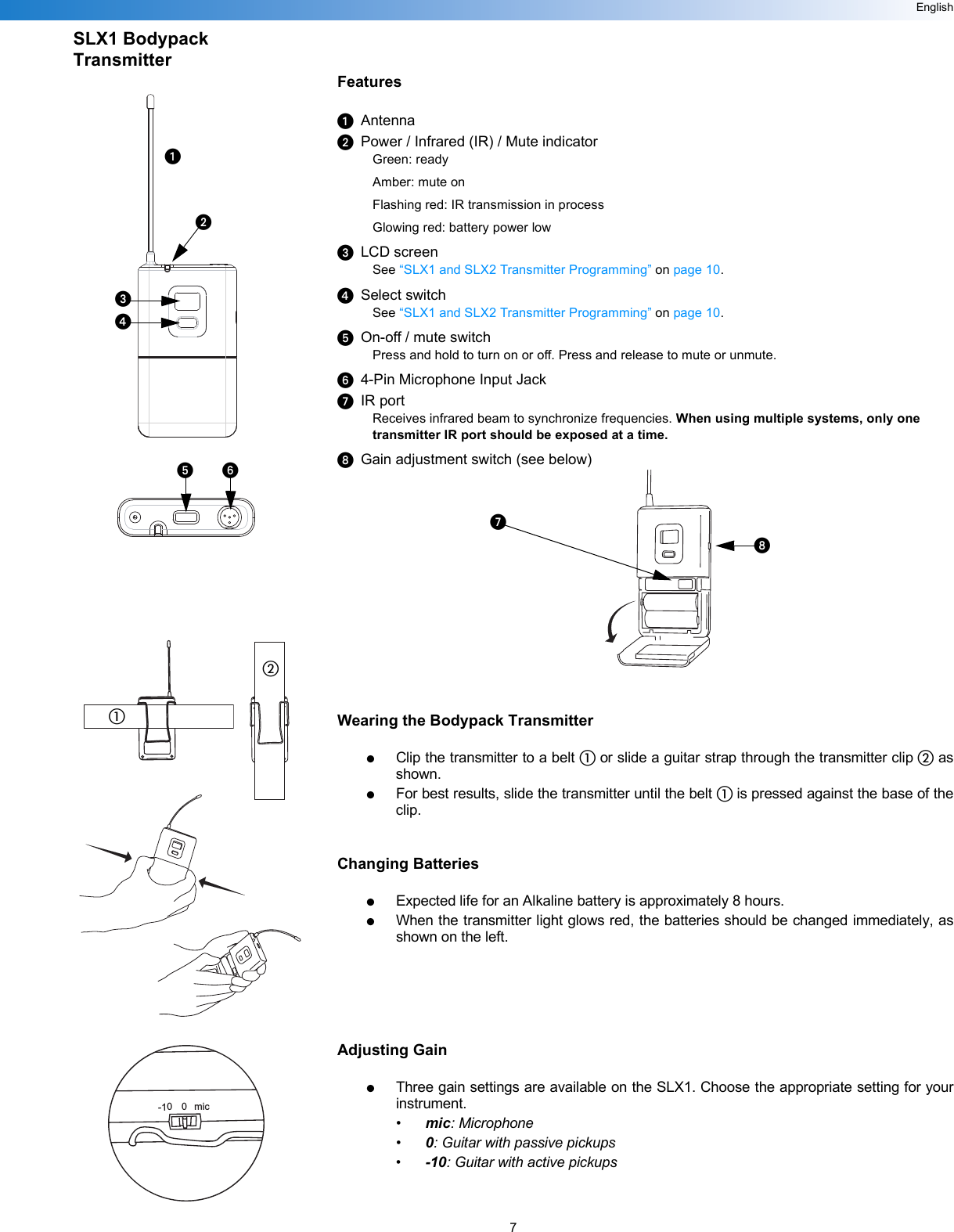 7EnglishSLX1 Bodypack TransmitterFeaturesᕡAntennaᕢPower / Infrared (IR) / Mute indicatorGreen: readyAmber: mute onFlashing red: IR transmission in processGlowing red: battery power lowᕣLCD screenSee “SLX1 and SLX2 Transmitter Programming” on page 10.ᕤSelect switchSee “SLX1 and SLX2 Transmitter Programming” on page 10.ᕥOn-off / mute switchPress and hold to turn on or off. Press and release to mute or unmute.ᕦ4-Pin Microphone Input JackᕧIR portReceives infrared beam to synchronize frequencies. When using multiple systems, only one transmitter IR port should be exposed at a time.ᕨGain adjustment switch (see below)Wearing the Bodypack Transmitter●Clip the transmitter to a belt ቢ or slide a guitar strap through the transmitter clip ባ asshown.●For best results, slide the transmitter until the belt ቢ is pressed against the base of theclip.Changing Batteries●Expected life for an Alkaline battery is approximately 8 hours.●When the transmitter light glows red, the batteries should be changed immediately, asshown on the left.Adjusting Gain●Three gain settings are available on the SLX1. Choose the appropriate setting for yourinstrument.•mic: Microphone•0: Guitar with passive pickups•-10: Guitar with active pickups-10 0 micᕡᕢᕣᕤᕥᕦቢባᕧᕨ