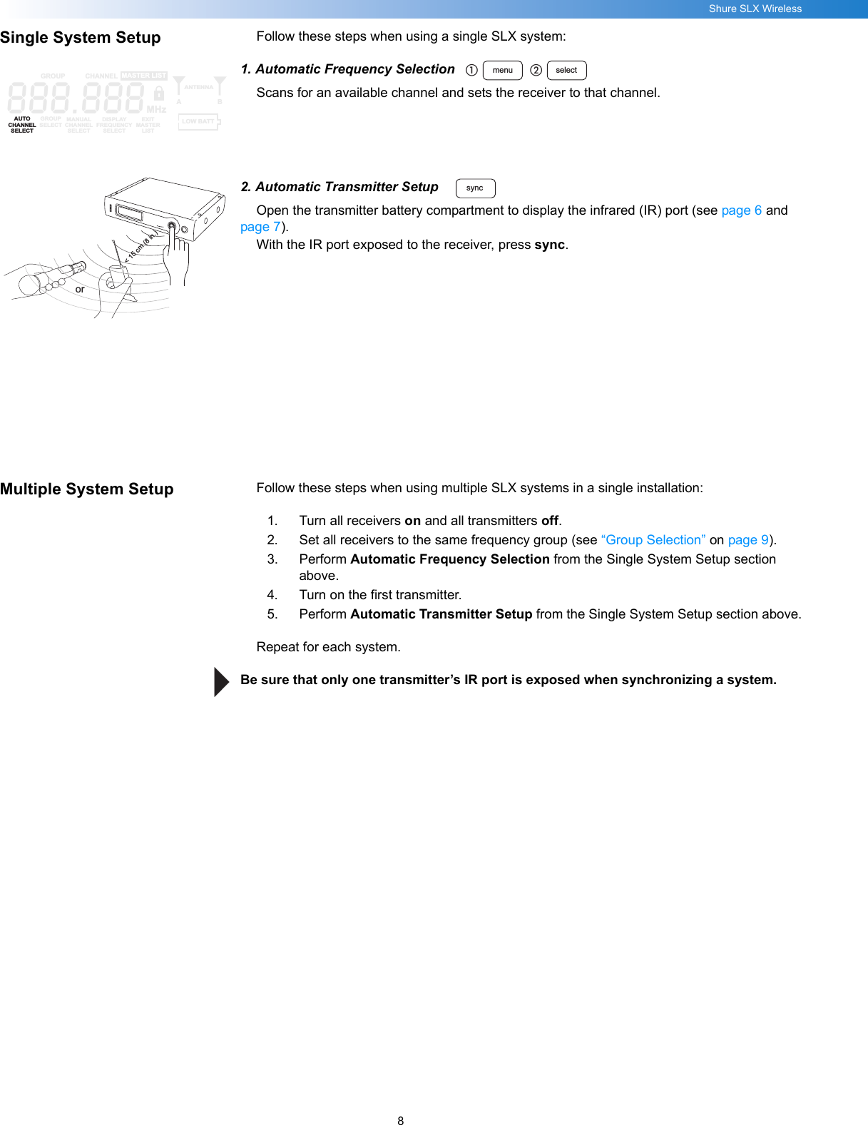 8Shure SLX WirelessSingle System Setup Follow these steps when using a single SLX system:1. Automatic Frequency SelectionScans for an available channel and sets the receiver to that channel.2. Automatic Transmitter SetupOpen the transmitter battery compartment to display the infrared (IR) port (see page 6 and page 7).With the IR port exposed to the receiver, press sync.Multiple System Setup Follow these steps when using multiple SLX systems in a single installation:1. Turn all receivers on and all transmitters off.2. Set all receivers to the same frequency group (see “Group Selection” on page 9).3. Perform Automatic Frequency Selection from the Single System Setup section above.4. Turn on the first transmitter.5. Perform Automatic Transmitter Setup from the Single System Setup section above.Repeat for each system.Be sure that only one transmitter’s IR port is exposed when synchronizing a system.menu selectቢባ888.888GROUP CHANNELAUTOCHANNELSELECTGROUPSELECTMANUALCHANNELSELECTDISPLAYFREQUENCYSELECTEXITMASTERLISTANTENNAABMASTER LISTMHzLOW BATTsync&lt; 15 cm (8 in.)or