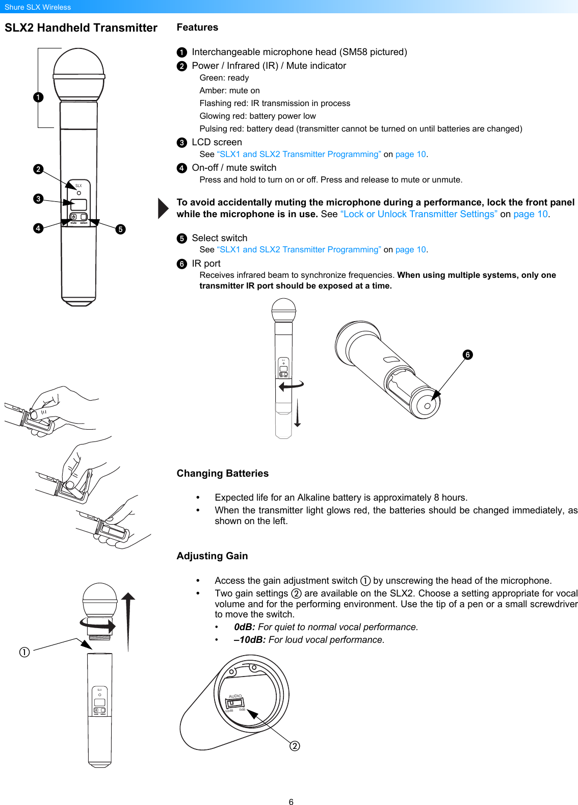 6Shure SLX WirelessSLX2 Handheld Transmitter FeaturesInterchangeable microphone head (SM58 pictured)Power / Infrared (IR) / Mute indicatorGreen: readyAmber: mute onFlashing red: IR transmission in processGlowing red: battery power lowPulsing red: battery dead (transmitter cannot be turned on until batteries are changed)LCD screenSee “SLX1 and SLX2 Transmitter Programming” on page 10.On-off / mute switchPress and hold to turn on or off. Press and release to mute or unmute.To avoid accidentally muting the microphone during a performance, lock the front panel while the microphone is in use. See “Lock or Unlock Transmitter Settings” on page 10.Select switchSee “SLX1 and SLX2 Transmitter Programming” on page 10.IR portReceives infrared beam to synchronize frequencies. When using multiple systems, only one transmitter IR port should be exposed at a time. Changing Batteries•Expected life for an Alkaline battery is approximately 8 hours.•When the transmitter light glows red, the batteries should be changed immediately, asshown on the left.Adjusting Gain•Access the gain adjustment switch  by unscrewing the head of the microphone.•Two gain settings  are available on the SLX2. Choose a setting appropriate for vocalvolume and for the performing environment. Use the tip of a pen or a small screwdriverto move the switch.•0dB: For quiet to normal vocal performance.•–10dB: For loud vocal performance.SLXmute selectSLXmute selectSLXmute selectBIASAUDIO0dB-10dB