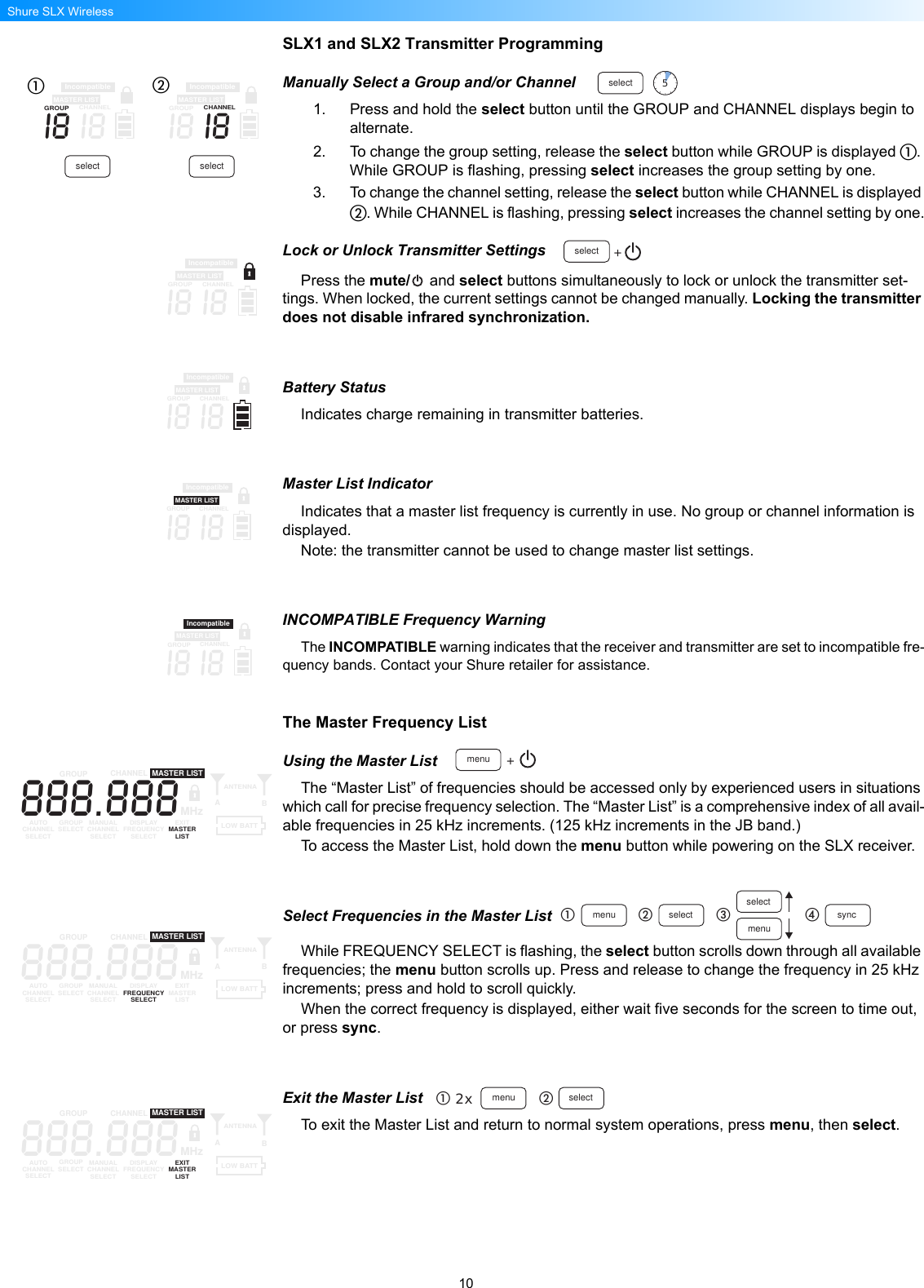 10Shure SLX WirelessSLX1 and SLX2 Transmitter ProgrammingManually Select a Group and/or Channel1. Press and hold the select button until the GROUP and CHANNEL displays begin to alternate.2. To change the group setting, release the select button while GROUP is displayed . While GROUP is flashing, pressing select increases the group setting by one.3. To change the channel setting, release the select button while CHANNEL is displayed . While CHANNEL is flashing, pressing select increases the channel setting by one.Lock or Unlock Transmitter SettingsPress the mute/  and select buttons simultaneously to lock or unlock the transmitter set-tings. When locked, the current settings cannot be changed manually. Locking the transmitter does not disable infrared synchronization.Battery StatusIndicates charge remaining in transmitter batteries.Master List IndicatorIndicates that a master list frequency is currently in use. No group or channel information is displayed.Note: the transmitter cannot be used to change master list settings.INCOMPATIBLE Frequency WarningThe INCOMPATIBLE warning indicates that the receiver and transmitter are set to incompatible fre-quency bands. Contact your Shure retailer for assistance.The Master Frequency ListUsing the Master ListThe “Master List” of frequencies should be accessed only by experienced users in situations which call for precise frequency selection. The “Master List” is a comprehensive index of all avail-able frequencies in 25 kHz increments. (125 kHz increments in the JB band.)To access the Master List, hold down the menu button while powering on the SLX receiver.Select Frequencies in the Master ListWhile FREQUENCY SELECT is flashing, the select button scrolls down through all available frequencies; the menu button scrolls up. Press and release to change the frequency in 25 kHz increments; press and hold to scroll quickly.When the correct frequency is displayed, either wait five seconds for the screen to time out, or press sync.Exit the Master ListTo exit the Master List and return to normal system operations, press menu, then select.select 5i8 i8MASTER LISTIncompatibleGROUPCHANNELi8 i8MASTER LISTIncompatibleGROUPCHANNELselect selectselect +i8 i8MASTER LISTIncompatibleGROUPCHANNELi8 i8MASTER LISTIncompatibleGROUPCHANNELi8 i8MASTER LISTIncompatibleGROUPCHANNELi8 i8MASTER LISTIncompatibleGROUPCHANNELmenu +888.888GROUP CHANNELAUTOCHANNELSELECTGROUPSELECT MANUALCHANNELSELECTDISPLAYFREQUENCYSELECTEXITMASTERLISTANTENNAABMASTER LISTMHzLOW BATTmenu selectselectmenu sync888.888GROUP CHANNELAUTOCHANNELSELECTGROUPSELECT MANUALCHANNELSELECTDISPLAYFREQUENCYSELECTEXITMASTERLISTANTENNAABMASTER LISTMHzLOW BATT2x menu select888.888GROUP CHANNELAUTOCHANNELSELECTGROUPSELECT MANUALCHANNELSELECTDISPLAYFREQUENCYSELECTEXITMASTERLISTANTENNAABMASTER LISTMHzLOW BATT