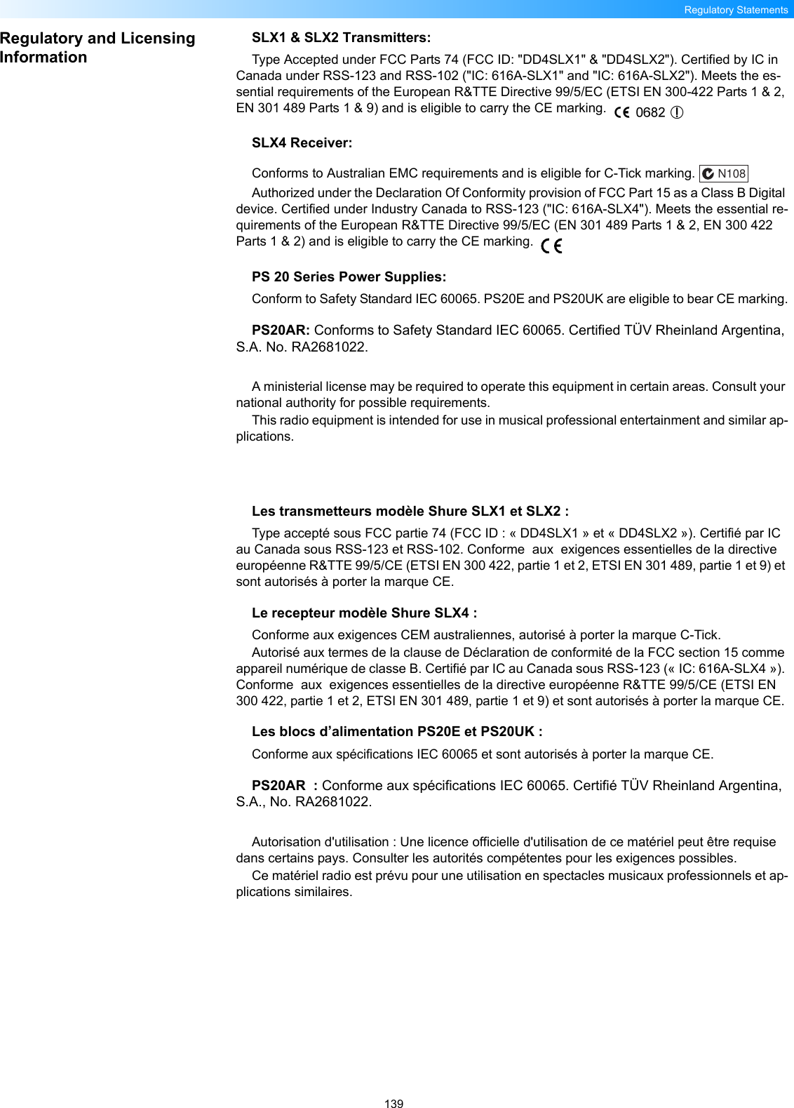 139Regulatory StatementsRegulatory and Licensing InformationSLX1 &amp; SLX2 Transmitters:Type Accepted under FCC Parts 74 (FCC ID: &quot;DD4SLX1&quot; &amp; &quot;DD4SLX2&quot;). Certified by IC in Canada under RSS-123 and RSS-102 (&quot;IC: 616A-SLX1&quot; and &quot;IC: 616A-SLX2&quot;). Meets the es-sential requirements of the European R&amp;TTE Directive 99/5/EC (ETSI EN 300-422 Parts 1 &amp; 2, EN 301 489 Parts 1 &amp; 9) and is eligible to carry the CE marking. SLX4 Receiver:Conforms to Australian EMC requirements and is eligible for C-Tick marking.  Authorized under the Declaration Of Conformity provision of FCC Part 15 as a Class B Digital device. Certified under Industry Canada to RSS-123 (&quot;IC: 616A-SLX4&quot;). Meets the essential re-quirements of the European R&amp;TTE Directive 99/5/EC (EN 301 489 Parts 1 &amp; 2, EN 300 422 Parts 1 &amp; 2) and is eligible to carry the CE marking. PS 20 Series Power Supplies:Conform to Safety Standard IEC 60065. PS20E and PS20UK are eligible to bear CE marking.PS20AR: Conforms to Safety Standard IEC 60065. Certified TÜV Rheinland Argentina, S.A. No. RA2681022.A ministerial license may be required to operate this equipment in certain areas. Consult your national authority for possible requirements.This radio equipment is intended for use in musical professional entertainment and similar ap-plications.Les transmetteurs modèle Shure SLX1 et SLX2 :Type accepté sous FCC partie 74 (FCC ID : « DD4SLX1 » et « DD4SLX2 »). Certifié par IC au Canada sous RSS-123 et RSS-102. Conforme  aux  exigences essentielles de la directive européenne R&amp;TTE 99/5/CE (ETSI EN 300 422, partie 1 et 2, ETSI EN 301 489, partie 1 et 9) et sont autorisés à porter la marque CE. Le recepteur modèle Shure SLX4 :Conforme aux exigences CEM australiennes, autorisé à porter la marque C-Tick.Autorisé aux termes de la clause de Déclaration de conformité de la FCC section 15 comme appareil numérique de classe B. Certifié par IC au Canada sous RSS-123 (« IC: 616A-SLX4 »). Conforme  aux  exigences essentielles de la directive européenne R&amp;TTE 99/5/CE (ETSI EN 300 422, partie 1 et 2, ETSI EN 301 489, partie 1 et 9) et sont autorisés à porter la marque CE. Les blocs d’alimentation PS20E et PS20UK :Conforme aux spécifications IEC 60065 et sont autorisés à porter la marque CE.PS20AR  : Conforme aux spécifications IEC 60065. Certifié TÜV Rheinland Argentina, S.A., No. RA2681022.Autorisation d&apos;utilisation : Une licence officielle d&apos;utilisation de ce matériel peut être requise dans certains pays. Consulter les autorités compétentes pour les exigences possibles.Ce matériel radio est prévu pour une utilisation en spectacles musicaux professionnels et ap-plications similaires.N108