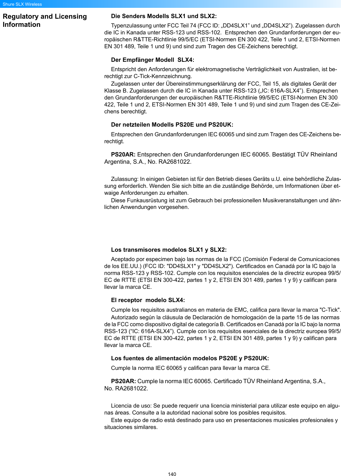 140Shure SLX WirelessRegulatory and Licensing InformationDie Senders Modells SLX1 und SLX2: Typenzulassung unter FCC Teil 74 (FCC ID: „DD4SLX1” und „DD4SLX2”). Zugelassen durch die IC in Kanada unter RSS-123 und RSS-102.  Entsprechen den Grundanforderungen der eu-ropäischen R&amp;TTE-Richtlinie 99/5/EC (ETSI-Normen EN 300 422, Teile 1 und 2, ETSI-Normen EN 301 489, Teile 1 und 9) und sind zum Tragen des CE-Zeichens berechtigt. Der Empfänger Modell  SLX4: Entspricht den Anforderungen für elektromagnetische Verträglichkeit von Australien, ist be-rechtigt zur C-Tick-Kennzeichnung.Zugelassen unter der Übereinstimmungserklärung der FCC, Teil 15, als digitales Gerät der Klasse B. Zugelassen durch die IC in Kanada unter RSS-123 („IC: 616A-SLX4”). Entsprechen den Grundanforderungen der europäischen R&amp;TTE-Richtlinie 99/5/EC (ETSI-Normen EN 300 422, Teile 1 und 2, ETSI-Normen EN 301 489, Teile 1 und 9) und sind zum Tragen des CE-Zei-chens berechtigt. Der netzteilen Modells PS20E und PS20UK:Entsprechen den Grundanforderungen IEC 60065 und sind zum Tragen des CE-Zeichens be-rechtigt. PS20AR: Entsprechen den Grundanforderungen IEC 60065. Bestätigt TÜV Rheinland Argentina, S.A., No. RA2681022.Zulassung: In einigen Gebieten ist für den Betrieb dieses Geräts u.U. eine behördliche Zulas-sung erforderlich. Wenden Sie sich bitte an die zuständige Behörde, um Informationen über et-waige Anforderungen zu erhalten.Diese Funkausrüstung ist zum Gebrauch bei professionellen Musikveranstaltungen und ähn-lichen Anwendungen vorgesehen.Los transmisores modelos SLX1 y SLX2:Aceptado por especimen bajo las normas de la FCC (Comisión Federal de Comunicaciones de los EE.UU.) (FCC ID: &quot;DD4SLX1&quot; y &quot;DD4SLX2&quot;). Certificados en Canadá por la IC bajo la norma RSS-123 y RSS-102. Cumple con los requisitos esenciales de la directriz europea 99/5/EC de RTTE (ETSI EN 300-422, partes 1 y 2, ETSI EN 301 489, partes 1 y 9) y califican para llevar la marca CE. El receptor  modelo SLX4:Cumple los requisitos australianos en materia de EMC, califica para llevar la marca &quot;C-Tick&quot;.Autorizado según la cláusula de Declaración de homologación de la parte 15 de las normas de la FCC como dispositivo digital de categoría B. Certificados en Canadá por la IC bajo la norma RSS-123 (“IC: 616A-SLX4”). Cumple con los requisitos esenciales de la directriz europea 99/5/EC de RTTE (ETSI EN 300-422, partes 1 y 2, ETSI EN 301 489, partes 1 y 9) y califican para llevar la marca CE. Los fuentes de alimentación modelos PS20E y PS20UK:Cumple la norma IEC 60065 y califican para llevar la marca CE.PS20AR: Cumple la norma IEC 60065. Certificado TÜV Rheinland Argentina, S.A., No. RA2681022.Licencia de uso: Se puede requerir una licencia ministerial para utilizar este equipo en algu-nas áreas. Consulte a la autoridad nacional sobre los posibles requisitos.Este equipo de radio está destinado para uso en presentaciones musicales profesionales y situaciones similares.