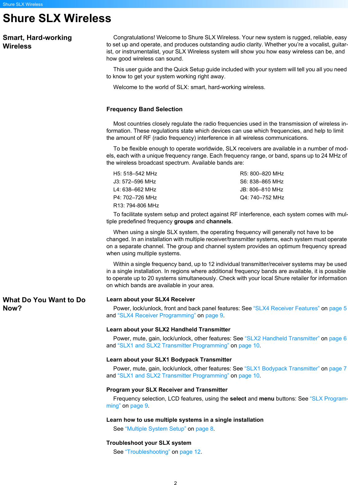 2Shure SLX WirelessShure SLX WirelessSmart, Hard-working WirelessCongratulations! Welcome to Shure SLX Wireless. Your new system is rugged, reliable, easy to set up and operate, and produces outstanding audio clarity. Whether you’re a vocalist, guitar-ist, or instrumentalist, your SLX Wireless system will show you how easy wireless can be, and how good wireless can sound.This user guide and the Quick Setup guide included with your system will tell you all you need to know to get your system working right away.Welcome to the world of SLX: smart, hard-working wireless.Frequency Band SelectionMost countries closely regulate the radio frequencies used in the transmission of wireless in-formation. These regulations state which devices can use which frequencies, and help to limit the amount of RF (radio frequency) interference in all wireless communications.To be flexible enough to operate worldwide, SLX receivers are available in a number of mod-els, each with a unique frequency range. Each frequency range, or band, spans up to 24 MHz of the wireless broadcast spectrum. Available bands are:H5: 518–542 MHzJ3: 572–596 MHzL4: 638–662 MHzP4: 702–726 MHzR13: 794-806 MHzR5: 800–820 MHzS6: 838–865 MHzJB: 806–810 MHzQ4: 740–752 MHzTo facilitate system setup and protect against RF interference, each system comes with mul-tiple predefined frequency groups and channels. When using a single SLX system, the operating frequency will generally not have to be changed. In an installation with multiple receiver/transmitter systems, each system must operate on a separate channel. The group and channel system provides an optimum frequency spread when using multiple systems.Within a single frequency band, up to 12 individual transmitter/receiver systems may be used in a single installation. In regions where additional frequency bands are available, it is possible to operate up to 20 systems simultaneously. Check with your local Shure retailer for information on which bands are available in your area.What Do You Want to Do Now?Learn about your SLX4 ReceiverPower, lock/unlock, front and back panel features: See “SLX4 Receiver Features” on page 5 and “SLX4 Receiver Programming” on page 9.Learn about your SLX2 Handheld TransmitterPower, mute, gain, lock/unlock, other features: See “SLX2 Handheld Transmitter” on page 6 and “SLX1 and SLX2 Transmitter Programming” on page 10.Learn about your SLX1 Bodypack TransmitterPower, mute, gain, lock/unlock, other features: See “SLX1 Bodypack Transmitter” on page 7 and “SLX1 and SLX2 Transmitter Programming” on page 10.Program your SLX Receiver and TransmitterFrequency selection, LCD features, using the select and menu buttons: See “SLX Program-ming” on page 9.Learn how to use multiple systems in a single installationSee “Multiple System Setup” on page 8.Troubleshoot your SLX systemSee “Troubleshooting” on page 12.
