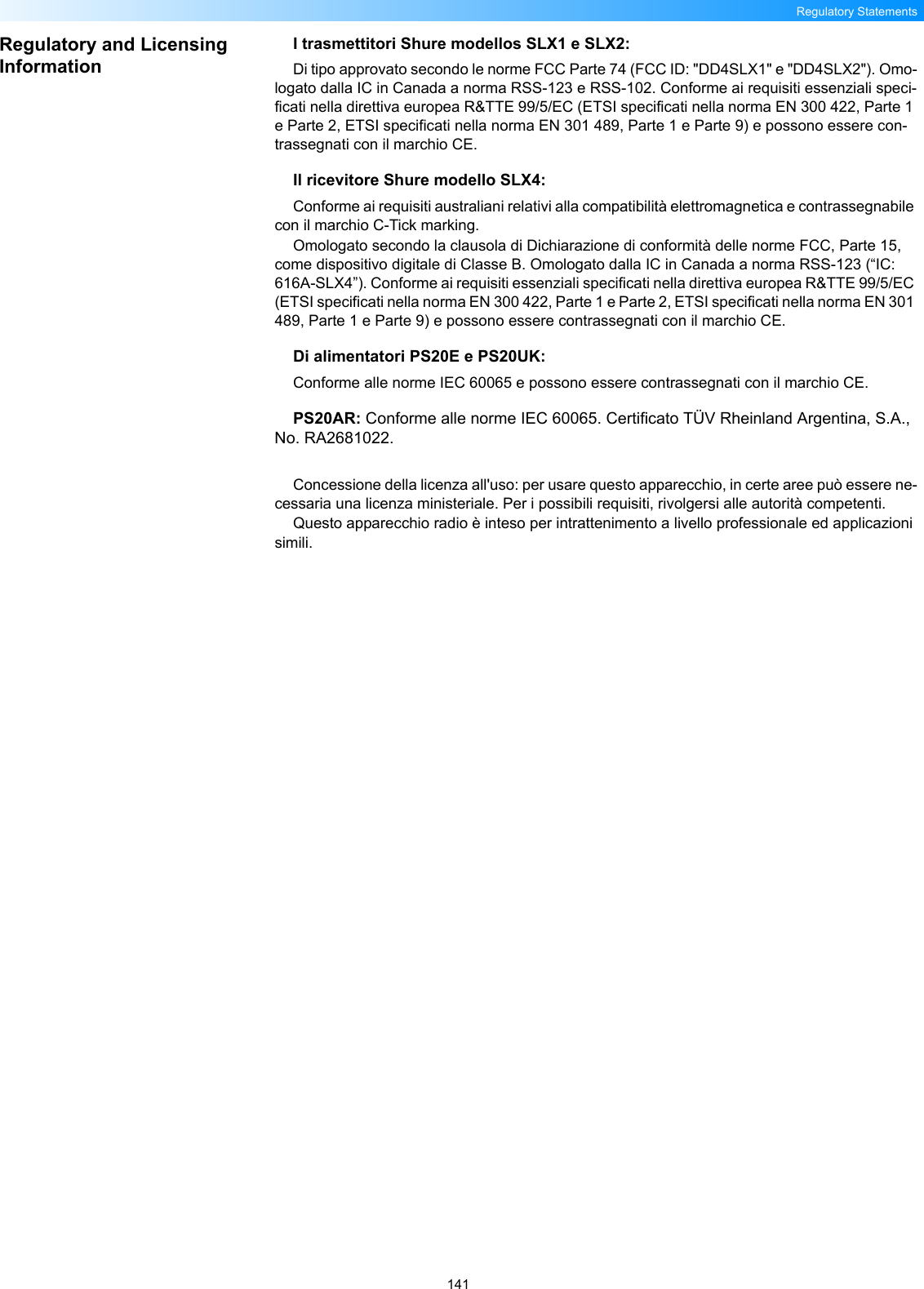 141Regulatory StatementsRegulatory and Licensing InformationI trasmettitori Shure modellos SLX1 e SLX2:Di tipo approvato secondo le norme FCC Parte 74 (FCC ID: &quot;DD4SLX1&quot; e &quot;DD4SLX2&quot;). Omo-logato dalla IC in Canada a norma RSS-123 e RSS-102. Conforme ai requisiti essenziali speci-ficati nella direttiva europea R&amp;TTE 99/5/EC (ETSI specificati nella norma EN 300 422, Parte 1 e Parte 2, ETSI specificati nella norma EN 301 489, Parte 1 e Parte 9) e possono essere con-trassegnati con il marchio CE. Il ricevitore Shure modello SLX4:Conforme ai requisiti australiani relativi alla compatibilità elettromagnetica e contrassegnabile con il marchio C-Tick marking.Omologato secondo la clausola di Dichiarazione di conformità delle norme FCC, Parte 15, come dispositivo digitale di Classe B. Omologato dalla IC in Canada a norma RSS-123 (“IC: 616A-SLX4”). Conforme ai requisiti essenziali specificati nella direttiva europea R&amp;TTE 99/5/EC (ETSI specificati nella norma EN 300 422, Parte 1 e Parte 2, ETSI specificati nella norma EN 301 489, Parte 1 e Parte 9) e possono essere contrassegnati con il marchio CE. Di alimentatori PS20E e PS20UK:Conforme alle norme IEC 60065 e possono essere contrassegnati con il marchio CE.PS20AR: Conforme alle norme IEC 60065. Certificato TÜV Rheinland Argentina, S.A., No. RA2681022.Concessione della licenza all&apos;uso: per usare questo apparecchio, in certe aree può essere ne-cessaria una licenza ministeriale. Per i possibili requisiti, rivolgersi alle autorità competenti.Questo apparecchio radio è inteso per intrattenimento a livello professionale ed applicazioni simili.