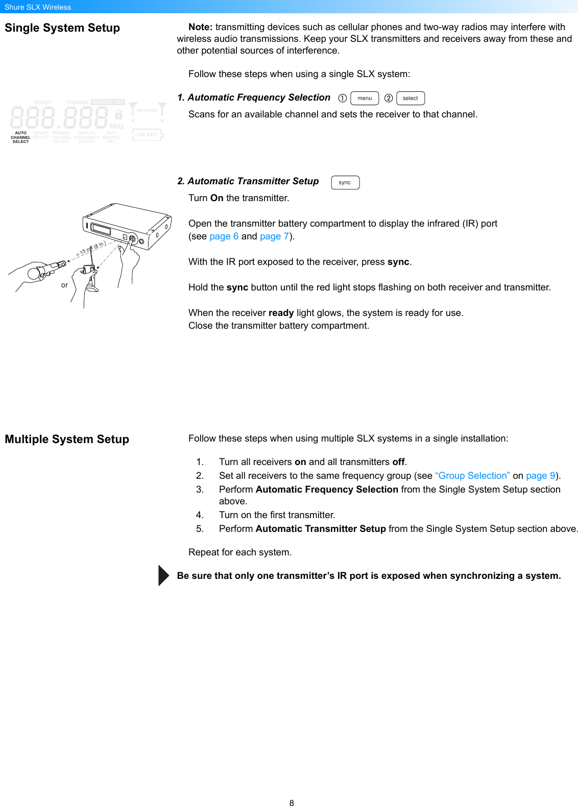 8Shure SLX WirelessSingle System Setup Note: transmitting devices such as cellular phones and two-way radios may interfere with wireless audio transmissions. Keep your SLX transmitters and receivers away from these and other potential sources of interference.Follow these steps when using a single SLX system:1. Automatic Frequency SelectionScans for an available channel and sets the receiver to that channel.2. Automatic Transmitter SetupTurn On the transmitter.Open the transmitter battery compartment to display the infrared (IR) port (see page 6 and page 7).With the IR port exposed to the receiver, press sync.Hold the sync button until the red light stops flashing on both receiver and transmitter.When the receiver ready light glows, the system is ready for use.Close the transmitter battery compartment.Multiple System Setup Follow these steps when using multiple SLX systems in a single installation:1. Turn all receivers on and all transmitters off.2. Set all receivers to the same frequency group (see “Group Selection” on page 9).3. Perform Automatic Frequency Selection from the Single System Setup section above.4. Turn on the first transmitter.5. Perform Automatic Transmitter Setup from the Single System Setup section above.Repeat for each system.Be sure that only one transmitter’s IR port is exposed when synchronizing a system.menu select888.888GROUP CHANNELAUTOCHANNELSELECTGROUPSELECT MANUALCHANNELSELECTDISPLAYFREQUENCYSELECTEXITMASTERLISTANTENNAABMASTER LISTMHzLOW BATTsync&lt; 15 cm (8 in.)or