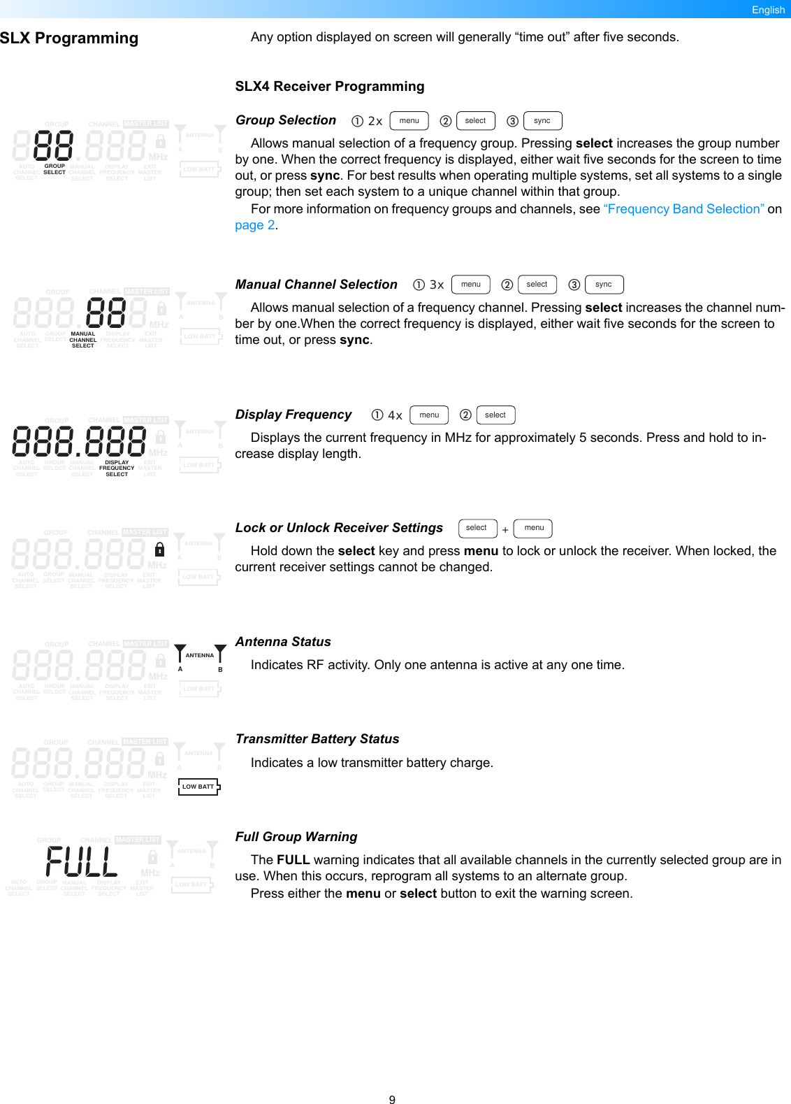 9EnglishSLX Programming Any option displayed on screen will generally “time out” after five seconds.SLX4 Receiver ProgrammingGroup SelectionAllows manual selection of a frequency group. Pressing select increases the group number by one. When the correct frequency is displayed, either wait five seconds for the screen to time out, or press sync. For best results when operating multiple systems, set all systems to a single group; then set each system to a unique channel within that group.For more information on frequency groups and channels, see “Frequency Band Selection” on page 2.Manual Channel SelectionAllows manual selection of a frequency channel. Pressing select increases the channel num-ber by one.When the correct frequency is displayed, either wait five seconds for the screen to time out, or press sync.Display Frequency Displays the current frequency in MHz for approximately 5 seconds. Press and hold to in-crease display length.Lock or Unlock Receiver SettingsHold down the select key and press menu to lock or unlock the receiver. When locked, the current receiver settings cannot be changed.Antenna StatusIndicates RF activity. Only one antenna is active at any one time.Transmitter Battery StatusIndicates a low transmitter battery charge.Full Group WarningThe FULL warning indicates that all available channels in the currently selected group are in use. When this occurs, reprogram all systems to an alternate group.Press either the menu or select button to exit the warning screen.2x menu select sync888.888GROUP CHANNELAUTOCHANNELSELECTGROUPSELECT MANUALCHANNELSELECTDISPLAYFREQUENCYSELECTEXITMASTERLISTANTENNAABMASTER LISTMHzLOW BATT3x menu select sync888.888GROUP CHANNELAUTOCHANNELSELECTGROUPSELECT MANUALCHANNELSELECTDISPLAYFREQUENCYSELECTEXITMASTERLISTANTENNAABMASTER LISTMHzLOW BATT4x menu select888.888GROUP CHANNELAUTOCHANNELSELECTGROUPSELECT MANUALCHANNELSELECTDISPLAYFREQUENCYSELECTEXITMASTERLISTANTENNAABMASTER LISTMHzLOW BATTmenuselect +888.888GROUP CHANNELAUTOCHANNELSELECTGROUPSELECT MANUALCHANNELSELECTDISPLAYFREQUENCYSELECTEXITMASTERLISTANTENNAABMASTER LISTMHzLOW BATT888.888GROUP CHANNELAUTOCHANNELSELECTGROUPSELECT MANUALCHANNELSELECTDISPLAYFREQUENCYSELECTEXITMASTERLISTANTENNAABMASTER LISTMHzLOW BATT888.888GROUP CHANNELAUTOCHANNELSELECTGROUPSELECT MANUALCHANNELSELECTDISPLAYFREQUENCYSELECTEXITMASTERLISTANTENNAABMASTER LISTMHzLOW BATTFULLGROUP CHANNELAUTOCHANNELSELECTGROUPSELECT MANUALCHANNELSELECTDISPLAYFREQUENCYSELECTEXITMASTERLISTANTENNAABMASTER LISTMHzLOW BATT