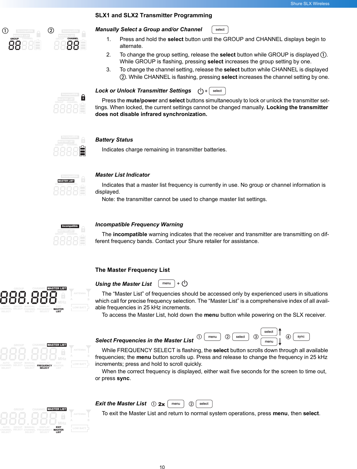 10Shure SLX WirelessSLX1 and SLX2 Transmitter ProgrammingManually Select a Group and/or Channel1. Press and hold the select button until the GROUP and CHANNEL displays begin to alternate.2. To change the group setting, release the select button while GROUP is displayed ቢ. While GROUP is flashing, pressing select increases the group setting by one.3. To change the channel setting, release the select button while CHANNEL is displayed ባ. While CHANNEL is flashing, pressing select increases the channel setting by one.Lock or Unlock Transmitter SettingsPress the mute/power and select buttons simultaneously to lock or unlock the transmitter set-tings. When locked, the current settings cannot be changed manually. Locking the transmitter does not disable infrared synchronization.Battery StatusIndicates charge remaining in transmitter batteries.Master List IndicatorIndicates that a master list frequency is currently in use. No group or channel information is displayed.Note: the transmitter cannot be used to change master list settings.Incompatible Frequency WarningThe incompatible warning indicates that the receiver and transmitter are transmitting on dif-ferent frequency bands. Contact your Shure retailer for assistance.The Master Frequency ListUsing the Master ListThe “Master List” of frequencies should be accessed only by experienced users in situations which call for precise frequency selection. The “Master List” is a comprehensive index of all avail-able frequencies in 25 kHz increments.To access the Master List, hold down the menu button while powering on the SLX receiver.Select Frequencies in the Master ListWhile FREQUENCY SELECT is flashing, the select button scrolls down through all available frequencies; the menu button scrolls up. Press and release to change the frequency in 25 kHz increments; press and hold to scroll quickly.When the correct frequency is displayed, either wait five seconds for the screen to time out, or press sync.Exit the Master ListTo exit the Master List and return to normal system operations, press menu, then select.select8888MASTER LISTIncompatibleGROUPCHANNEL8888MASTER LISTIncompatibleGROUPCHANNELቢባselect+8888MASTER LISTIncompatibleGROUPCHANNEL8888MASTER LISTIncompatibleGROUPCHANNEL8888MASTER LISTIncompatibleGROUPCHANNEL8888MASTER LISTIncompatibleGROUPCHANNELmenu +888.888GROUP CHANNELAUTOCHANNELSELECTGROUPSELECTMANUALCHANNELSELECTDISPLAYFREQUENCYSELECTEXITMASTERLISTANTENNAABMASTER LISTMHzLOW BATTmenu selectselectmenuቢባቤ syncብ888.888GROUP CHANNELAUTOCHANNELSELECTGROUPSELECTMANUALCHANNELSELECTDISPLAYFREQUENCYSELECTEXITMASTERLISTANTENNAABMASTER LISTMHzLOW BATT2x menu selectቢባ888.888GROUP CHANNELAUTOCHANNELSELECTGROUPSELECTMANUALCHANNELSELECTDISPLAYFREQUENCYSELECTEXITMASTERLISTANTENNAABMASTER LISTMHzLOW BATT