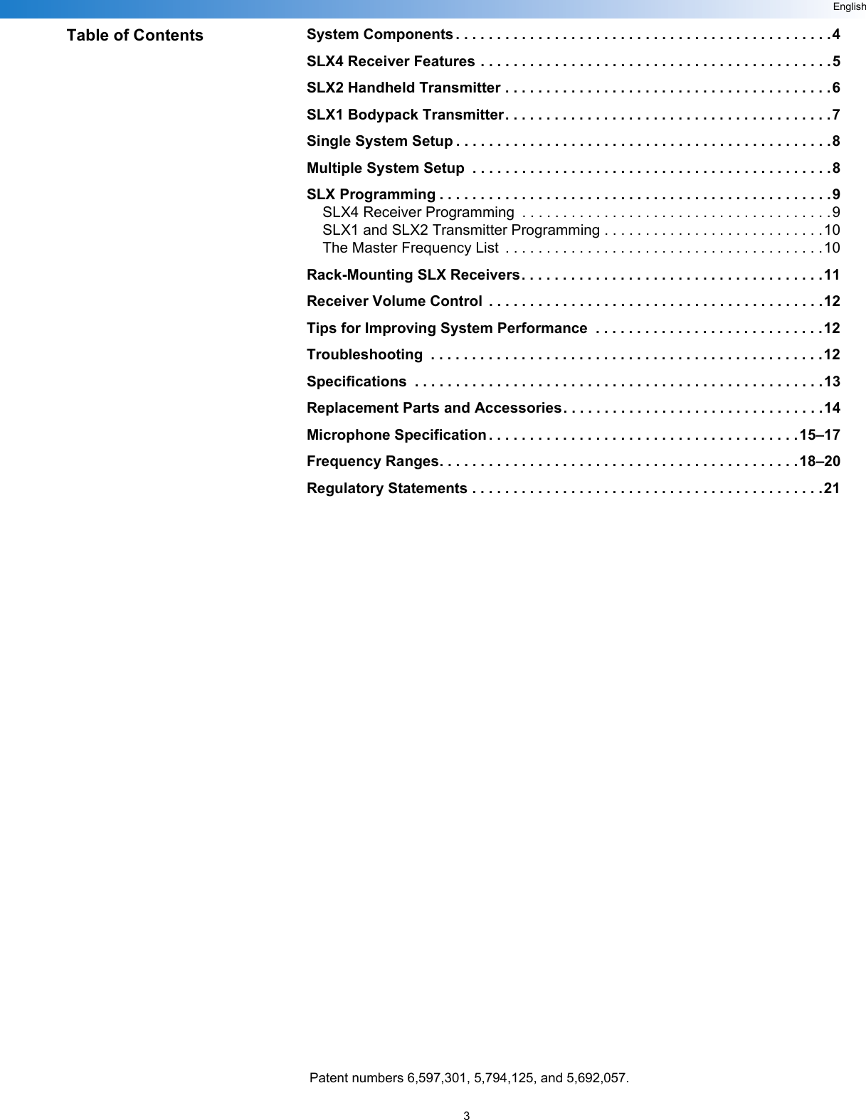 3EnglishTable of Contents System Components . . . . . . . . . . . . . . . . . . . . . . . . . . . . . . . . . . . . . . . . . . . . . .4SLX4 Receiver Features . . . . . . . . . . . . . . . . . . . . . . . . . . . . . . . . . . . . . . . . . . .5SLX2 Handheld Transmitter . . . . . . . . . . . . . . . . . . . . . . . . . . . . . . . . . . . . . . . .6SLX1 Bodypack Transmitter. . . . . . . . . . . . . . . . . . . . . . . . . . . . . . . . . . . . . . . .7Single System Setup . . . . . . . . . . . . . . . . . . . . . . . . . . . . . . . . . . . . . . . . . . . . . .8Multiple System Setup  . . . . . . . . . . . . . . . . . . . . . . . . . . . . . . . . . . . . . . . . . . . .8SLX Programming . . . . . . . . . . . . . . . . . . . . . . . . . . . . . . . . . . . . . . . . . . . . . . . .9SLX4 Receiver Programming  . . . . . . . . . . . . . . . . . . . . . . . . . . . . . . . . . . . . . .9SLX1 and SLX2 Transmitter Programming . . . . . . . . . . . . . . . . . . . . . . . . . . .10The Master Frequency List  . . . . . . . . . . . . . . . . . . . . . . . . . . . . . . . . . . . . . . .10Rack-Mounting SLX Receivers. . . . . . . . . . . . . . . . . . . . . . . . . . . . . . . . . . . . .11Receiver Volume Control  . . . . . . . . . . . . . . . . . . . . . . . . . . . . . . . . . . . . . . . . .12Tips for Improving System Performance  . . . . . . . . . . . . . . . . . . . . . . . . . . . .12Troubleshooting  . . . . . . . . . . . . . . . . . . . . . . . . . . . . . . . . . . . . . . . . . . . . . . . .12Specifications  . . . . . . . . . . . . . . . . . . . . . . . . . . . . . . . . . . . . . . . . . . . . . . . . . .13Replacement Parts and Accessories. . . . . . . . . . . . . . . . . . . . . . . . . . . . . . . .14Microphone Specification . . . . . . . . . . . . . . . . . . . . . . . . . . . . . . . . . . . . . .15–17Frequency Ranges. . . . . . . . . . . . . . . . . . . . . . . . . . . . . . . . . . . . . . . . . . . . 18–20Regulatory Statements . . . . . . . . . . . . . . . . . . . . . . . . . . . . . . . . . . . . . . . . . . .21Patent numbers 6,597,301, 5,794,125, and 5,692,057.