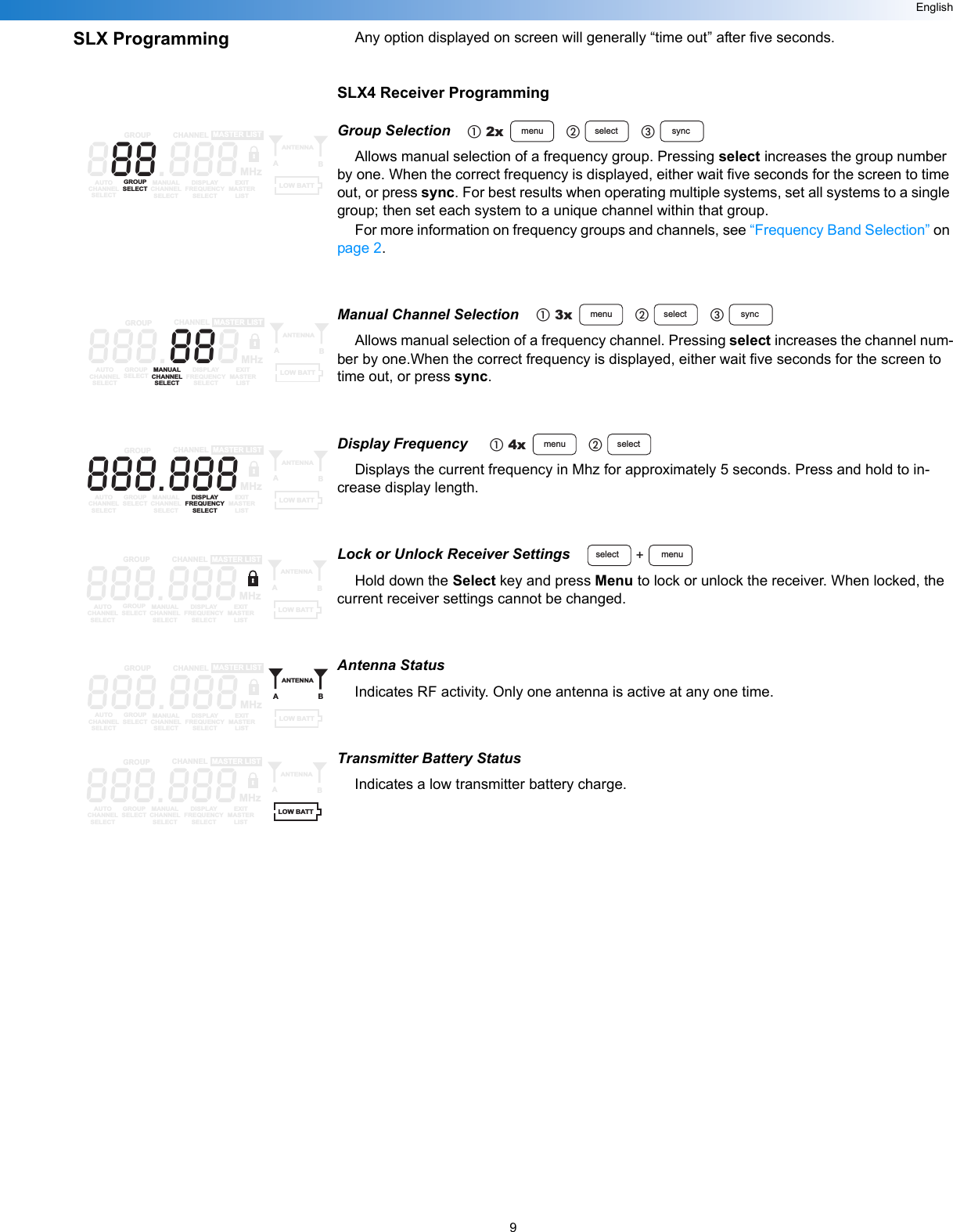 9EnglishSLX Programming Any option displayed on screen will generally “time out” after five seconds.SLX4 Receiver ProgrammingGroup SelectionAllows manual selection of a frequency group. Pressing select increases the group number by one. When the correct frequency is displayed, either wait five seconds for the screen to time out, or press sync. For best results when operating multiple systems, set all systems to a single group; then set each system to a unique channel within that group.For more information on frequency groups and channels, see “Frequency Band Selection” on page 2.Manual Channel SelectionAllows manual selection of a frequency channel. Pressing select increases the channel num-ber by one.When the correct frequency is displayed, either wait five seconds for the screen to time out, or press sync.Display Frequency Displays the current frequency in Mhz for approximately 5 seconds. Press and hold to in-crease display length.Lock or Unlock Receiver SettingsHold down the Select key and press Menu to lock or unlock the receiver. When locked, the current receiver settings cannot be changed.Antenna StatusIndicates RF activity. Only one antenna is active at any one time.Transmitter Battery StatusIndicates a low transmitter battery charge.2x menu select syncቢባቤ888.888GROUP CHANNELAUTOCHANNELSELECTGROUPSELECTMANUALCHANNELSELECTDISPLAYFREQUENCYSELECTEXITMASTERLISTANTENNAABMASTER LISTMHzLOW BATT3x menu select syncቢባቤ888.888GROUP CHANNELAUTOCHANNELSELECTGROUPSELECTMANUALCHANNELSELECTDISPLAYFREQUENCYSELECTEXITMASTERLISTANTENNAABMASTER LISTMHzLOW BATT4x menu selectቢባ888.888GROUP CHANNELAUTOCHANNELSELECTGROUPSELECTMANUALCHANNELSELECTDISPLAYFREQUENCYSELECTEXITMASTERLISTANTENNAABMASTER LISTMHzLOW BATTmenuselect +888.888GROUP CHANNELAUTOCHANNELSELECTGROUPSELECTMANUALCHANNELSELECTDISPLAYFREQUENCYSELECTEXITMASTERLISTANTENNAABMASTER LISTMHzLOW BATT888.888GROUP CHANNELAUTOCHANNELSELECTGROUPSELECTMANUALCHANNELSELECTDISPLAYFREQUENCYSELECTEXITMASTERLISTANTENNAABMASTER LISTMHzLOW BATT888.888GROUP CHANNELAUTOCHANNELSELECTGROUPSELECTMANUALCHANNELSELECTDISPLAYFREQUENCYSELECTEXITMASTERLISTANTENNAABMASTER LISTMHzLOW BATT