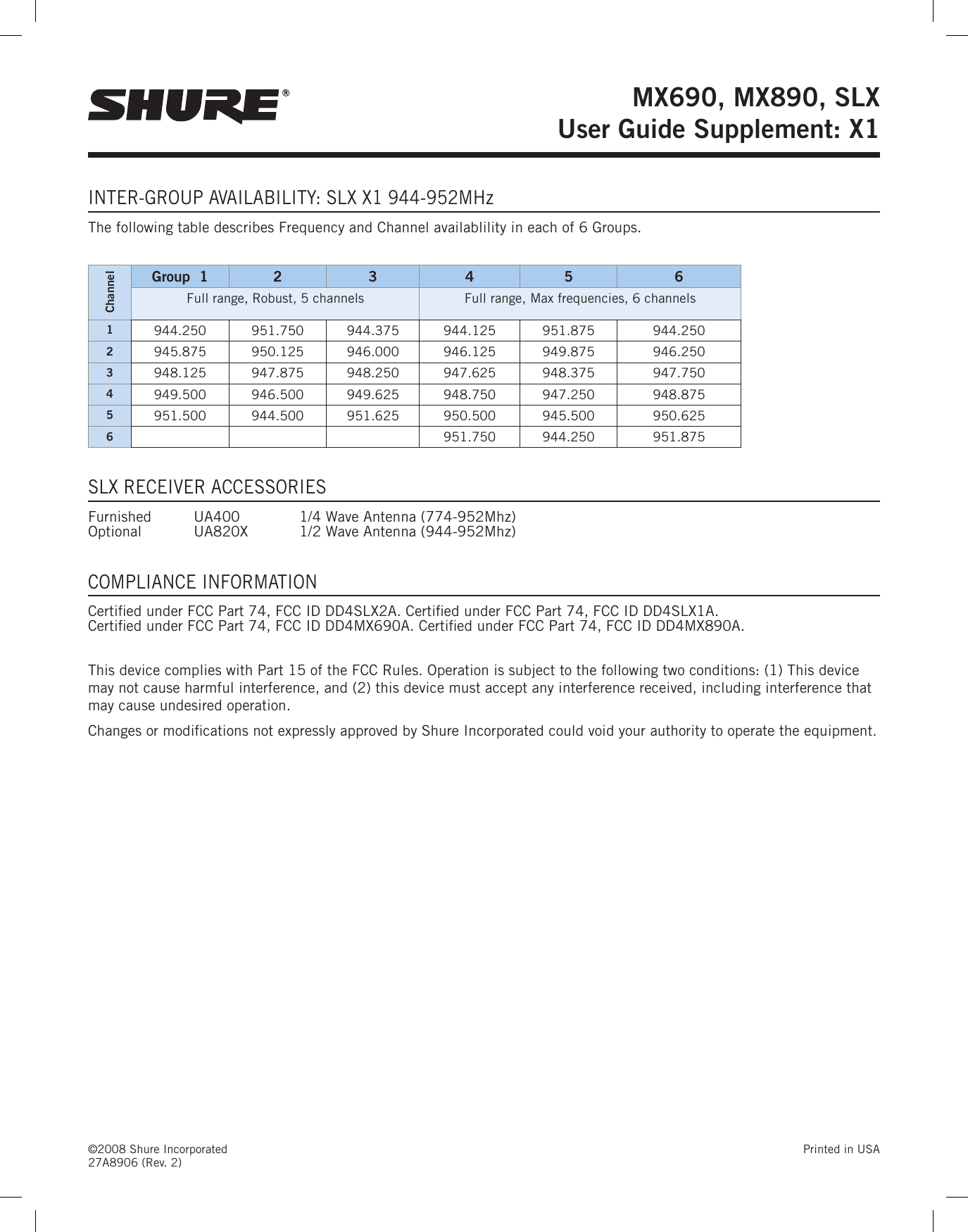 ©2008 Shure Incorporated  Printed in USA 27A8906 (Rev. 2)MX690, MX890, SLX  User Guide Supplement: X1INTER-GROUP AVAILABILITY: SLX X1 944-952MHzThe following table describes Frequency and Channel availablility in each of 6 Groups.ChannelGroup  1 2 3 4 5 6Full range, Robust, 5 channels Full range, Max frequencies, 6 channels1944.250  951.750  944.375  944.125  951.875  944.250 2945.875  950.125  946.000  946.125  949.875  946.250 3948.125  947.875  948.250  947.625  948.375  947.750 4949.500  946.500  949.625  948.750  947.250  948.875 5951.500  944.500  951.625  950.500  945.500  950.625 6951.750  944.250  951.875 SLX RECEIVER ACCESSORIESFurnished  UA400    1/4 Wave Antenna (774-952Mhz)   Optional  UA820X  1/2 Wave Antenna (944-952Mhz)COMPLIANCE INFORMATIONCertied under FCC Part 74, FCC ID DD4SLX2A. Certied under FCC Part 74, FCC ID DD4SLX1A.  Certied under FCC Part 74, FCC ID DD4MX690A. Certied under FCC Part 74, FCC ID DD4MX890A.This device complies with Part 15 of the FCC Rules. Operation is subject to the following two conditions: (1) This device may not cause harmful interference, and (2) this device must accept any interference received, including interference that may cause undesired operation.Changes or modications not expressly approved by Shure Incorporated could void your authority to operate the equipment. 