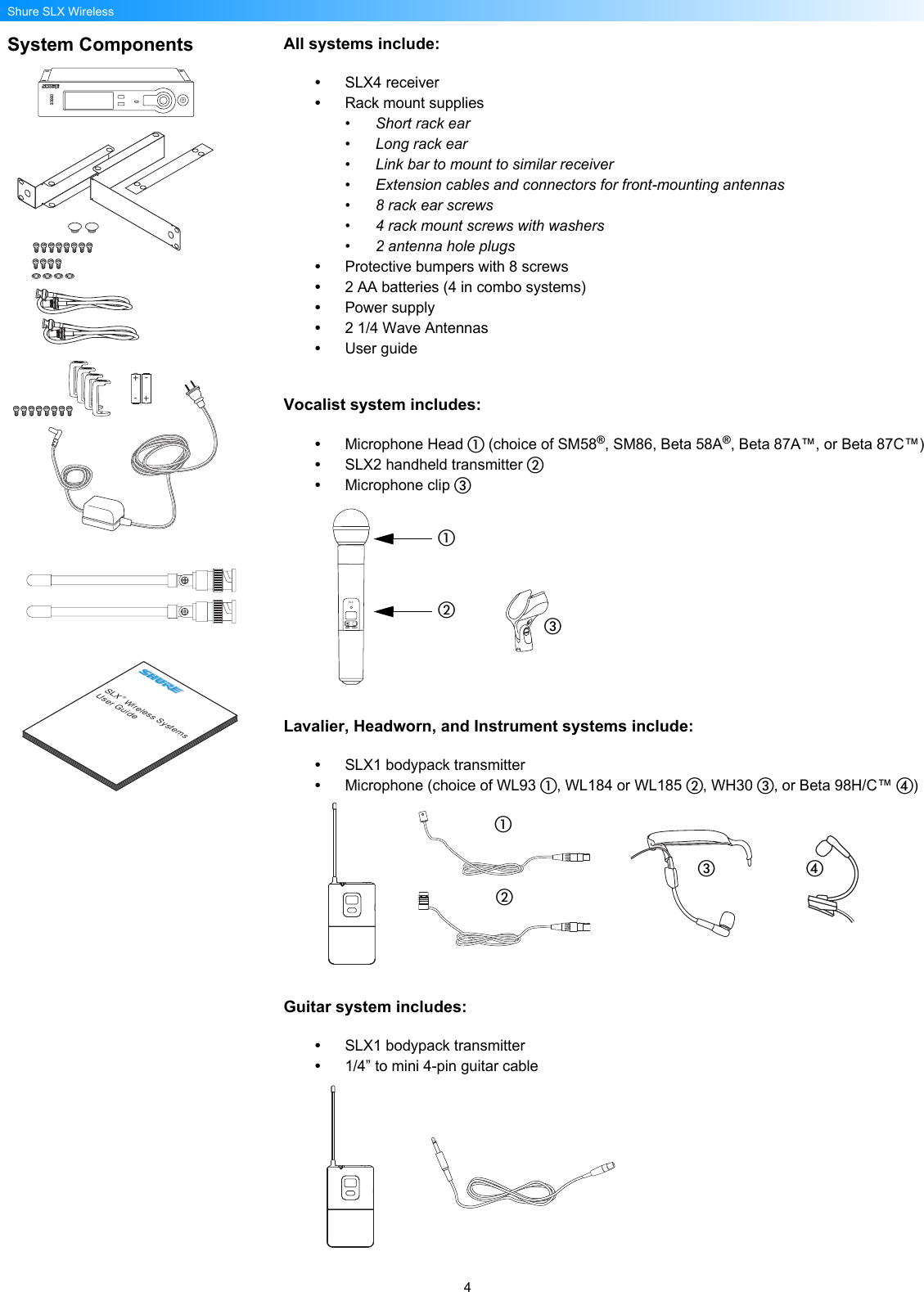 4Shure SLX WirelessSystem Components All systems include:•SLX4 receiver•Rack mount supplies• Short rack ear• Long rack ear• Link bar to mount to similar receiver• Extension cables and connectors for front-mounting antennas• 8 rack ear screws• 4 rack mount screws with washers• 2 antenna hole plugs•Protective bumpers with 8 screws•2 AA batteries (4 in combo systems)•Power supply•2 1/4 Wave Antennas•User guideVocalist system includes:•Microphone Head  (choice of SM58®, SM86, Beta 58A®, Beta 87A™, or Beta 87C™)•SLX2 handheld transmitter •Microphone clip Lavalier, Headworn, and Instrument systems include:•SLX1 bodypack transmitter•Microphone (choice of WL93 , WL184 or WL185 , WH30 , or Beta 98H/C™ )Guitar system includes:•SLX1 bodypack transmitter•1/4” to mini 4-pin guitar cableSLX® Wireless SystemsUser Guide+--+SLXmute select