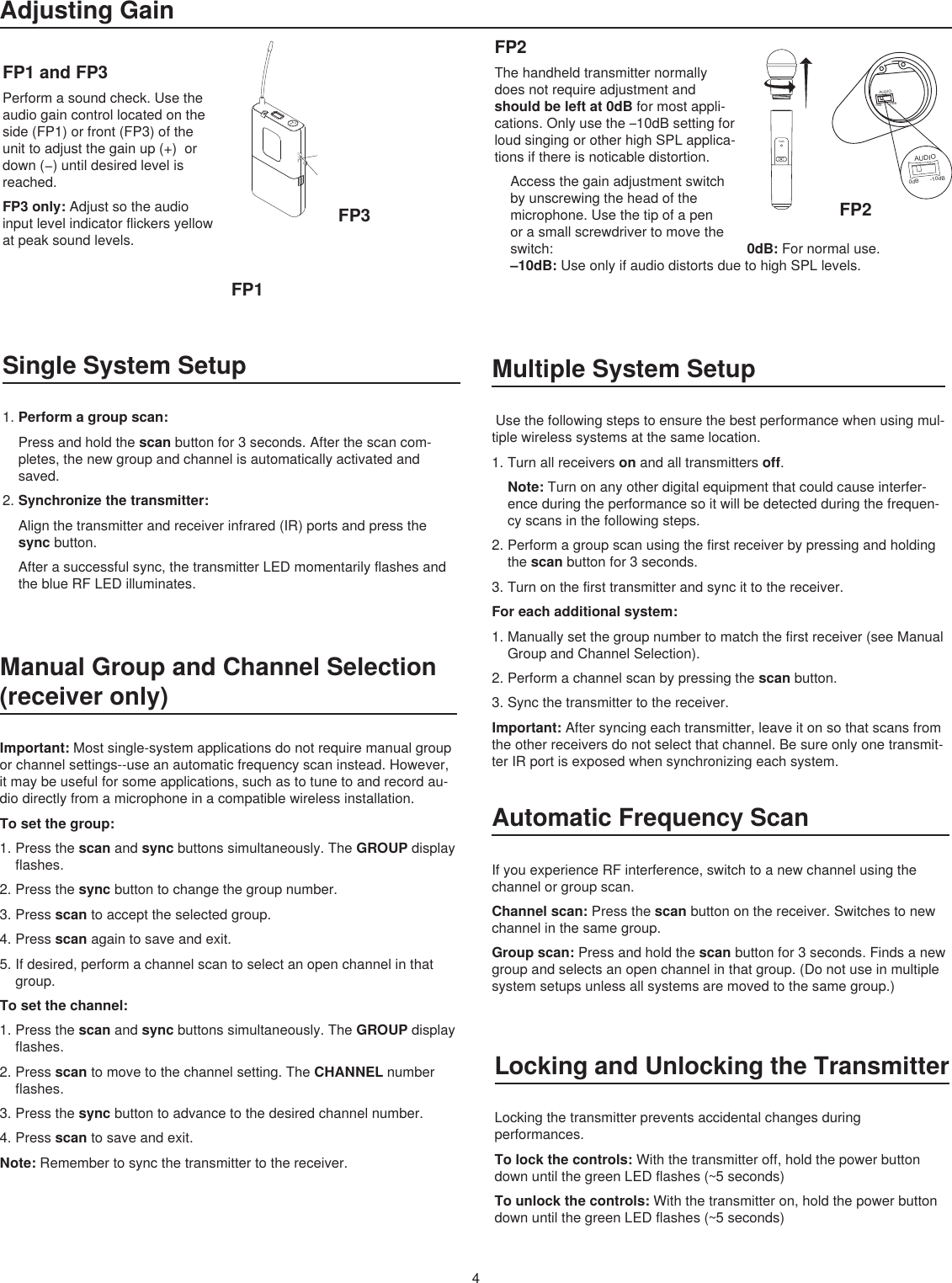 PGXDBIASAUDIO0dB -10dBAUDIO0dB -10dBFP2FP1FP30-10dBmic0-10dBmic4Adjusting GainFP1 and FP3Performasoundcheck.Usetheaudiogaincontrollocatedontheside(FP1)orfront(FP3)oftheunittoadjustthegainup(+)ordown(−)untildesiredlevelisreached.FP3 only: Adjustsotheaudioinputlevelindicatorflickersyellowatpeaksoundlevels.FP2Thehandheldtransmitternormallydoesnotrequireadjustmentandshould be left at 0dBformostappli-cations.Onlyusethe–10dBsettingforloudsingingorotherhighSPLapplica-tionsifthereisnoticabledistortion.Accessthegainadjustmentswitchbyunscrewingtheheadofthemicrophone.Usethetipofapenorasmallscrewdrivertomovetheswitch:   0dB: Fornormaluse.–10dB: UseonlyifaudiodistortsduetohighSPLlevels.Single System Setup1.Perform a group scan: Pressandholdthescanbuttonfor3seconds.Afterthescancom-pletes,thenewgroupandchannelisautomaticallyactivatedandsaved.2.Synchronize the transmitter: Alignthetransmitterandreceiverinfrared(IR)portsandpressthesyncbutton.Afterasuccessfulsync,thetransmitterLEDmomentarilyflashesandtheblueRFLEDilluminates.Multiple System SetupUsethefollowingstepstoensurethebestperformancewhenusingmul-tiplewirelesssystemsatthesamelocation.1.Turnallreceiversonandalltransmittersoff.Note: Turnonanyotherdigitalequipmentthatcouldcauseinterfer-enceduringtheperformancesoitwillbedetectedduringthefrequen-cyscansinthefollowingsteps.2.Performagroupscanusingthefirstreceiverbypressingandholdingthescanbuttonfor3seconds.3.Turnonthefirsttransmitterandsyncittothereceiver.For each additional system: 1.Manuallysetthegroupnumbertomatchthefirstreceiver(seeManualGroupandChannelSelection).2.Performachannelscanbypressingthescanbutton.3.Syncthetransmittertothereceiver.Important: Aftersyncingeachtransmitter,leaveitonsothatscansfromtheotherreceiversdonotselectthatchannel.Besureonlyonetransmit-terIRportisexposedwhensynchronizingeachsystem.Manual Group and Channel Selection (receiver only)Important: Mostsingle-systemapplicationsdonotrequiremanualgrouporchannelsettings--useanautomaticfrequencyscaninstead.However,itmaybeusefulforsomeapplications,suchastotunetoandrecordau-diodirectlyfromamicrophoneinacompatiblewirelessinstallation.To set the group: 1.Pressthescanandsyncbuttonssimultaneously.TheGROUPdisplayflashes.2.Pressthesyncbuttontochangethegroupnumber.3.Pressscantoaccepttheselectedgroup.4.Pressscanagaintosaveandexit.5.Ifdesired,performachannelscantoselectanopenchannelinthatgroup.To set the channel: 1.Pressthescanandsyncbuttonssimultaneously.TheGROUPdisplayflashes.2.Pressscantomovetothechannelsetting.TheCHANNELnumberflashes.3.Pressthesyncbuttontoadvancetothedesiredchannelnumber.4.Pressscantosaveandexit.Note: Remembertosyncthetransmittertothereceiver.Automatic Frequency ScanIfyouexperienceRFinterference,switchtoanewchannelusingthechannelorgroupscan.Channel scan: Pressthescanbuttononthereceiver.Switchestonewchannelinthesamegroup.Group scan: Pressandholdthescanbuttonfor3seconds.Findsanewgroupandselectsanopenchannelinthatgroup.(Donotuseinmultiplesystemsetupsunlessallsystemsaremovedtothesamegroup.)Locking and Unlocking the TransmitterLockingthetransmitterpreventsaccidentalchangesduringperformances.To lock the controls: Withthetransmitteroff,holdthepowerbuttondownuntilthegreenLEDflashes(~5seconds)To unlock the controls: Withthetransmitteron,holdthepowerbuttondownuntilthegreenLEDflashes(~5seconds)