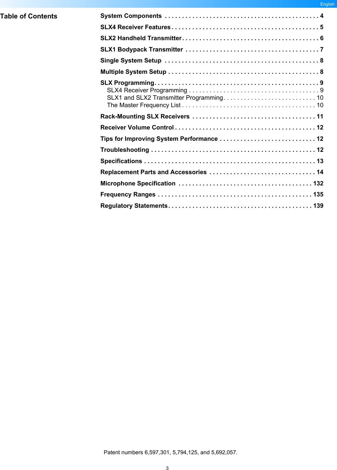 3EnglishTable of Contents System Components  . . . . . . . . . . . . . . . . . . . . . . . . . . . . . . . . . . . . . . . . . . . . . 4SLX4 Receiver Features . . . . . . . . . . . . . . . . . . . . . . . . . . . . . . . . . . . . . . . . . . . 5SLX2 Handheld Transmitter. . . . . . . . . . . . . . . . . . . . . . . . . . . . . . . . . . . . . . . . 6SLX1 Bodypack Transmitter  . . . . . . . . . . . . . . . . . . . . . . . . . . . . . . . . . . . . . . . 7Single System Setup  . . . . . . . . . . . . . . . . . . . . . . . . . . . . . . . . . . . . . . . . . . . . . 8Multiple System Setup . . . . . . . . . . . . . . . . . . . . . . . . . . . . . . . . . . . . . . . . . . . . 8SLX Programming. . . . . . . . . . . . . . . . . . . . . . . . . . . . . . . . . . . . . . . . . . . . . . . . 9SLX4 Receiver Programming . . . . . . . . . . . . . . . . . . . . . . . . . . . . . . . . . . . . . . 9SLX1 and SLX2 Transmitter Programming. . . . . . . . . . . . . . . . . . . . . . . . . . . 10The Master Frequency List . . . . . . . . . . . . . . . . . . . . . . . . . . . . . . . . . . . . . . . 10Rack-Mounting SLX Receivers  . . . . . . . . . . . . . . . . . . . . . . . . . . . . . . . . . . . . 11Receiver Volume Control . . . . . . . . . . . . . . . . . . . . . . . . . . . . . . . . . . . . . . . . . 12Tips for Improving System Performance . . . . . . . . . . . . . . . . . . . . . . . . . . . . 12Troubleshooting . . . . . . . . . . . . . . . . . . . . . . . . . . . . . . . . . . . . . . . . . . . . . . . . 12Specifications . . . . . . . . . . . . . . . . . . . . . . . . . . . . . . . . . . . . . . . . . . . . . . . . . . 13Replacement Parts and Accessories  . . . . . . . . . . . . . . . . . . . . . . . . . . . . . . . 14Microphone Specification  . . . . . . . . . . . . . . . . . . . . . . . . . . . . . . . . . . . . . . . 132Frequency Ranges . . . . . . . . . . . . . . . . . . . . . . . . . . . . . . . . . . . . . . . . . . . . . 135Regulatory Statements. . . . . . . . . . . . . . . . . . . . . . . . . . . . . . . . . . . . . . . . . . 139Patent numbers 6,597,301, 5,794,125, and 5,692,057.