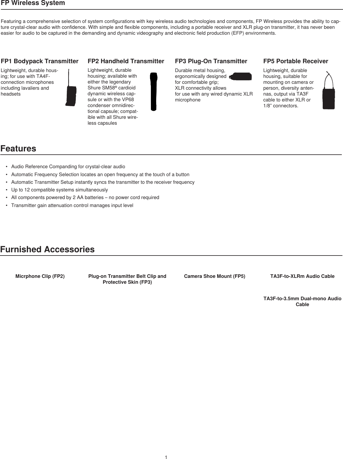 1FP Wireless SystemFeatures• AudioReferenceCompandingforcrystal-clearaudio• AutomaticFrequencySelectionlocatesanopenfrequencyatthetouchofabutton• AutomaticTransmitterSetupinstantlysyncsthetransmittertothereceiverfrequency• Upto12compatiblesystemssimultaneously• Allcomponentspoweredby2AAbatteries–nopowercordrequired• TransmittergainattenuationcontrolmanagesinputlevelFP1 Bodypack TransmitterLightweight,durablehous-ing;forusewithTA4F-connectionmicrophonesincludinglavaliersandheadsetsFP2 Handheld TransmitterLightweight,durablehousing;availablewitheitherthelegendaryShureSM58®cardioiddynamicwirelesscap-suleorwiththeVP68condenseromnidirec-tionalcapsule;compat-iblewithallShurewire-lesscapsulesFP3 Plug-On TransmitterDurablemetalhousing,ergonomicallydesignedforcomfortablegrip;XLRconnectivityallowsforusewithanywireddynamicXLRmicrophoneFP5 Portable ReceiverLightweight,durablehousing,suitableformountingoncameraorperson,diversityanten-nas,outputviaTA3FcabletoeitherXLRor1/8”connectors.Featuringacomprehensiveselectionofsystemconfigurationswithkeywirelessaudiotechnologiesandcomponents,FPWirelessprovidestheabilitytocap-turecrystal-clearaudiowithconfidence.Withsimpleandflexiblecomponents,includingaportablereceiverandXLRplug-ontransmitter,ithasneverbeeneasierforaudiotobecapturedinthedemandinganddynamicvideographyandelectronicfieldproduction(EFP)environments.Furnished AccessoriesMicrphone Clip (FP2) Plug-on Transmitter Belt Clip and Protective Skin (FP3)Camera Shoe Mount (FP5) TA3F-to-XLRm Audio CableTA3F-to-3.5mm Dual-mono Audio Cable