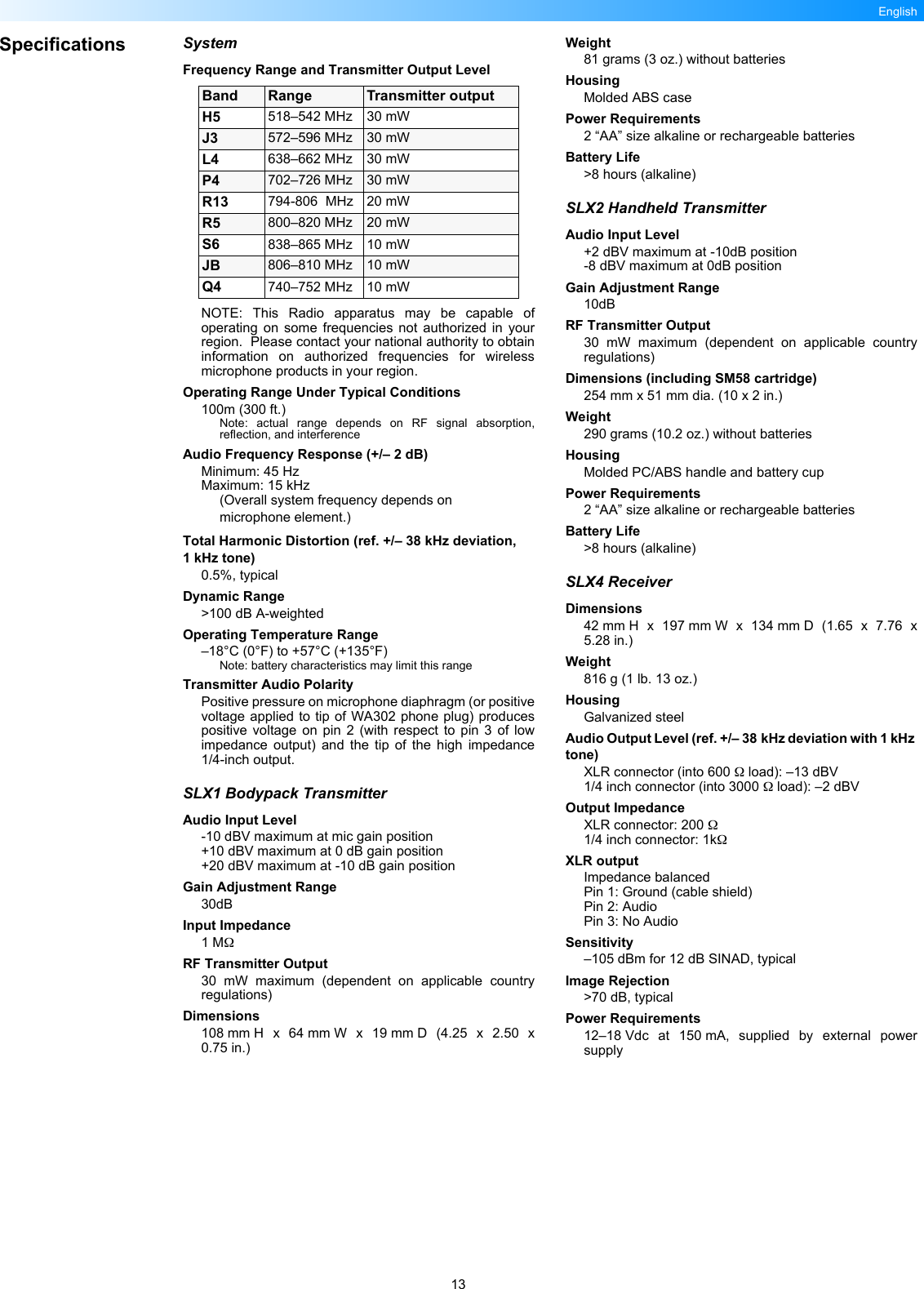 13EnglishSpecifications SystemFrequency Range and Transmitter Output LevelNOTE: This Radio apparatus may be capable ofoperating on some frequencies not authorized in yourregion.  Please contact your national authority to obtaininformation on authorized frequencies for wirelessmicrophone products in your region.Operating Range Under Typical Conditions100m (300 ft.)Note: actual range depends on RF signal absorption,reflection, and interferenceAudio Frequency Response (+/– 2 dB)Minimum: 45 HzMaximum: 15 kHz(Overall system frequency depends on microphone element.)Total Harmonic Distortion (ref. +/– 38 kHz deviation, 1kHz tone)0.5%, typicalDynamic Range&gt;100 dB A-weightedOperating Temperature Range–18°C (0°F) to +57°C (+135°F) Note: battery characteristics may limit this rangeTransmitter Audio PolarityPositive pressure on microphone diaphragm (or positivevoltage applied to tip of WA302 phone plug) producespositive voltage on pin 2 (with respect to pin 3 of lowimpedance output) and the tip of the high impedance1/4-inch output.SLX1 Bodypack TransmitterAudio Input Level-10 dBV maximum at mic gain position+10 dBV maximum at 0 dB gain position+20 dBV maximum at -10 dB gain positionGain Adjustment Range30dBInput Impedance1 MΩRF Transmitter Output30 mW maximum (dependent on applicable countryregulations)Dimensions108 mm H x 64 mm W x 19 mm D (4.25 x 2.50 x0.75 in.)Weight81 grams (3 oz.) without batteriesHousingMolded ABS casePower Requirements2 “AA” size alkaline or rechargeable batteriesBattery Life&gt;8 hours (alkaline)SLX2 Handheld TransmitterAudio Input Level+2 dBV maximum at -10dB position-8 dBV maximum at 0dB positionGain Adjustment Range10dBRF Transmitter Output30 mW maximum (dependent on applicable countryregulations)Dimensions (including SM58 cartridge)254 mm x 51 mm dia. (10 x 2 in.)Weight290 grams (10.2 oz.) without batteriesHousingMolded PC/ABS handle and battery cupPower Requirements2 “AA” size alkaline or rechargeable batteriesBattery Life&gt;8 hours (alkaline)SLX4 ReceiverDimensions42 mm H x 197 mm W x 134 mm D (1.65 x 7.76 x5.28 in.)Weight816 g (1 lb. 13 oz.)HousingGalvanized steelAudio Output Level (ref. +/– 38 kHz deviation with 1 kHz tone)XLR connector (into 600 Ω load): –13 dBV1/4 inch connector (into 3000 Ω load): –2 dBVOutput ImpedanceXLR connector: 200 Ω1/4 inch connector: 1kΩXLR outputImpedance balancedPin 1: Ground (cable shield)Pin 2: AudioPin 3: No AudioSensitivity–105 dBm for 12 dB SINAD, typicalImage Rejection&gt;70 dB, typicalPower Requirements12–18 Vdc at 150 mA, supplied by external powersupplyBand Range Transmitter outputH5 518–542 MHz 30 mWJ3 572–596 MHz 30 mWL4 638–662 MHz 30 mWP4 702–726 MHz 30 mWR13 794-806  MHz 20 mWR5 800–820 MHz 20 mWS6 838–865 MHz 10 mWJB 806–810 MHz 10 mWQ4 740–752 MHz 10 mW