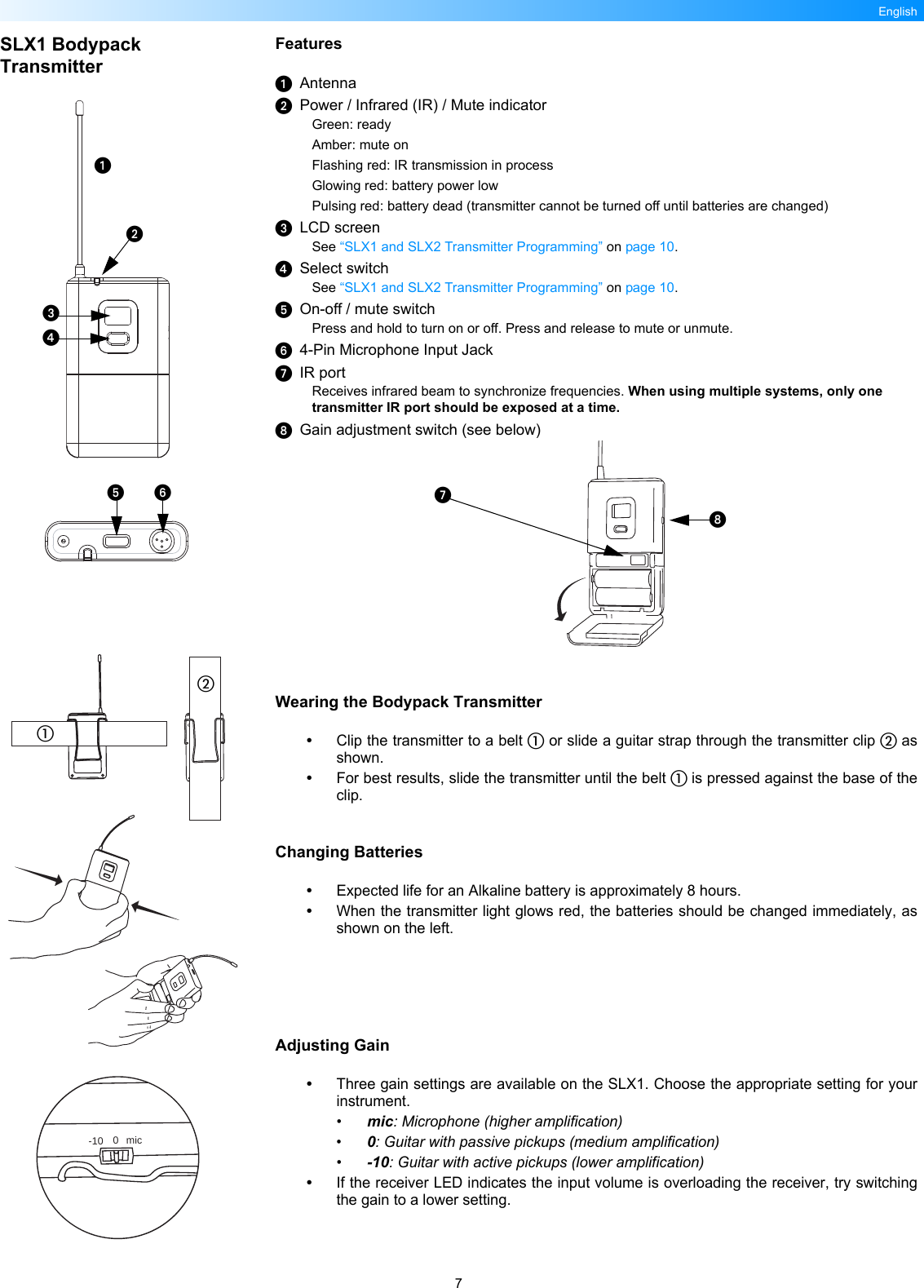 7EnglishSLX1 Bodypack TransmitterFeaturesAntennaPower / Infrared (IR) / Mute indicatorGreen: readyAmber: mute onFlashing red: IR transmission in processGlowing red: battery power lowPulsing red: battery dead (transmitter cannot be turned off until batteries are changed)LCD screenSee “SLX1 and SLX2 Transmitter Programming” on page 10.Select switchSee “SLX1 and SLX2 Transmitter Programming” on page 10.On-off / mute switchPress and hold to turn on or off. Press and release to mute or unmute.4-Pin Microphone Input JackIR portReceives infrared beam to synchronize frequencies. When using multiple systems, only one transmitter IR port should be exposed at a time.Gain adjustment switch (see below)Wearing the Bodypack Transmitter•Clip the transmitter to a belt  or slide a guitar strap through the transmitter clip  asshown.•For best results, slide the transmitter until the belt  is pressed against the base of theclip.Changing Batteries•Expected life for an Alkaline battery is approximately 8 hours.•When the transmitter light glows red, the batteries should be changed immediately, asshown on the left.Adjusting Gain•Three gain settings are available on the SLX1. Choose the appropriate setting for yourinstrument.•mic: Microphone (higher amplification)•0: Guitar with passive pickups (medium amplification)•-10: Guitar with active pickups (lower amplification)•If the receiver LED indicates the input volume is overloading the receiver, try switchingthe gain to a lower setting.-10 0 mic