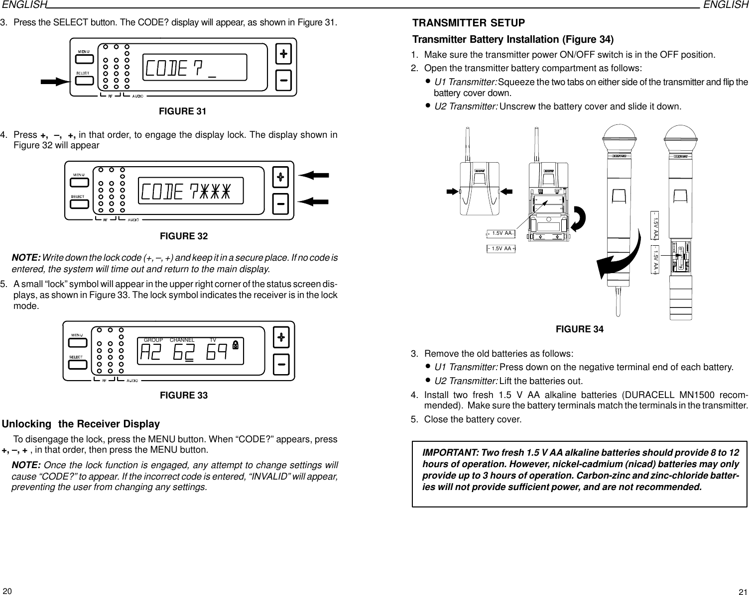 ENGLISH ENGLISH3. Press the SELECT button. The CODE? display will appear, as shown in Figure 31.FIGURE 314. Press +,  –,  +, in that order, to engage the display lock. The display shown inFigure 32 will appearFIGURE 32NOTE: Write down the lock code (+, –, +) and keep it in a secure place. If no code isentered, the system will time out and return to the main display.5. A small “lock” symbol will appear in the upper right corner of the status screen dis-plays, as shown in Figure 33. The lock symbol indicates the receiver is in the lockmode.GROUP CHANNEL TVFIGURE 33Unlocking  the Receiver Display To disengage the lock, press the MENU button. When “CODE?” appears, press+, –, + , in that order, then press the MENU button.NOTE: Once the lock function is engaged, any attempt to change settings willcause “CODE?” to appear. If the incorrect code is entered, “INVALID” will appear,preventing the user from changing any settings.TRANSMITTER SETUPTransmitter Battery Installation (Figure 34)1. Make sure the transmitter power ON/OFF switch is in the OFF position.2. Open the transmitter battery compartment as follows:•U1 Transmitter: Squeeze the two tabs on either side of the transmitter and flip thebattery cover down.•U2 Transmitter: Unscrew the battery cover and slide it down.FIGURE 341.5V AA1.5V AA1.5V AA1.5V AA3. Remove the old batteries as follows:•U1 Transmitter: Press down on the negative terminal end of each battery.•U2 Transmitter: Lift the batteries out.4. Install two fresh 1.5 V AA alkaline batteries (DURACELL MN1500 recom-mended).  Make sure the battery terminals match the terminals in the transmitter.5. Close the battery cover.IMPORTANT: Two fresh 1.5 V AA alkaline batteries should provide 8 to 12hours of operation. However, nickel-cadmium (nicad) batteries may onlyprovide up to 3 hours of operation. Carbon-zinc and zinc-chloride batter-ies will not provide sufficient power, and are not recommended.20 21