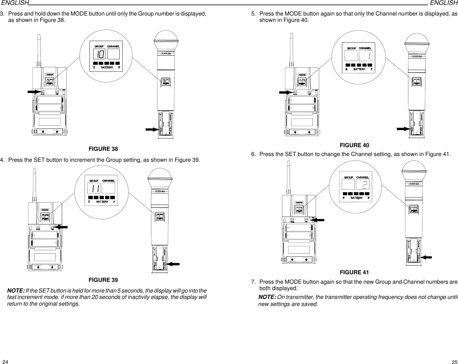 ENGLISH ENGLISH3. Press and hold down the MODE button until only the Group number is displayed,as shown in Figure 38.FIGURE 384. Press the SET button to increment the Group setting, as shown in Figure 39.FIGURE 39NOTE: If the SET button is held for more than 5 seconds, the display will go into thefast increment mode. if more than 20 seconds of inactivity elapse, the display willreturn to the original settings.5. Press the MODE button again so that only the Channel number is displayed, asshown in Figure 40.FIGURE 406. Press the SET button to change the Channel setting, as shown in Figure 41.FIGURE 417. Press the MODE button again so that the new Group and Channel numbers areboth displayed.NOTE: On transmitter, the transmitter operating frequency does not change untilnew settings are saved.24 25