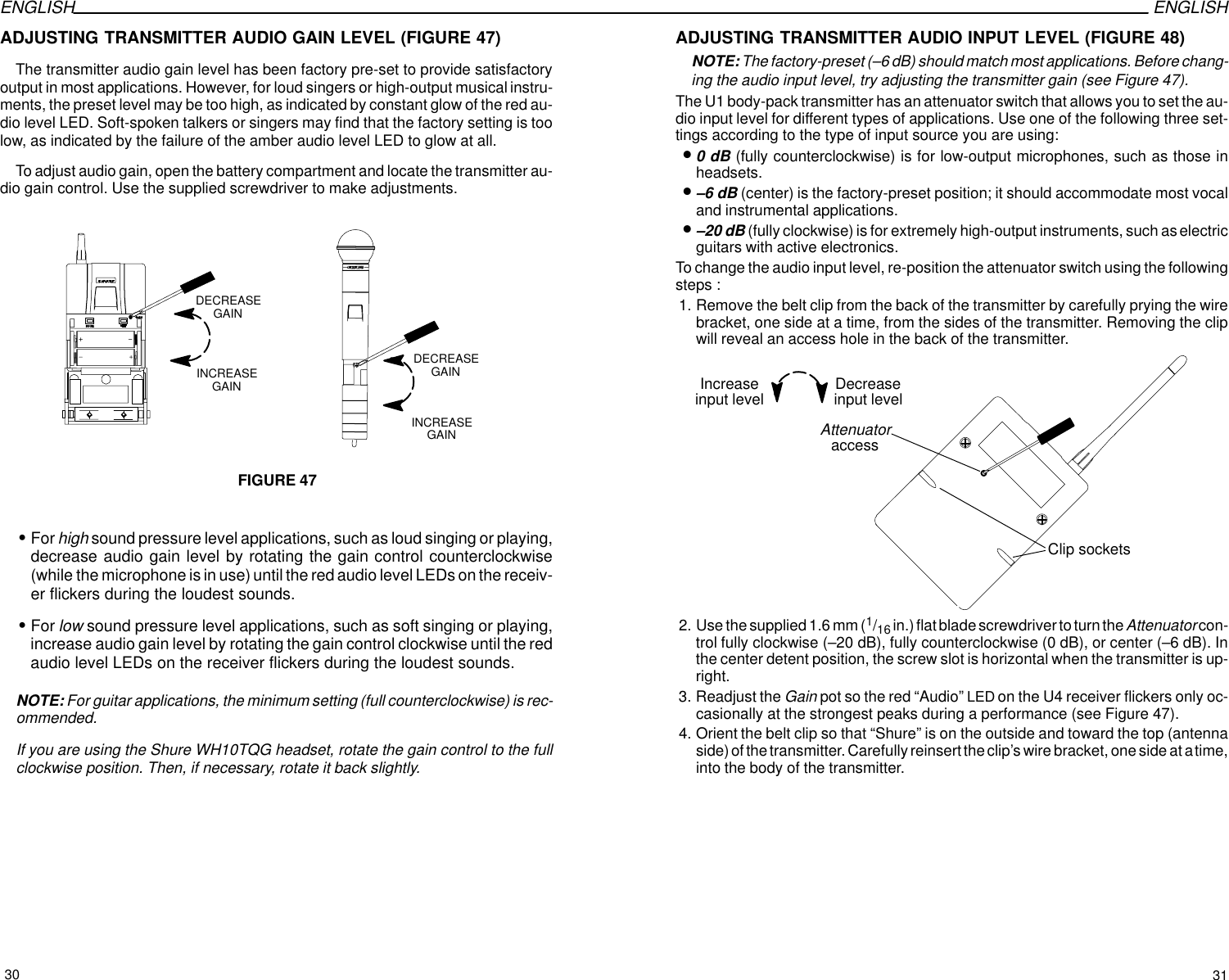 ENGLISH ENGLISHADJUSTING TRANSMITTER AUDIO GAIN LEVEL (FIGURE 47)The transmitter audio gain level has been factory pre-set to provide satisfactoryoutput in most applications. However, for loud singers or high-output musical instru-ments, the preset level may be too high, as indicated by constant glow of the red au-dio level LED. Soft-spoken talkers or singers may find that the factory setting is toolow, as indicated by the failure of the amber audio level LED to glow at all. To adjust audio gain, open the battery compartment and locate the transmitter au-dio gain control. Use the supplied screwdriver to make adjustments. FIGURE 47INCREASEGAINDECREASEGAININCREASEGAINDECREASEGAINSFor high sound pressure level applications, such as loud singing or playing,decrease audio gain level by rotating the gain control counterclockwise(while the microphone is in use) until the red audio level LEDs on the receiv-er flickers during the loudest sounds.SFor low sound pressure level applications, such as soft singing or playing,increase audio gain level by rotating the gain control clockwise until the redaudio level LEDs on the receiver flickers during the loudest sounds.NOTE: For guitar applications, the minimum setting (full counterclockwise) is rec-ommended.If you are using the Shure WH10TQG headset, rotate the gain control to the fullclockwise position. Then, if necessary, rotate it back slightly.ADJUSTING TRANSMITTER AUDIO INPUT LEVEL (FIGURE 48)NOTE: The factory-preset (–6 dB) should match most applications. Before chang-ing the audio input level, try adjusting the transmitter gain (see Figure 47).The U1 body-pack transmitter has an attenuator switch that allows you to set the au-dio input level for different types of applications. Use one of the following three set-tings according to the type of input source you are using:•0 dB (fully counterclockwise) is for low-output microphones, such as those inheadsets.•–6 dB (center) is the factory-preset position; it should accommodate most vocaland instrumental applications.•–20 dB (fully clockwise) is for extremely high-output instruments, such as electricguitars with active electronics.To change the audio input level, re-position the attenuator switch using the followingsteps :1. Remove the belt clip from the back of the transmitter by carefully prying the wirebracket, one side at a time, from the sides of the transmitter. Removing the clipwill reveal an access hole in the back of the transmitter.AttenuatoraccessClip socketsDecreaseinput levelIncreaseinput level2. Use the supplied 1.6 mm (1/16 in.) flat blade screwdriver to turn the Attenuator con-trol fully clockwise (–20 dB), fully counterclockwise (0 dB), or center (–6 dB). Inthe center detent position, the screw slot is horizontal when the transmitter is up-right.3. Readjust the Gain pot so the red “Audio” LED on the U4 receiver flickers only oc-casionally at the strongest peaks during a performance (see Figure 47).4. Orient the belt clip so that “Shure” is on the outside and toward the top (antennaside) of the transmitter. Carefully reinsert the clip’s wire bracket, one side at a time,into the body of the transmitter.30 31