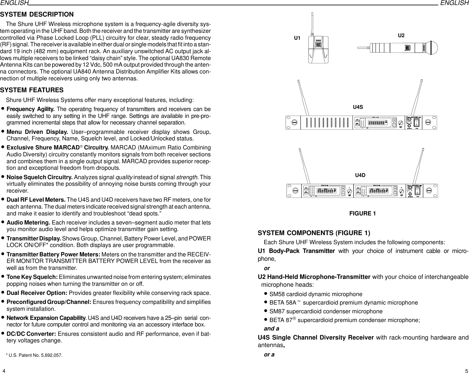 ENGLISH ENGLISHSYSTEM DESCRIPTIONThe Shure UHF Wireless microphone system is a frequency-agile diversity sys-tem operating in the UHF band. Both the receiver and the transmitter are synthesizercontrolled via Phase Locked Loop (PLL) circuitry for clear, steady radio frequency(RF) signal. The receiver is available in either dual or single models that fit into a stan-dard 19 inch (482 mm) equipment rack. An auxiliary unswitched AC output jack al-lows multiple receivers to be linked “daisy chain” style. The optional UA830 RemoteAntenna Kits can be powered by 12 Vdc, 500 mA output provided through the anten-na connectors. The optional UA840 Antenna Distribution Amplifier Kits allows con-nection of multiple receivers using only two antennas.SYSTEM FEATURESShure UHF Wireless Systems offer many exceptional features, including:•Frequency Agility. The operating frequency of transmitters and receivers can beeasily switched to any setting in the UHF range. Settings are available in pre-pro-grammed incremental steps that allow for necessary channel separation.•Menu Driven Display. User–programmable receiver display shows Group,Channel, Frequency, Name, Squelch level, and Locked/Unlocked status.•Exclusive Shure MARCADCircuitry. MARCAD (MAximum Ratio CombiningAudio Diversity) circuitry constantly monitors signals from both receiver sectionsand combines them in a single output signal. MARCAD provides superior recep-tion and exceptional freedom from dropouts.•Noise Squelch Circuitry. Analyzes signal quality instead of signal strength. Thisvirtually eliminates the possibility of annoying noise bursts coming through yourreceiver.•Dual RF Level Meters. The U4S and U4D receivers have two RF meters, one foreach antenna. The dual meters indicate received signal strength at each antenna,and make it easier to identify and troubleshoot “dead spots.”•Audio Metering. Each receiver includes a seven–segment audio meter that letsyou monitor audio level and helps optimize transmitter gain setting.•Transmitter Display. Shows Group, Channel, Battery Power Level, and POWERLOCK ON/OFF* condition. Both displays are user programmable.•Transmitter Battery Power Meters: Meters on the transmitter and the RECEIV-ER MONITOR TRANSMITTER BATTERY POWER LEVEL from the receiver aswell as from the transmitter.•Tone Key Squelch: Eliminates unwanted noise from entering system; eliminatespopping noises when turning the transmitter on or off.•Dual Receiver Option: Provides greater flexibility while conserving rack space.•Preconfigured Group/Channel: Ensures frequency compatibility and simplifiessystem installation.•Network Expansion Capability. U4S and U4D receivers have a 25–pin  serial  con-nector for future computer control and monitoring via an accessory interface box.•DC/DC Converter: Ensures consistent audio and RF performance, even if bat-tery voltages change.* U.S. Patent No. 5,692,057.FIGURE 1U1 U2U4SU4DSYSTEM COMPONENTS (FIGURE 1)Each Shure UHF Wireless System includes the following components:U1 Body-Pack Transmitter with your choice of instrument cable or micro-phone,orU2 Hand-Held Microphone-Transmitter with your choice of interchangeable  microphone heads:•SM58 cardioid dynamic microphone•BETA 58At supercardioid premium dynamic microphone•SM87 supercardioid condenser microphone•BETA 87 supercardioid premium condenser microphone;and aU4S Single Channel Diversity Receiver with rack-mounting hardware andantennas,or a45