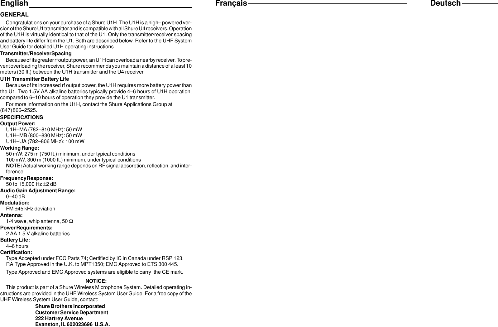 EnglishGENERALCongratulations on your purchase of a Shure U1H. The U1H is a high– powered ver-sion of the Shure U1 transmitter and is compatible with all Shure U4 receivers. Operationof the U1H is virtually identical to that of the U1. Only the transmitter/receiver spacingand battery life differ from the U1. Both are described below. Refer to the UHF SystemUser Guide for detailed U1H operating instructions.Transmitter/Receiver SpacingBecause of its greater rf output power, an U1H can overload a nearby receiver. To pre-vent overloading the receiver, Shure recommends you maintain a distance of a least 10meters (30 ft.) between the U1H transmitter and the U4 receiver.U1H Transmitter Battery LifeBecause of its increased rf output power, the U1H requires more battery power thanthe U1. Two 1.5V AA alkaline batteries typically provide 4–6 hours of U1H operation,compared to 6–10 hours of operation they provide the U1 transmitter.For more information on the U1H, contact the Shure Applications Group at(847) 866–2525.SPECIFICATIONSOutput Power:U1H–MA (782–810 MHz): 50 mWU1H–MB (800–830 MHz): 50 mWU1H–UA (782–806 MHz): 100 mWWorking Range:50 mW: 275 m (750 ft.) minimum, under typical conditions100 mW: 300 m (1000 ft.) minimum, under typical conditionsNOTE: Actual working range depends on RF signal absorption, reflection, and inter-ference.Frequency Response:50 to 15,000 Hz ±2 dBAudio Gain Adjustment Range:0–40 dBModulation:FM ±45 kHz deviationAntenna:1/4 wave, whip antenna, 50 WPower Requirements:2 AA 1.5 V alkaline batteriesBattery Life:4–6 hoursCertification:Type Accepted under FCC Parts 74; Certified by IC in Canada under RSP 123.RA Type Approved in the U.K. to MPT1350; EMC Approved to ETS 300 445.Type Approved and EMC Approved systems are eligible to carry  the CE mark.NOTICE:This product is part of a Shure Wireless Microphone System. Detailed operating in-structions are provided in the UHF Wireless System User Guide. For a free copy of theUHF Wireless System User Guide, contact:Shure Brothers IncorporatedCustomer Service Department222 Hartrey AvenueEvanston, IL 602023696  U.S.A.Français Deutsch