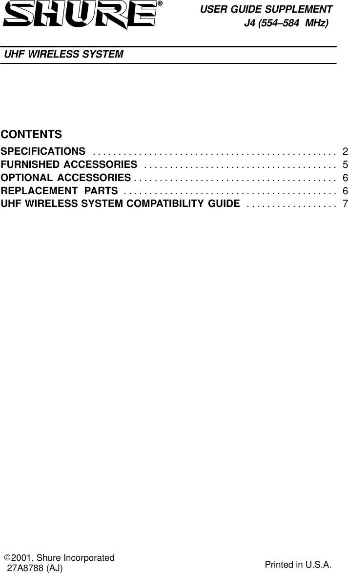 CONTENTSSPECIFICATIONS 2. . . . . . . . . . . . . . . . . . . . . . . . . . . . . . . . . . . . . . . . . . . . . . . . FURNISHED ACCESSORIES 5. . . . . . . . . . . . . . . . . . . . . . . . . . . . . . . . . . . . . . OPTIONAL ACCESSORIES 6. . . . . . . . . . . . . . . . . . . . . . . . . . . . . . . . . . . . . . . . REPLACEMENT  PARTS 6. . . . . . . . . . . . . . . . . . . . . . . . . . . . . . . . . . . . . . . . . . UHF WIRELESS SYSTEM COMPATIBILITY GUIDE 7. . . . . . . . . . . . . . . . . . USER GUIDE SUPPLEMENTJ4 (554–584  MHz)UHF WIRELESS SYSTEM27A8788 (AJ)E2001, Shure Incorporated Printed in U.S.A.