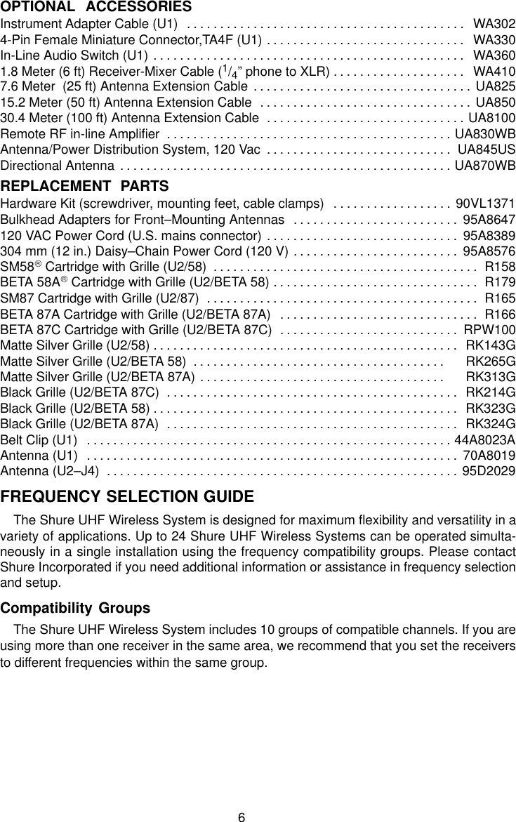 6OPTIONAL  ACCESSORIESInstrument Adapter Cable (U1) WA302. . . . . . . . . . . . . . . . . . . . . . . . . . . . . . . . . . . . . . . . . . 4-Pin Female Miniature Connector,TA4F (U1) WA330. . . . . . . . . . . . . . . . . . . . . . . . . . . . . . In-Line Audio Switch (U1) WA360. . . . . . . . . . . . . . . . . . . . . . . . . . . . . . . . . . . . . . . . . . . . . . . 1.8 Meter (6 ft) Receiver-Mixer Cable (1/4” phone to XLR) WA410. . . . . . . . . . . . . . . . . . . . 7.6 Meter  (25 ft) Antenna Extension Cable UA825. . . . . . . . . . . . . . . . . . . . . . . . . . . . . . . . . 15.2 Meter (50 ft) Antenna Extension Cable UA850. . . . . . . . . . . . . . . . . . . . . . . . . . . . . . . . 30.4 Meter (100 ft) Antenna Extension Cable UA8100. . . . . . . . . . . . . . . . . . . . . . . . . . . . . . Remote RF in-line Amplifier UA830WB. . . . . . . . . . . . . . . . . . . . . . . . . . . . . . . . . . . . . . . . . . . Antenna/Power Distribution System, 120 Vac UA845US. . . . . . . . . . . . . . . . . . . . . . . . . . . . Directional Antenna UA870WB. . . . . . . . . . . . . . . . . . . . . . . . . . . . . . . . . . . . . . . . . . . . . . . . . . REPLACEMENT  PARTSHardware Kit (screwdriver, mounting feet, cable clamps) 90VL1371. . . . . . . . . . . . . . . . . . Bulkhead Adapters for Front–Mounting Antennas 95A8647. . . . . . . . . . . . . . . . . . . . . . . . . 120 VAC Power Cord (U.S. mains connector) 95A8389. . . . . . . . . . . . . . . . . . . . . . . . . . . . . 304 mm (12 in.) Daisy–Chain Power Cord (120 V) 95A8576. . . . . . . . . . . . . . . . . . . . . . . . . SM58 Cartridge with Grille (U2/58) R158. . . . . . . . . . . . . . . . . . . . . . . . . . . . . . . . . . . . . . . . BETA 58A Cartridge with Grille (U2/BETA 58) R179. . . . . . . . . . . . . . . . . . . . . . . . . . . . . . . SM87 Cartridge with Grille (U2/87) R165. . . . . . . . . . . . . . . . . . . . . . . . . . . . . . . . . . . . . . . . . BETA 87A Cartridge with Grille (U2/BETA 87A) R166. . . . . . . . . . . . . . . . . . . . . . . . . . . . . . BETA 87C Cartridge with Grille (U2/BETA 87C) RPW100. . . . . . . . . . . . . . . . . . . . . . . . . . . Matte Silver Grille (U2/58) RK143G. . . . . . . . . . . . . . . . . . . . . . . . . . . . . . . . . . . . . . . . . . . . . . Matte Silver Grille (U2/BETA 58)      RK265G. . . . . . . . . . . . . . . . . . . . . . . . . . . . . . . . . . . . . . Matte Silver Grille (U2/BETA 87A)      RK313G. . . . . . . . . . . . . . . . . . . . . . . . . . . . . . . . . . . . . Black Grille (U2/BETA 87C)  RK214G. . . . . . . . . . . . . . . . . . . . . . . . . . . . . . . . . . . . . . . . . . . . Black Grille (U2/BETA 58) RK323G. . . . . . . . . . . . . . . . . . . . . . . . . . . . . . . . . . . . . . . . . . . . . . Black Grille (U2/BETA 87A) RK324G. . . . . . . . . . . . . . . . . . . . . . . . . . . . . . . . . . . . . . . . . . . . Belt Clip (U1) 44A8023A. . . . . . . . . . . . . . . . . . . . . . . . . . . . . . . . . . . . . . . . . . . . . . . . . . . . . . . Antenna (U1) 70A8019. . . . . . . . . . . . . . . . . . . . . . . . . . . . . . . . . . . . . . . . . . . . . . . . . . . . . . . . Antenna (U2–J4) 95D2029. . . . . . . . . . . . . . . . . . . . . . . . . . . . . . . . . . . . . . . . . . . . . . . . . . . . . FREQUENCY SELECTION GUIDEThe Shure UHF Wireless System is designed for maximum flexibility and versatility in avariety of applications. Up to 24 Shure UHF Wireless Systems can be operated simulta-neously in a single installation using the frequency compatibility groups. Please contactShure Incorporated if you need additional information or assistance in frequency selectionand setup.Compatibility GroupsThe Shure UHF Wireless System includes 10 groups of compatible channels. If you areusing more than one receiver in the same area, we recommend that you set the receiversto different frequencies within the same group.