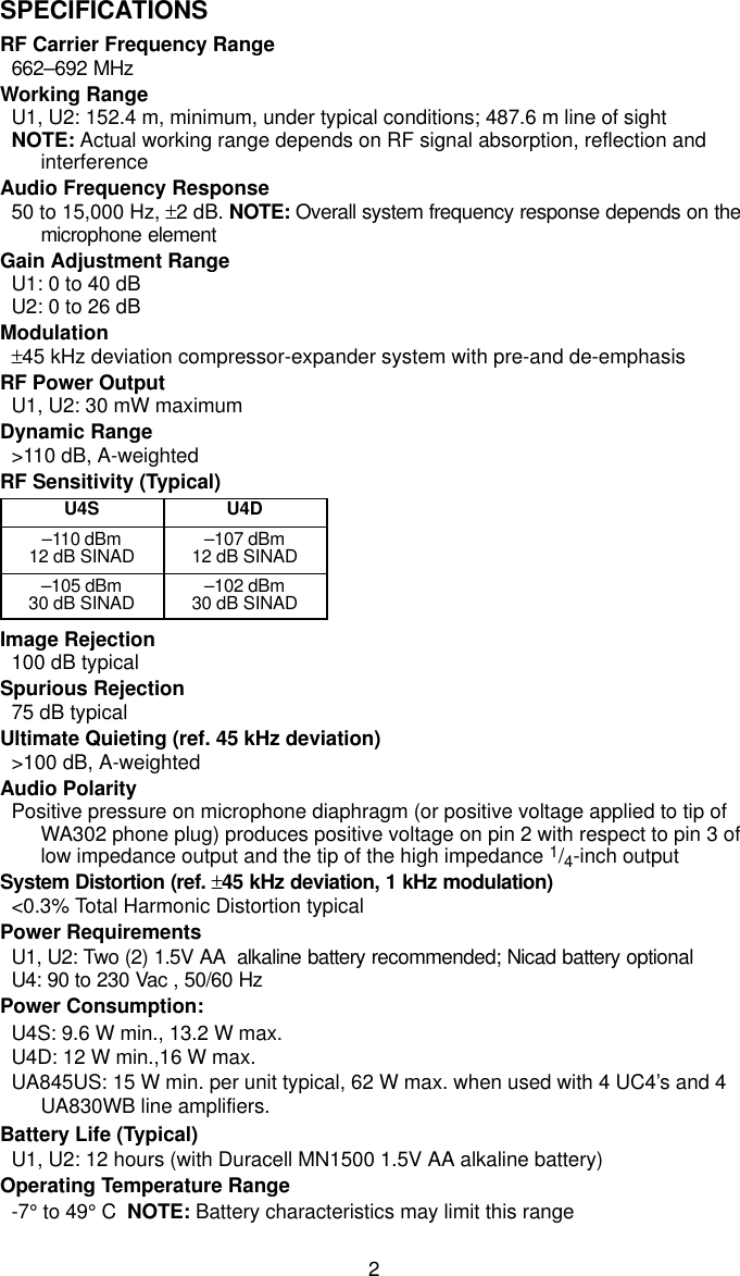 2SPECIFICATIONSRF Carrier Frequency Range662–692 MHzWorking RangeU1, U2: 152.4 m, minimum, under typical conditions; 487.6 m line of sightNOTE: Actual working range depends on RF signal absorption, reflection andinterferenceAudio Frequency Response50 to 15,000 Hz, ±2 dB. NOTE: Overall system frequency response depends on themicrophone elementGain Adjustment RangeU1: 0 to 40 dBU2: 0 to 26 dBModulation±45 kHz deviation compressor-expander system with pre-and de-emphasisRF Power OutputU1, U2: 30 mW maximumDynamic Range&gt;110 dB, A-weightedRF Sensitivity (Typical)U4S U4D–110 dBm12 dB SINAD –107 dBm12 dB SINAD–105 dBm30 dB SINAD –102 dBm30 dB SINADImage Rejection100 dB typicalSpurious Rejection75 dB typicalUltimate Quieting (ref. 45 kHz deviation)&gt;100 dB, A-weightedAudio PolarityPositive pressure on microphone diaphragm (or positive voltage applied to tip ofWA302 phone plug) produces positive voltage on pin 2 with respect to pin 3 oflow impedance output and the tip of the high impedance 1/4-inch outputSystem Distortion (ref. ±45 kHz deviation, 1 kHz modulation)&lt;0.3% Total Harmonic Distortion typicalPower RequirementsU1, U2: Two (2) 1.5V AA  alkaline battery recommended; Nicad battery optionalU4: 90 to 230 Vac , 50/60 HzPower Consumption:U4S: 9.6 W min., 13.2 W max.U4D: 12 W min.,16 W max.UA845US: 15 W min. per unit typical, 62 W max. when used with 4 UC4’s and 4UA830WB line amplifiers.Battery Life (Typical)U1, U2: 12 hours (with Duracell MN1500 1.5V AA alkaline battery)Operating Temperature Range-7° to 49° C  NOTE: Battery characteristics may limit this range