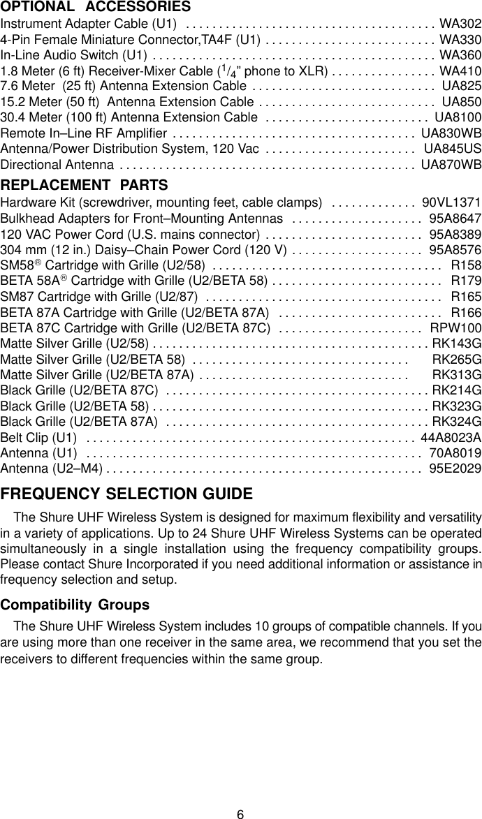 6OPTIONAL  ACCESSORIESInstrument Adapter Cable (U1) WA302. . . . . . . . . . . . . . . . . . . . . . . . . . . . . . . . . . . . . . 4-Pin Female Miniature Connector,TA4F (U1) WA330. . . . . . . . . . . . . . . . . . . . . . . . . . In-Line Audio Switch (U1) WA360. . . . . . . . . . . . . . . . . . . . . . . . . . . . . . . . . . . . . . . . . . . 1.8 Meter (6 ft) Receiver-Mixer Cable (1/4” phone to XLR) WA410. . . . . . . . . . . . . . . . 7.6 Meter  (25 ft) Antenna Extension Cable UA825. . . . . . . . . . . . . . . . . . . . . . . . . . . . 15.2 Meter (50 ft)  Antenna Extension Cable UA850. . . . . . . . . . . . . . . . . . . . . . . . . . . 30.4 Meter (100 ft) Antenna Extension Cable UA8100. . . . . . . . . . . . . . . . . . . . . . . . . Remote In–Line RF Amplifier UA830WB. . . . . . . . . . . . . . . . . . . . . . . . . . . . . . . . . . . . . Antenna/Power Distribution System, 120 Vac UA845US. . . . . . . . . . . . . . . . . . . . . . . Directional Antenna UA870WB. . . . . . . . . . . . . . . . . . . . . . . . . . . . . . . . . . . . . . . . . . . . . REPLACEMENT  PARTSHardware Kit (screwdriver, mounting feet, cable clamps) 90VL1371. . . . . . . . . . . . . Bulkhead Adapters for Front–Mounting Antennas 95A8647. . . . . . . . . . . . . . . . . . . . 120 VAC Power Cord (U.S. mains connector) 95A8389. . . . . . . . . . . . . . . . . . . . . . . . 304 mm (12 in.) Daisy–Chain Power Cord (120 V) 95A8576. . . . . . . . . . . . . . . . . . . . SM58 Cartridge with Grille (U2/58) R158. . . . . . . . . . . . . . . . . . . . . . . . . . . . . . . . . . . BETA 58A Cartridge with Grille (U2/BETA 58) R179. . . . . . . . . . . . . . . . . . . . . . . . . . SM87 Cartridge with Grille (U2/87) R165. . . . . . . . . . . . . . . . . . . . . . . . . . . . . . . . . . . . BETA 87A Cartridge with Grille (U2/BETA 87A) R166. . . . . . . . . . . . . . . . . . . . . . . . . BETA 87C Cartridge with Grille (U2/BETA 87C) RPW100. . . . . . . . . . . . . . . . . . . . . . Matte Silver Grille (U2/58) RK143G. . . . . . . . . . . . . . . . . . . . . . . . . . . . . . . . . . . . . . . . . . Matte Silver Grille (U2/BETA 58)      RK265G. . . . . . . . . . . . . . . . . . . . . . . . . . . . . . . . . Matte Silver Grille (U2/BETA 87A)      RK313G. . . . . . . . . . . . . . . . . . . . . . . . . . . . . . . . Black Grille (U2/BETA 87C)  RK214G. . . . . . . . . . . . . . . . . . . . . . . . . . . . . . . . . . . . . . . . Black Grille (U2/BETA 58) RK323G. . . . . . . . . . . . . . . . . . . . . . . . . . . . . . . . . . . . . . . . . . Black Grille (U2/BETA 87A) RK324G. . . . . . . . . . . . . . . . . . . . . . . . . . . . . . . . . . . . . . . . Belt Clip (U1) 44A8023A. . . . . . . . . . . . . . . . . . . . . . . . . . . . . . . . . . . . . . . . . . . . . . . . . . Antenna (U1) 70A8019. . . . . . . . . . . . . . . . . . . . . . . . . . . . . . . . . . . . . . . . . . . . . . . . . . . Antenna (U2–M4) 95E2029. . . . . . . . . . . . . . . . . . . . . . . . . . . . . . . . . . . . . . . . . . . . . . . . FREQUENCY SELECTION GUIDEThe Shure UHF Wireless System is designed for maximum flexibility and versatilityin a variety of applications. Up to 24 Shure UHF Wireless Systems can be operatedsimultaneously in a single installation using the frequency compatibility groups.Please contact Shure Incorporated if you need additional information or assistance infrequency selection and setup.Compatibility GroupsThe Shure UHF Wireless System includes 10 groups of compatible channels. If youare using more than one receiver in the same area, we recommend that you set thereceivers to different frequencies within the same group.