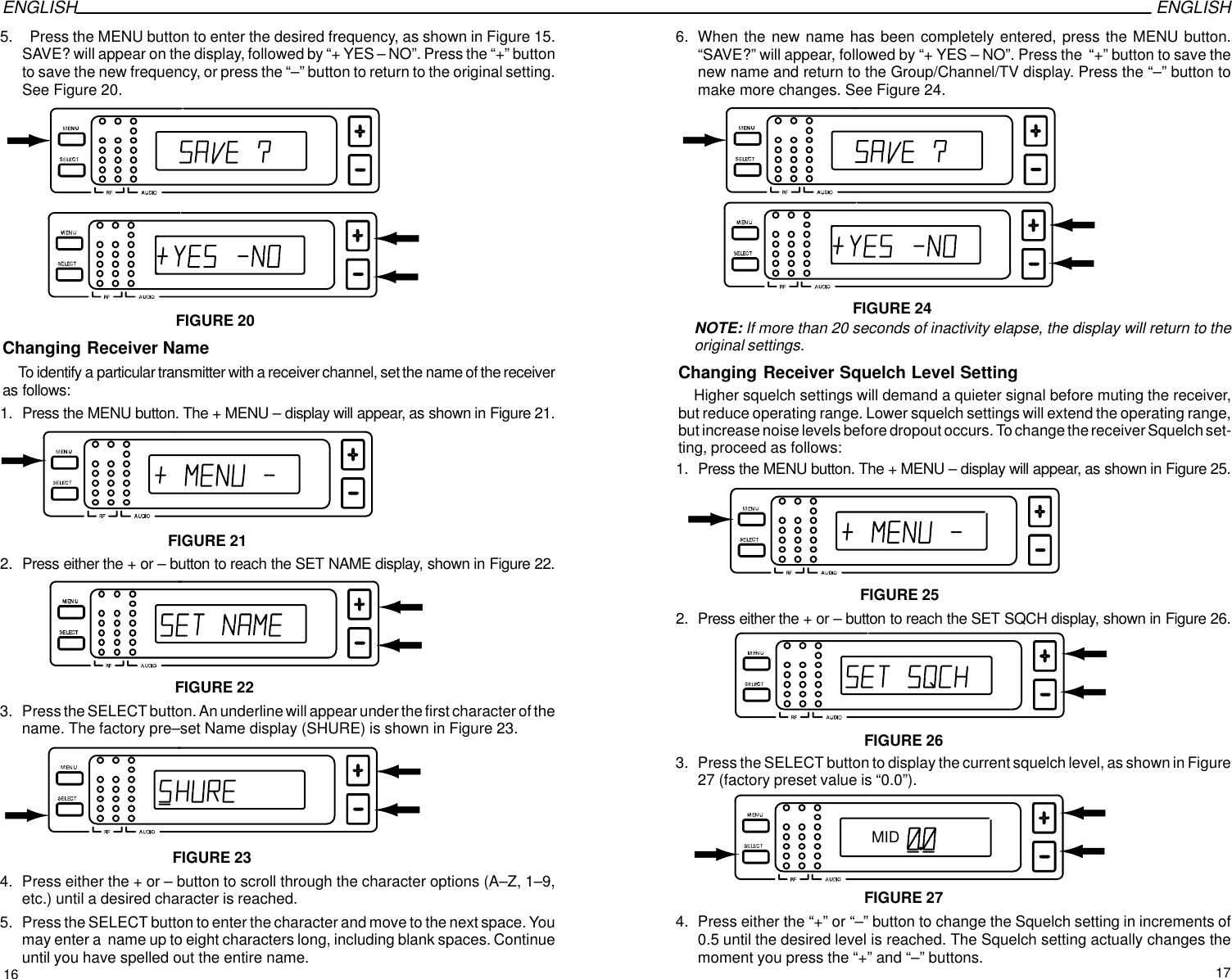 ENGLISH ENGLISH5.   Press the MENU button to enter the desired frequency, as shown in Figure 15.SAVE? will appear on the display, followed by “+ YES – NO”. Press the “+” buttonto save the new frequency, or press the “–” button to return to the original setting.See Figure 20.FIGURE 20Changing Receiver NameTo identify a particular transmitter with a receiver channel, set the name of the receiveras follows: 1. Press the MENU button. The + MENU – display will appear, as shown in Figure 21.FIGURE 212. Press either the + or – button to reach the SET NAME display, shown in Figure 22.FIGURE 223. Press the SELECT button. An underline will appear under the first character of thename. The factory pre–set Name display (SHURE) is shown in Figure 23. FIGURE 234. Press either the + or – button to scroll through the character options (A–Z, 1–9,etc.) until a desired character is reached.5. Press the SELECT button to enter the character and move to the next space. Youmay enter a  name up to eight characters long, including blank spaces. Continueuntil you have spelled out the entire name.6. When the new name has been completely entered, press the MENU button.“SAVE?” will appear, followed by “+ YES – NO”. Press the  “+” button to save thenew name and return to the Group/Channel/TV display. Press the “–” button tomake more changes. See Figure 24.FIGURE 24NOTE: If more than 20 seconds of inactivity elapse, the display will return to theoriginal settings.Changing Receiver Squelch Level SettingHigher squelch settings will demand a quieter signal before muting the receiver,but reduce operating range. Lower squelch settings will extend the operating range,but increase noise levels before dropout occurs. To change the receiver Squelch set-ting, proceed as follows:1. Press the MENU button. The + MENU – display will appear, as shown in Figure 25.FIGURE 252. Press either the + or – button to reach the SET SQCH display, shown in Figure 26.FIGURE 263. Press the SELECT button to display the current squelch level, as shown in Figure27 (factory preset value is “0.0”).FIGURE 27MID4. Press either the “+” or “–” button to change the Squelch setting in increments of0.5 until the desired level is reached. The Squelch setting actually changes themoment you press the “+” and “–” buttons.16 17