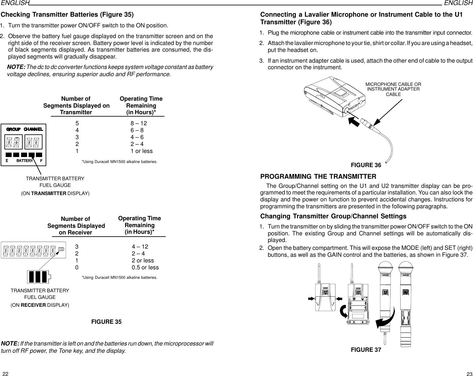 ENGLISH ENGLISHChecking Transmitter Batteries (Figure 35)1. Turn the transmitter power ON/OFF switch to the ON position.2. Observe the battery fuel gauge displayed on the transmitter screen and on theright side of the receiver screen. Battery power level is indicated by the numberof black segments displayed. As transmitter batteries are consumed, the dis-played segments will gradually disappear.NOTE: The dc to dc converter functions keeps system voltage constant as batteryvoltage declines, ensuring superior audio and RF performance.FIGURE 35Number of Segments Displayed onTransmitter5      8 – 124      6 – 83      4 – 62      2 – 41      1 or lessNumber of Segments Displayedon ReceiverOperating TimeRemaining(in Hours)*3       4 – 122       2 – 41       2 or less0       0.5 or lessTRANSMITTER BATTERYFUEL GAUGE(ON TRANSMITTER DISPLAY)TRANSMITTER BATTERYFUEL GAUGE(ON RECEIVER DISPLAY)Operating TimeRemaining(in Hours)**Using Duracell MN1500 alkaline batteries.*Using Duracell MN1500 alkaline batteries.NOTE: If the transmitter is left on and the batteries run down, the microprocessor willturn off RF power, the Tone key, and the display.Connecting a Lavalier Microphone or Instrument Cable to the U1Transmitter (Figure 36)1. Plug the microphone cable or instrument cable into the transmitter input connector.2. Attach the lavalier microphone to your tie, shirt or collar. If you are using a headset,put the headset on.3. If an instrument adapter cable is used, attach the other end of cable to the outputconnector on the instrument.MICROPHONE CABLE ORINSTRUMENT ADAPTERCABLEFIGURE 36PROGRAMMING THE TRANSMITTERThe Group/Channel setting on the U1 and U2 transmitter display can be pro-grammed to meet the requirements of a particular installation. You can also lock thedisplay and the power on function to prevent accidental changes. Instructions forprogramming the transmitters are presented in the following paragraphs.Changing Transmitter Group/Channel Settings1. Turn the transmitter on by sliding the transmitter power ON/OFF switch to the ONposition. The existing Group and Channel settings will be automatically dis-played.2. Open the battery compartment. This will expose the MODE (left) and SET (right)buttons, as well as the GAIN control and the batteries, as shown in Figure 37.FIGURE 3722 23