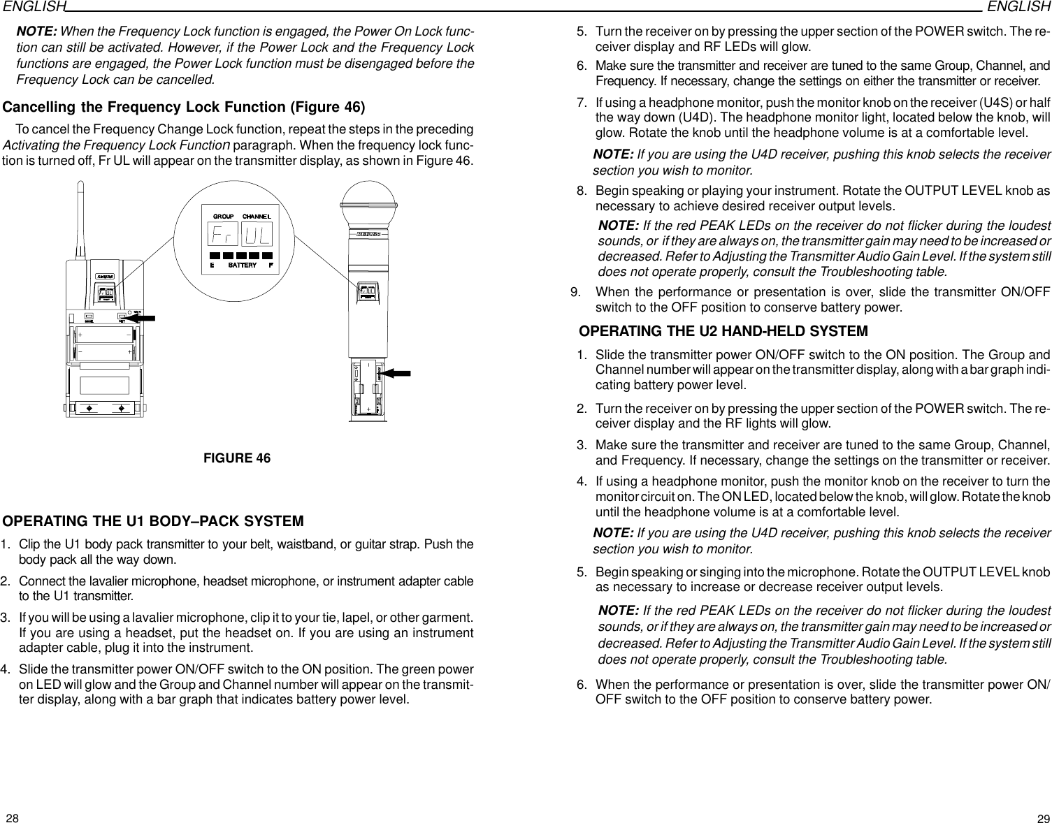 ENGLISH ENGLISHNOTE: When the Frequency Lock function is engaged, the Power On Lock func-tion can still be activated. However, if the Power Lock and the Frequency Lockfunctions are engaged, the Power Lock function must be disengaged before theFrequency Lock can be cancelled.Cancelling the Frequency Lock Function (Figure 46)To cancel the Frequency Change Lock function, repeat the steps in the precedingActivating the Frequency Lock Function paragraph. When the frequency lock func-tion is turned off, Fr UL will appear on the transmitter display, as shown in Figure 46.FIGURE 46 OPERATING THE U1 BODY–PACK SYSTEM1. Clip the U1 body pack transmitter to your belt, waistband, or guitar strap. Push thebody pack all the way down.2. Connect the lavalier microphone, headset microphone, or instrument adapter cableto the U1 transmitter.3. If you will be using a lavalier microphone, clip it to your tie, lapel, or other garment.If you are using a headset, put the headset on. If you are using an instrumentadapter cable, plug it into the instrument.4. Slide the transmitter power ON/OFF switch to the ON position. The green poweron LED will glow and the Group and Channel number will appear on the transmit-ter display, along with a bar graph that indicates battery power level.5. Turn the receiver on by pressing the upper section of the POWER switch. The re-ceiver display and RF LEDs will glow.6. Make sure the transmitter and receiver are tuned to the same Group, Channel, andFrequency. If necessary, change the settings on either the transmitter or receiver.7. If using a headphone monitor, push the monitor knob on the receiver (U4S) or halfthe way down (U4D). The headphone monitor light, located below the knob, willglow. Rotate the knob until the headphone volume is at a comfortable level.NOTE: If you are using the U4D receiver, pushing this knob selects the receiversection you wish to monitor.8. Begin speaking or playing your instrument. Rotate the OUTPUT LEVEL knob asnecessary to achieve desired receiver output levels.NOTE: If the red PEAK LEDs on the receiver do not flicker during the loudestsounds, or  if they are always on, the transmitter gain may need to be increased ordecreased. Refer to Adjusting the Transmitter Audio Gain Level. If the system stilldoes not operate properly, consult the Troubleshooting table.9. When the performance or presentation is over, slide the transmitter ON/OFFswitch to the OFF position to conserve battery power.OPERATING THE U2 HAND-HELD SYSTEM1. Slide the transmitter power ON/OFF switch to the ON position. The Group andChannel number will appear on the transmitter display, along with a bar graph indi-cating battery power level.2. Turn the receiver on by pressing the upper section of the POWER switch. The re-ceiver display and the RF lights will glow.3. Make sure the transmitter and receiver are tuned to the same Group, Channel,and Frequency. If necessary, change the settings on the transmitter or receiver.4. If using a headphone monitor, push the monitor knob on the receiver to turn themonitor circuit on. The ON LED, located below the knob, will glow. Rotate the knobuntil the headphone volume is at a comfortable level.NOTE: If you are using the U4D receiver, pushing this knob selects the receiversection you wish to monitor.5. Begin speaking or singing into the microphone. Rotate the OUTPUT LEVEL knobas necessary to increase or decrease receiver output levels.NOTE: If the red PEAK LEDs on the receiver do not flicker during the loudestsounds, or if they are always on, the transmitter gain may need to be increased ordecreased. Refer to Adjusting the Transmitter Audio Gain Level. If the system stilldoes not operate properly, consult the Troubleshooting table.6. When the performance or presentation is over, slide the transmitter power ON/OFF switch to the OFF position to conserve battery power.28 29