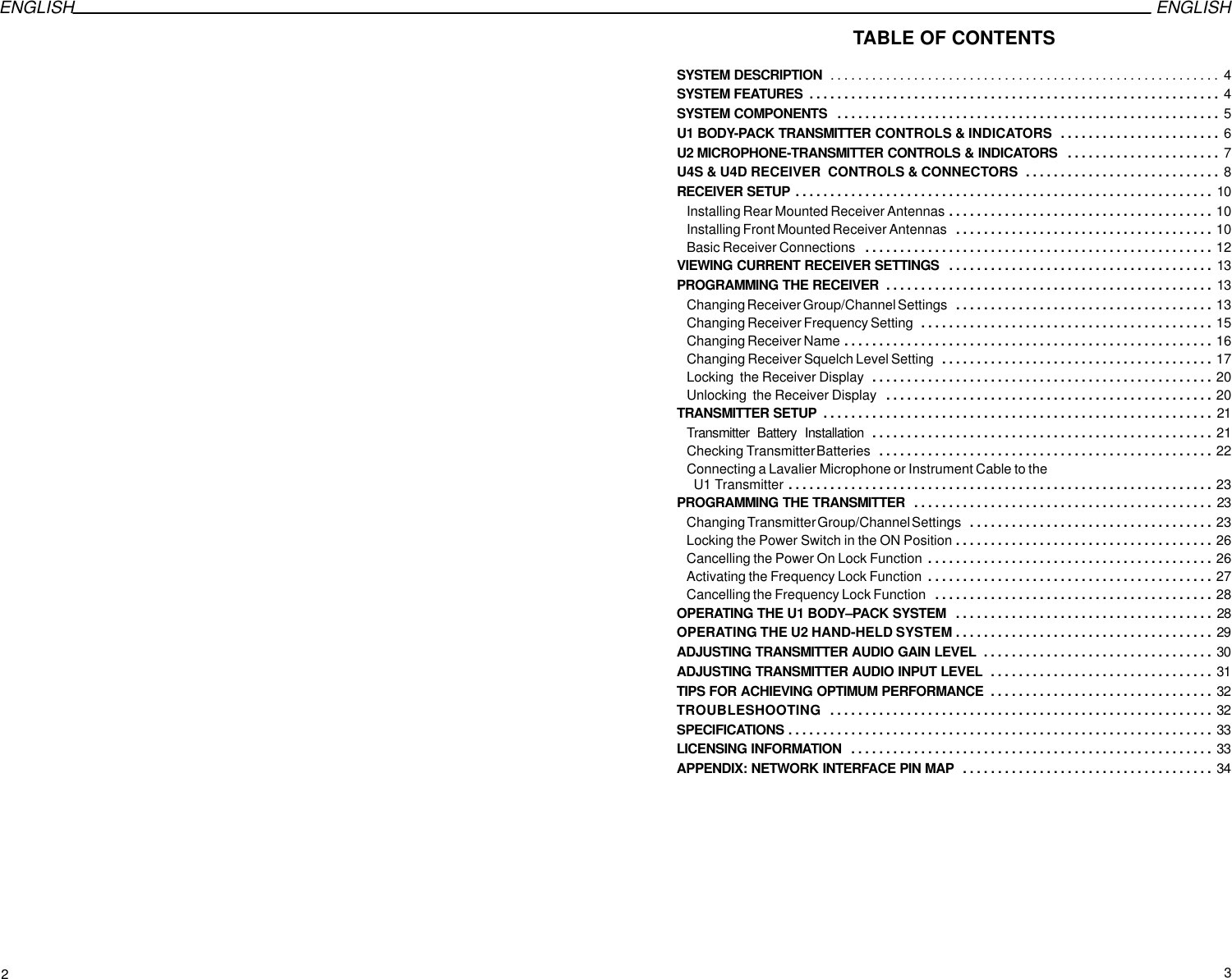 ENGLISH ENGLISH   TABLE OF CONTENTSSYSTEM DESCRIPTION 4. . . . . . . . . . . . . . . . . . . . . . . . . . . . . . . . . . . . . . . . . . . . . . . . . . . . . . . . SYSTEM FEATURES 4. . . . . . . . . . . . . . . . . . . . . . . . . . . . . . . . . . . . . . . . . . . . . . . . . . . . . . . . . . . SYSTEM COMPONENTS 5. . . . . . . . . . . . . . . . . . . . . . . . . . . . . . . . . . . . . . . . . . . . . . . . . . . . . . . U1 BODY-PACK TRANSMITTER CONTROLS &amp; INDICATORS 6. . . . . . . . . . . . . . . . . . . . . . . U2 MICROPHONE-TRANSMITTER CONTROLS &amp; INDICATORS 7. . . . . . . . . . . . . . . . . . . . . . U4S &amp; U4D RECEIVER  CONTROLS &amp; CONNECTORS 8. . . . . . . . . . . . . . . . . . . . . . . . . . . . RECEIVER SETUP 10. . . . . . . . . . . . . . . . . . . . . . . . . . . . . . . . . . . . . . . . . . . . . . . . . . . . . . . . . . . . Installing Rear Mounted Receiver Antennas 10. . . . . . . . . . . . . . . . . . . . . . . . . . . . . . . . . . . . . . Installing Front Mounted Receiver Antennas 10. . . . . . . . . . . . . . . . . . . . . . . . . . . . . . . . . . . . . Basic Receiver Connections 12. . . . . . . . . . . . . . . . . . . . . . . . . . . . . . . . . . . . . . . . . . . . . . . . . . VIEWING CURRENT RECEIVER SETTINGS 13. . . . . . . . . . . . . . . . . . . . . . . . . . . . . . . . . . . . . . PROGRAMMING THE RECEIVER 13. . . . . . . . . . . . . . . . . . . . . . . . . . . . . . . . . . . . . . . . . . . . . . . Changing Receiver Group/Channel Settings 13. . . . . . . . . . . . . . . . . . . . . . . . . . . . . . . . . . . . . Changing Receiver Frequency Setting 15. . . . . . . . . . . . . . . . . . . . . . . . . . . . . . . . . . . . . . . . . . Changing Receiver Name 16. . . . . . . . . . . . . . . . . . . . . . . . . . . . . . . . . . . . . . . . . . . . . . . . . . . . . Changing Receiver Squelch Level Setting 17. . . . . . . . . . . . . . . . . . . . . . . . . . . . . . . . . . . . . . . Locking  the Receiver Display 20. . . . . . . . . . . . . . . . . . . . . . . . . . . . . . . . . . . . . . . . . . . . . . . . . Unlocking  the Receiver Display 20. . . . . . . . . . . . . . . . . . . . . . . . . . . . . . . . . . . . . . . . . . . . . . . TRANSMITTER SETUP 21. . . . . . . . . . . . . . . . . . . . . . . . . . . . . . . . . . . . . . . . . . . . . . . . . . . . . . . . Transmitter  Battery  Installation 21. . . . . . . . . . . . . . . . . . . . . . . . . . . . . . . . . . . . . . . . . . . . . . . . . Checking Transmitter Batteries 22. . . . . . . . . . . . . . . . . . . . . . . . . . . . . . . . . . . . . . . . . . . . . . . . Connecting a Lavalier Microphone or Instrument Cable to the  U1 Transmitter 23. . . . . . . . . . . . . . . . . . . . . . . . . . . . . . . . . . . . . . . . . . . . . . . . . . . . . . . . . . . . . PROGRAMMING THE TRANSMITTER 23. . . . . . . . . . . . . . . . . . . . . . . . . . . . . . . . . . . . . . . . . . . Changing Transmitter Group/Channel Settings 23. . . . . . . . . . . . . . . . . . . . . . . . . . . . . . . . . . . Locking the Power Switch in the ON Position 26. . . . . . . . . . . . . . . . . . . . . . . . . . . . . . . . . . . . . Cancelling the Power On Lock Function 26. . . . . . . . . . . . . . . . . . . . . . . . . . . . . . . . . . . . . . . . . Activating the Frequency Lock Function 27. . . . . . . . . . . . . . . . . . . . . . . . . . . . . . . . . . . . . . . . . Cancelling the Frequency Lock Function 28. . . . . . . . . . . . . . . . . . . . . . . . . . . . . . . . . . . . . . . . OPERATING THE U1 BODY–PACK SYSTEM 28. . . . . . . . . . . . . . . . . . . . . . . . . . . . . . . . . . . . . OPERATING THE U2 HAND-HELD SYSTEM 29. . . . . . . . . . . . . . . . . . . . . . . . . . . . . . . . . . . . . ADJUSTING TRANSMITTER AUDIO GAIN LEVEL 30. . . . . . . . . . . . . . . . . . . . . . . . . . . . . . . . . ADJUSTING TRANSMITTER AUDIO INPUT LEVEL 31. . . . . . . . . . . . . . . . . . . . . . . . . . . . . . . . TIPS FOR ACHIEVING OPTIMUM PERFORMANCE 32. . . . . . . . . . . . . . . . . . . . . . . . . . . . . . . . TROUBLESHOOTING 32. . . . . . . . . . . . . . . . . . . . . . . . . . . . . . . . . . . . . . . . . . . . . . . . . . . . . . . SPECIFICATIONS 33. . . . . . . . . . . . . . . . . . . . . . . . . . . . . . . . . . . . . . . . . . . . . . . . . . . . . . . . . . . . . LICENSING INFORMATION 33. . . . . . . . . . . . . . . . . . . . . . . . . . . . . . . . . . . . . . . . . . . . . . . . . . . . APPENDIX: NETWORK INTERFACE PIN MAP 34. . . . . . . . . . . . . . . . . . . . . . . . . . . . . . . . . . . . 23