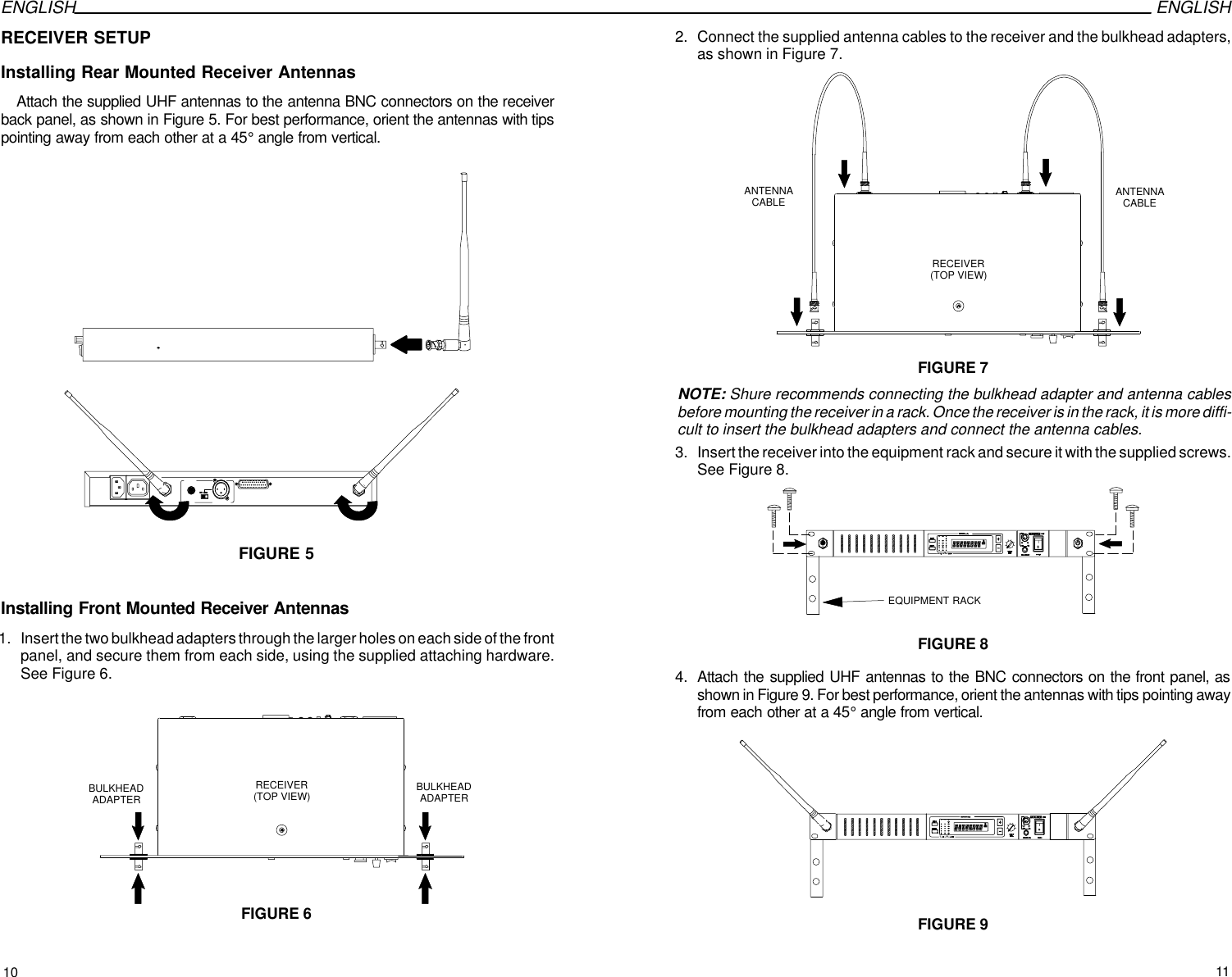 ENGLISH ENGLISHRECEIVER SETUPInstalling Rear Mounted Receiver AntennasAttach the supplied UHF antennas to the antenna BNC connectors on the receiverback panel, as shown in Figure 5. For best performance, orient the antennas with tipspointing away from each other at a 45° angle from vertical.FIGURE 5Installing Front Mounted Receiver Antennas1. Insert the two bulkhead adapters through the larger holes on each side of the frontpanel, and secure them from each side, using the supplied attaching hardware.See Figure 6.RECEIVER(TOP VIEW)FIGURE 6BULKHEADADAPTERBULKHEADADAPTER2. Connect the supplied antenna cables to the receiver and the bulkhead adapters,as shown in Figure 7. RECEIVER(TOP VIEW)FIGURE 7ANTENNACABLEANTENNACABLENOTE: Shure recommends connecting the bulkhead adapter and antenna cablesbefore mounting the receiver in a rack. Once the receiver is in the rack, it is more diffi-cult to insert the bulkhead adapters and connect the antenna cables.3. Insert the receiver into the equipment rack and secure it with the supplied screws.See Figure 8.EQUIPMENT RACKFIGURE 84. Attach the supplied UHF antennas to the BNC connectors on the front panel, asshown in Figure 9. For best performance, orient the antennas with tips pointing awayfrom each other at a 45° angle from vertical.FIGURE 910 11